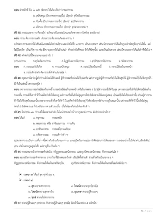 13 | P a g e
ตอบ ทาหน้าที่ คือ ๑. แต่ง (วิบาก) ให้เกิด เรียกว่า ชนกกรรม
๒. สนับสนุน (วิบากของกรรมอื่น) เรียกว่า อุปัตถัมภกกรรม
๓. บีบคั้น (วิบากของกรรมอื่น) เรียกว่า อุปปีฬกกรรม
๔. ตัดรอน (วิบากของกรรมอื่น) เรียกว่า อุปฆาตกกรรม ฯ
(ปี 50) กรรมและทวาร คืออะไร? อภิชฌาเป็นกรรมใดและเกิดทางทวารใดบ้าง จงอธิบาย?
ตอบ กรรม คือ การกระทา ส่วนทวาร คือ ทางเกิดของกรรม ฯ
อภิชฌา ความอยากได้ เป็นมโนกรรมได้อย่างเดียว และเกิดได้ทั้ง ๓ ทวาร เป็นกายทวาร เช่น มีความอยากได้แล้วลูบคลาพัสดุที่อยากได้นั้น แต่
ไม่มีไถยจิต เป็นวจีทวาร เช่น มีความอยากได้แล้วบ่นว่า ทาอย่างไรดีหนอ จักได้พัสดุนั้น และเป็นมโนทวาร เช่น มีความอยากได้แล้วราพึงในใจ ฯ
(ปี 49) คาต่อไปนี้มีความหมายอย่างไร ?
ก.ชนกกรรม ข.อุปัตถัมภกกรรม ค.ทิฏฐธัมมเวทนียกรรม ง.อุปปัชชเวทนียกรรม จ.กตัตตากรรม
ตอบ ก. กรรมแต่งให้เกิด ข. กรรมสนับสนุน ค. กรรมให้ผลในภพนี้ ง. กรรมให้ผลในภพหน้า
จ. กรรมสักว่าทา คือกรรมที่ทาด้วยไม่จงใจ ฯ
(ปี 48) พุทธภาษิตว่า ผู้ทากรรมดีย่อมได้รับผลดี ผู้ทากรรมชั่วย่อมได้รับผลชั่ว แต่ปรากฏว่าผู้ทากรรมชั่วยังได้รับสุขก็มี ผู้ทากรรมดียังได้รับทุกข์ก็
มี ที่เป็นเช่นนี้ เพราะเหตุใด ?
ตอบ เพราะกรรมบางอย่างให้ผลในภพนี้ บางอย่างให้ผลในภพหน้า หรือในภพต่อ ๆ ไป ผู้ทากรรมชั่วได้รับสุข เพราะกรรมชั่วยังไม่ได้ช่องให้ผลใน
ขณะนั้น กรรมดีที่เขาทาไว้ในอดีตกาลังให้ผลอยู่ แต่กรรมชั่วนั้นยังไม่สูญหายไป ยังติดตามให้ผลอยู่เสมอ เป็นแต่ยังไม่ได้ช่องเท่านั้น ส่วนผู้ทากรรม
ดี ที่ไม่ได้รับสุขในขณะนั้น เพราะกรรมชั่วที่เขาได้ทาไว้ในอดีตกาลังให้ผลอยู่ จึงต้องรับทุกข์ลาบากอยู่ในขณะนั้น แต่กรรมดีที่ทาไว้นั้นยังไม่สูญ
หายไป ยังติดตามเขาไปเหมือนเงาตามตัว ฉะนั้น เมื่อได้ช่องก็ย่อมให้ผลทันที ฯ
(ปี 45) ในกรรม ๑๒ กรรมที่ให้ผลตามลาดับ ได้แก่กรรมอะไรบ้าง? อุปฆาตกกรรม มีอธิบายอย่างไร ?
ตอบ ได้แก่ ๑. ครุกรรม กรรมหนัก
๒. พหุลกรรม หรือ อาจิณณกรรม กรรมชิน
๓. อาสันนกรรม กรรมเมื่อจวนเจียน
๔. กตัตตากรรม กรรมสักว่าทา ฯ
อุปฆาตกกรรมเป็นกรรมที่แรง ซึ่งตรงกันข้ามกับชนกกรรม และอุปัตถัมภกกรรม เข้าตัดรอนการให้ผลของกรรมสองอย่างนั้นให้ขาดไปเสียทีเดียว
เช่น เกิดในตระกูลสูงมั่งคั่ง แต่อายุสั้น เป็นต้น ฯ
(ปี 44) กรรมหมายถึงการกระทาเช่นไร ? ทิฏฐธรรมเวทนียกรรม และอุปปัชชเวทนียกรรม คือกรรมเช่นไร ?
ตอบ หมายถึงการกระทาทางกาย วาจา ใจ ที่มีเจตนาจงใจทา เป็นได้ทั้งฝ่ายดี ฝ่ายชั่วหรือเป็นกลาง ๆ ฯ
ทิฏฐธรรมเวทนียกรรม คือกรรมให้ผลในภพปัจจุบัน อุปปัชชเวทนียกรรม คือกรรมให้ผลในภพที่จะเกิดถัดไป ฯ
➢ เวทนา ๓ ได้แก่ สุข ทุกข์ เฉย ๆ
➢ เวทนา ๕
๑. สุข ความสบายกาย ๔. โทมนัส ความทุกข์ทางใจ
๒. โสมนัส ความสุขทางใจ ๕. อุเบกขา ความรู้สึกเฉยๆ
๓. ทุกข์ ความไม่สบายกาย
(ปี 57) ความรู้สึกเฉยๆ ทางกาย กับความรู้สึกเฉยๆ ทางใจ จัดเข้าในเวทนา ๕ อย่างไร?
 