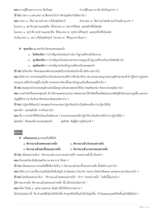 14 | P a g e
ตอบ ความรู้สึกเฉยๆ ทางกาย จัดเป็นสุข ความรู้สึกเฉยๆ ทางใจ จัดเป็นอุเบกขา ฯ
(ปี 50) เวทนา ๓ และเวทนา ๕ ได้แก่อะไรบ้าง? จัดกลุ่มเทียบกันได้อย่างไร ?
ตอบ เวทนา ๓ ได้แก่ สุข ทุกข์ เฉย ๆ คือไม่สุขไม่ทุกข์ ส่วนเวทนา ๕ ได้แก่ สุข โสมนัส ทุกข์ โทมนัส อุเบกขา ฯ
ในเวทนา ๓ สุข คือ สุขกายและสุขใจ ซึ่งในเวทนา ๕ สุขกายก็คือสุข และสุขใจก็คือโสมนัส
ในเวทนา ๓ ทุกข์ คือ ทุกข์กายและทุกข์ใจ ซึ่งในเวทนา ๕ ทุกข์กายก็คือทุกข์ และทุกข์ใจก็คือโทมนัส
ส่วนในเวทนา ๓ เฉย ๆ คือไม่สุขไม่ทุกข์ ในเวทนา ๕ ก็คืออุเบกขานั่นเอง ฯ
➢ พุทธจริยา ๓ พระจริยาวัตรของพระพุทธเจ้า
๑. โลกัตถจริยา การบาเพ็ญประโยชน์แก่ชาวโลก ในฐานะที่ทรงเป็นโลกนาถ
๒. ญาตัตถจริยา การบาเพ็ญประโยชน์แก่เหล่าพระประยูรญาติ ในฐานะที่ทรงเป็นสายโลหิตเดียวกัน
๓. พุทธัตถจริยา การบาเพ็ญประโยชน์ในฐานะที่ทรงเป็นพระพุทธเจ้า
(ปี 58) โลกัตถจริยา ที่พระพุทธองค์ทรงประพฤติเป็นประโยชน์แก่โลกนั้น มีอธิบายอย่างไร?
ตอบ มีอธิบายว่า ทรงประพฤติเป็นประโยชน์แก่มหาชนที่นับว่าสัตวโลกทั่วไป เช่น ทรงแผ่ พระญาณตรวจดูสัตวโลกทุกเช้าค่า ผู้ใดปรากฏในข่าย
พระญาณ เสด็จไปโปรดผู้นั้น สรุปคือ ทรงสงเคราะห์คนทั้งหลายโดยฐานเป็นเพื่อนมนุษย์ด้วยกัน ฯ
(ปี 48) พระพุทธเจ้าทรงประพฤติประโยชน์โดยฐานเป็นพระพุทธเจ้าที่เรียกว่าพุทธัตถจริยา คือทรงประพฤติอย่างไร?
ตอบ ทรงทาหน้าที่ของพระพุทธเจ้า คือ ได้ทรงแสดงธรรมประกาศพระศาสนาให้บริษัททั้งคฤหัสถ์และบรรพชิตรู้ทั่วถึงธรรมตามภูมิชั้น และทรง
บัญญัติสิกขาบท อันเป็นอาทิพรหมจรรย์และอภิสมาจาร ฯ
(ปี 44) ปาฏิหาริย์คืออะไร? พระพุทธเจ้าทรงยกย่องปาฏิหาริย์อะไรว่าเป็นอัศจรรย์ยิ่งกว่าปาฏิหาริย์อื่น?
พุทธจริยา และพุทธิจริต ต่างกันอย่างไร?
ตอบ คือ การกระทาที่ให้บังเกิดผลเป็นอัศจรรย์ ฯ ทรงยกย่องอนุสาสนีปาฏิหาริย์ว่าเป็นอัศจรรย์ยิ่งกว่าปาฏิหาริย์อื่น ฯ
พุทธจริยา คือพระจริยาของพระพุทธเจ้า พุทธิจริต คือผู้มีความรู้เป็นปกติ ฯ
หมวด ๔
➢ อปัสเสนธรรม ๔ ธรรมเป็นที่พึงพิง
๑. พิจารณาแล้วเสพของอย่างหนึ่ง ๓. พิจารณาแล้วเว้นของอย่างหนึ่ง
๒. พิจารณาแล้วอดกลั้นของอย่างหนึ่ง ๔. พิจารณาแล้วบรรเทาของอย่างหนึ่ง
(ปี 58) อปัสเสนธรรมข้อว่า “พิจารณาแล้วบรรเทาของอย่างหนึ่ง” ของอย่างหนึ่งนั้น คืออะไร ?
ตอบ คืออกุศลวิตกอันสัมปยุตด้วยกาม พยาบาท วิหิงสา ฯ
(ปี 55) อปัสเสนธรรม (ธรรมเป็นที่พึงพิง) ข้อที่ ๒ ว่า พิจารณาแล้วอดกลั้นของอย่างหนึ่ง นั้นมีอธิบายอย่างไร?
ตอบ มีอธิบายว่า อดกลั้นอารมณ์อันไม่เป็นที่เจริญใจ ต่างโดยหนาว ร้อน หิว กระหาย ถ้อยคาเสียดแทง และทุกขเวทนาอันแรงกล้า ฯ
(ปี 46) ในอปัสเสนธรรม ข้อว่า “พิจารณาแล้วเสพของอย่างหนึ่ง” คาว่า “ของอย่างหนึ่ง” ในข้อนี้ได้แก่อะไร ?
ผู้พิจารณาตามข้อ "พิจารณาแล้วเสพของอย่างหนึ่ง" นั้น ได้ประโยชน์อย่างไร ?
ตอบ ได้แก่ ปัจจัย ๔ บุคคล และธรรม เป็นต้น ที่ทาให้เกิดความสบาย ฯ
ได้ประโยชน์อย่างนี้ คือ ทากุศลที่ยังไม่เกิดให้เกิดขึ้น ทากุศลที่เกิดขึ้นแล้วให้เจริญยิ่งขึ้น ทากิเลสและอกุศลที่เกิดขึ้นแล้วให้เสื่อมไป ฯ
 