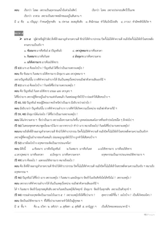 19 | P a g e
ตอบ เรียกว่า โอฆะ เพราะเป็นดุจกระแสน้าอันท่วมใจสัตว์ เรียกว่า โยคะ เพราะประกอบสัตว์ไว้ในภพ
เรียกว่า อาสวะ เพราะเป็นสภาพหมักหมมอยู่ในสันดาน ฯ
มี ๔ คือ ๑. ปริญญา กาหนดรู้ทุกขสัจ ๒. ปหานะ ละสมุทัยสัจ ๓. สัจฉิกรณะ ทาให้แจ้งนิโรธสัจ ๔. ภาวนา ทามัคคสัจให้เกิด ฯ
หมวด ๕
➢ มาร ๕ (ผู้ฆ่าหรือผู้กาจัด) สิ่งที่ล้างผลาญทาลายความดี ชักนาให้ทาบาปกรรม ปิดกั้นไม่ให้ทาความดี จนถึงปิดกั้นไม่ให้เข้าใจสรรพสิ่ง
ตามความเป็นจริง ฯ
๑. ขันธมาร มารคือขันธ์ ๕ (ปัญจขันธ์) ๔. เทวปุตตมาร มารคือเทวดา
๒. กิเลสมาร มารคือกิเลส ๕ มัจจุมาร มารคือความตาย
๓. อภิสังขารมาร มารคืออภิสังขาร
(ปี 63) มาร ๕ คืออะไรบ้าง ? ปัญจขันธ์ ได้ชื่อว่าเป็นมารเพราะเหตุไร ?
ตอบ คือ ขันธมาร กิเลสมาร อภิสังขารมาร มัจจุมาร และ เทวปุตตมาร ฯ
เพราะปัญจขันธ์นั้น บางทีทาความลาบากให้ อันเป็นเหตุเบื่อหน่ายจนถึงฆ่าตัวตายเสียเองก็มี ฯ
(ปี 61) มาร ๕ คืออะไรบ้าง ? กิเลสได้ชื่อว่ามารเพราะเหตุไร ?
ตอบ คือ ปัญจขันธ์ กิเลส อภิสังขาร มรณะ และ เทวบุตร ฯ
ได้ชื่อว่ามาร เพราะผู้ที่ตกอยู่ในอานาจแห่งกิเลสแล้ว กิเลสย่อมผูกรัดไว้บ้าง ย่อมทาให้เสียคนบ้าง ฯ
(ปี 60, 55) ปัญจขันธ์ พระผู้มีพระภาคเจ้าตรัสว่าเป็นมาร มีอธิบายว่าอย่างไร ?
ตอบ มีอธิบายว่า ปัญจขันธ์นั้น บางทีทาความลาบาก บางทีทาให้เกิดความเบื่อหน่าย จนถึงฆ่าตัวตายก็มี ฯ
(ปี 59, 48) มัจจุมารได้แก่อะไร ? ได้ชื่อว่าเป็นมารเพราะเหตุไร ?
ตอบ ได้แก่ความตาย ฯ ชื่อว่าเป็นมาร เพราะเมื่อความตายเกิดขึ้น บุคคลย่อมหมดโอกาสที่จะทาประโยชน์ใด ๆ อีกต่อไป ฯ
(ปี 56) ในพระพุทธศาสนาพูดเรื่องมารไว้มาก อยากทราบว่า คาว่า มาร หมายถึงอะไร? กิเลสได้ชื่อว่ามารเพราะเหตุไร?
ตอบหมายถึงสิ่งที่ล้างผลาญทาลายความดี ชักนาให้ทาบาปกรรม ปิดกั้นไม่ให้ทาความดี จนถึงปิดกั้นไม่ให้เข้าใจสรรพสิ่งตามความเป็นจริงฯ
เพราะผู้ที่ตกอยู่ในอานาจของกิเลสแล้ว ย่อมจะถูกผูกมัดไว้บ้าง ถูกทาให้เสียคนบ้าง ฯ
(ปี 52) มารมีอะไรบ้าง อกุศลกรรมจัดเป็นมารประเภทใด?
ตอบ มีดังนี้ ๑.ขันธมาร มารคือปัญจขันธ์ ๒.กิเลสมาร มารคือกิเลส ๓.อภิสังขารมาร มารคืออภิสังขาร
๔.เทวปุตตมาร มารคือเทวดา ๕.มัจจุมาร มารคือความตายฯ อกุศลกรรมเป็นมารประเภทอภิสังขารมาร ฯ
(ปี 49) มาร คืออะไร ? เฉพาะอภิสังขารมาร หมายถึงอะไร ?
ตอบ คือ สิ่งที่ล้างผลาญทาลายความดี ชักนาให้ทาบาปกรรม ปิดกั้นไม่ให้ทาความดี จนถึงปิดกั้นไม่ให้เข้าใจสรรพสิ่งตามความเป็นจริง ฯ หมายถึง
อกุศลกรรม ฯ
(ปี 46) ปัญจขันธ์ ได้ชื่อว่า มาร เพราะเหตุไร ? กิเลสมาร และมัจจุมาร จัดเข้าในอริยสัจข้อใดได้หรือไม่ ? เพราะเหตุไร ?
ตอบ เพราะบางทีทาความลาบากให้ อันเป็นเหตุเบื่อหน่าย จนถึงฆ่าตัวตายเสียเองก็มี ฯ
ได้ ฯ กิเลสมาร จัดเข้าในทุกขสมุทัยสัจ เพราะกิเลสเป็นเหตุให้เกิดทุกข์ มัจจุมาร จัดเข้าในทุกขสัจ เพราะเป็นตัวทุกข์ ฯ
(ปี 44) กรรมฝ่ายอกุศลจัดเป็นมารอะไรในมาร ๕ ? เพราะเหตุไรจึงได้ชื่อว่ามาร ? สุทธาวาสมีกี่ชั้น ? อะไรบ้าง ? เป็นที่เกิดของใคร ?
ตอบ จัดเป็นอภิสังขารมาร ฯ ที่ได้ชื่อว่ามารเพราะทาให้เป็นผู้ทุรพล ฯ
มี ๕ ชั้น ฯ คือ ๑. อวิหา ๒. อตัปปา ๓. สุทัสสา ๔. สุทัสสี ๕. อกนิฏฐา ฯ เป็นที่เกิดของพระอนาคามี ฯ
 