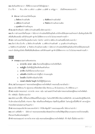 21 | P a g e
ตอบ จัดเป็นอภิสังขารมาร ฯ ที่ได้ชื่อว่ามารเพราะทาให้เป็นผู้ทุรพล ฯ
มี ๕ ชั้น ฯ คือ ๑. อวิหา ๒. อตัปปา ๓. สุทัสสา ๔. สุทัสสี ๕. อกนิฏฐา ฯ เป็นที่เกิดของพระอนาคามี ฯ
➢ สังวร ๕ การสารวมระวังปิดกั้นอกุศล
๑. สีลสังวร สารวมด้วยศีล ๔. ขันติสังวร สารวมด้วยขันติ
๒. สติสังวร สารวมด้วยสติ ๕. วิริยสังวร สารวมด้วยความเพียร
๓. ญาณสังวร สารวมด้วยญาณ
(ปี 64, 62) สังวรคืออะไร ? สติสังวร สารวมด้วยสตินั้น มีอธิบายอย่างไร ?
ตอบ คือ การสารวมระวังปิดกั้นอกุศล ฯ มีอธิบายว่า สารวมอินทรีย์มีจักษุเป็นต้น ระวังรักษามิให้อกุศลกรรมเข้าครอบงา เมื่อเห็นรูปเป็นต้น ทั้งมี
สติไม่ฟั่นเฟือนหลงลืม ระลึกได้ก่อนแต่ทา พูด คิด ไม่ให้ผิดทางกายวาจาใจ ไม่ประมาทหลงทากรรมชั่ว ฯ
(ปี 43) การสารวมระวังปิดกั้นอกุศลเรียกว่าอะไร? มีเท่าไร? อะไรบ้าง? สติสังวร สารวมด้วยสตินั้น มีอธิบายอย่างไร ?
ตอบ เรียกว่า สังวร มี ๕ คือ ๑. สีลสังวร สารวมด้วยศีล ๒. สติสังวร สารวมด้วยสติ ๓. ญาณสังวร สารวมด้วยญาณ
๔. ขันติสังวร สารวมด้วยขันติ ๕. วิริยสังวร สารวมด้วยความเพียร ฯ มีอธิบายว่า สารวมอินทรีย์มีจักษุเป็นต้นระวังรักษามิให้อกุศลธรรมเข้า
ครอบงา เมื่อเห็นรูปเป็นต้น ทั้งมีสติไม่ฟั่นเฟือนลืมหลง ระลึกได้ก่อนแต่ทา พูด คิด ไม่ให้ผิดทางกาย วาจา ใจ ไม่ประมาทหลงทากรรมชั่ว ฯ
หมวด ๖
➢ ธรรมคุณ ๖ คุณความดีของพระธรรม
๑. สฺวากฺขาโต ภควตา ธมฺโม เป็นธรรมที่พระผู้มีพระภาคเจ้าตรัสไว้ดีแล้ว
๒. สนฺทิฏฺฐิโก เป็นสิ่งที่ผู้ปฏิบัติจะพึงเห็นผลด้วยตัวเอง
๓. อกาลิโก เป็นสิ่งที่ไม่ประกอบด้วยกาลเวลา
๔. เอหิปสฺสิโก เป็นสิ่งที่ควรกล่าวกับผู้อื่นว่า ท่านจงมาดูเถิด
๕. โอปนยิโก เป็นสิ่งที่ควรน้อมเข้ามาใส่ตัว
๖. ปจฺจตฺต เวทิตพฺโพ วิญฺญูหิ เป็นสิ่งที่ผู้รู้พึงรู้เฉพาะตน
(ปี 61, 56) ในธรรมคุณบทว่า "พระธรรมอันพระผู้มีพระภาคเจ้าตรัสดีแล้ว" พระธรรมนั้น หมายถึงอะไร ?
ตอบ หมายถึง ปริยัติธรรม กับ ปฏิเวธธรรม (หรือโดยพิสดารได้แก่ สัทธรรม ๑๐ คือ โลกุตรธรรม ๙ กับ ปริยัติธรรม ๑) ฯ
(ปี 54) บทนมัสการพระธรรมว่า สฺวากฺขาโต ภควตา ธมฺโม ธมฺม นมสฺสามิ ข้าพเจ้านมัสการพระธรรมอันพระผู้มีพระภาคเจ้าตรัสดีแล้ว
ที่ว่า ตรัสดีแล้ว นั้นมีอธิบายอย่างไร?
ตอบ มีอธิบายอย่างนี้คือ ดีทั้งในส่วนปริยัติและดีทั้งในส่วนปฏิเวธ ในส่วนปริยัติ ได้ชื่อว่าดีเพราะตรัสไม่วิปริต เพราะแสดงข้อปฏิบัติโดยลาดับ
กัน มีความไพเราะในเบื้องต้น ท่ามกลาง ที่สุด พร้อมทั้งอรรถทั้งพยัญชนะ บริสุทธิ์บริบูรณ์สิ้นเชิง ในส่วนปฏิเวธนั้นได้ชื่อว่าดี เพราะปฏิปทา
กับพระนิพพานย่อมสมควรแก่กันและกัน ฯ
(ปี 49) พระธรรมคุณบทใด มีความหมายตรงกับคาว่า “ท้าให้มาพิสูจน์ได้”? พระธรรมคุณบทนั้น มีอธิบายว่าอย่างไร ?
ตอบ บทว่า เอหิปัสสิโก ฯ มีอธิบายว่า พระธรรมของพระสัมมาสัมพุทธเจ้าสามารถที่จะให้พิสูจน์ได้ทุกเวลาและสามารถนาไปประพฤติใน
ชีวิตประจาวันเพื่อประโยชน์สุขได้ ฯ
(ปี 47) พระธรรมคุณบทว่า สฺวากฺขาโต ภควตา ธมฺโม พระธรรมอันพระผู้มีพระภาคเจ้าตรัสดีแล้ว ที่ว่า ดีแล้ว นั้นมีอธิบายอย่างไร ?
 
