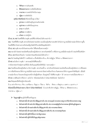 24 | P a g e
๒. วิจิกิจฉา ความลังเลสงสัย
๓. สีลัพพตปรามาส ความยึดมั่นในศีลพรต
๔. กามราคะ ความพอใจรักใคร่ในกามคุณ
๕. ปฏิฆะ ความขัดเคืองใจ
อุทธัมภาคิยสังโยชน์ สังโยชน์เบื้องสูง ๕ ได้แก่
๖. รูปราคะ ความติดใจอยู่ในรูปธรรมอันประณีต
๗. อรูปราคะ ความติดใจในอรูปธรรม
๘. มานะ ความถือตัว
๙. อุทธัจจะ ความฟุ้งซ่าน
๑๐. อวิชชา ความไม่รู้จริง
(ปี 64, 59, 48) กิเลสที่ได้ชื่อว่าอนุสัย และได้ชื่อว่าสังโยชน์ มีอธิบายอย่างไร ?
ตอบ กิเลสที่ได้ชื่อว่าอนุสัย เพราะเป็นกิเลสอย่างละเอียด นอนเนื่องอยู่ในสันดานของสัตว์ มักไม่ปรากฏ ต่อเมื่อมีอารมณ์มายั่วจึงปรากฏขึ้น
กิเลสที่ได้ชื่อว่าโยชน์ เพราะเป็นกิเลสที่ผูกใจสัตว์ไว้กับภพไม่ให้หลุดพ้นไปได้ ฯ
(ปี 63, 56) อนุสัย หมายถึงกิเลสประเภทใด? ได้ชื่อเช่นนั้นเพราะเหตุไร?
ตอบ หมายถึง กิเลสอย่างละเอียดที่นอนเนื่องอยู่ในสันดานฯ เพราะกิเลสชนิดนี้ บางทีไม่ปรากฏ แต่เมื่อมีอารมณ์มายั่ว ย่อมเกิดขึ้นในทันใดฯ
(ปี 61, 52) สังโยชน์ คืออะไร ? พระโสดาบันละสังโยชน์อะไรได้ขาดบ้าง ?
ตอบ คือ กิเลสอันผูกใจสัตว์ไว้ ฯ ละสังโยชน์ ๓ เบื้องต้นได้ขาด คือ ๑. สักกายทิฏฐิ ๒. วิจิกิจฉา ๓. สีลัพพตปรามาส ฯ
(ปี 44) อะไรเรียกว่า อนุสัย ? เพราะเหตุไรจึงได้ชื่อเช่นนั้น ?
การจ้องตาต่อตากับหญิงสาวแล้วชื่นใจ จัดเป็นเมถุนสังโยคได้หรือไม่ ? เพราะเหตุไร ?
ตอบ กิเลสที่นอนเนื่องอยู่ในสันดาน เรียกว่าอนุสัย เพราะกิเลสทั้ง ๗ อย่างล้วนเป็นกิเลสอย่างละเอียดที่นอนเนื่องอยู่ในสันดาน บางทีไม่แสดง
อาการที่แท้จริงออกมาให้ปรากฏ ต่อเมื่อมีอารมณ์ภายนอกอย่างใดอย่างหนึ่งมายั่วยวน ก็แสดงออกมาให้ปรากฏและทาจิตให้ขุ่นมัว เมื่อไม่มี
อารมณ์มายั่วยวน ก็นอนสงบนิ่งอยู่ประหนึ่งว่าเป็นผู้ไม่มีกิเลส เป็นอยู่เช่นนี้ จึงได้ชื่อว่าอนุสัย ฯ ได้ เพราะอาการเช่นนั้นอิงอาศัยกาม ฯ
(ปี 43) บารมีคืออะไร? มีกี่อย่าง? อะไรบ้าง? สังโยชน์อะไรเรียกว่า โอรัมภาคิยสังโยชน์? มีอะไรบ้าง?
ตอบ คือคุณสมบัติหรือปฏิปทาอันยวดยิ่ง
มี ๑๐ อย่าง คือ ทาน ๑ ศีล ๑ เนกขัมมะ ๑ ปัญญา ๑ วิริยะ ๑ ขันติ ๑ สัจจะ ๑ อธิษฐาน ๑ เมตตา ๑ อุเบกขา ๑ ฯ
สังโยชน์เบื้องต่าคืออย่างหยาบ เรียกว่า โอรัมภาคิยสังโยชน์ มี ๕ อย่างคือ สักกายทิฏฐิ ๑ วิจิกิจฉา ๑ สีลัพพตปรามาส ๑
กามราคะ ๑ ปฏิฆะ ๑ ฯ
➢ วิญญาณฐิติ ๗ ภูมิเป็นที่ตั้งแห่งวิญญาณ
๑. สัตว์เหล่าหนึ่ง มีกายต่างกัน มีสัญญาต่างกัน เช่น พวกมนุษย์ พวกเทพบางหมู่ พวกวินิปาติกะ(เปรต)บางหมู่
๒. สัตว์เหล่าหนึ่ง มีกายต่างกัน มีสัญญาอย่างเดียวกัน เช่น พวกเทพผู้อยู่ในจาพวกพรหม ผู้เกิดในภูมิปฐมฌาน
๓. สัตว์เหล่าหนึ่ง มีกายอย่างเดียวกัน มีสัญญาต่างกัน เช่น พวกเทพอาภัสสระ
๔. สัตว์เหล่าหนึ่ง มีกายอย่างเดียวกัน มีสัญญาอย่างเดียวกัน เช่น พวกเทพสุภกิณหะ
๕. สัตว์เหล่าหนึ่ง ผู้เข้าถืงชั้นอากาสานัญจายตนะ
๖. สัตว์เหล่าหนึ่ง ผู้เข้าถืงชั้นวิญญาณัญจายตนะ
 