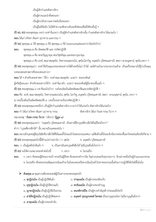 27 | P a g e
เป็นผู้หักกาแห่งสังสารจักร
เป็นผู้ควรแนะนาสั่งสอนเขา
เป็นผู้ควรรับความเคารพนับถือของเขา
เป็นผู้ไม่มีข้อลับ ไม่ได้ทาความเสียหายอันจะพึงซ่อนเพื่อมิให้คนอื่นรู้ ฯ
(ปี 60, 45) พระพุทธคุณ บทว่า อรห ที่แปลว่า เป็นผู้หักกาแห่งสังสารจักรนั้น กาแห่งสังสารจักร ได้แก่อะไร ?
ตอบ ได้แก่ อวิชชา ตัณหา อุปาทาน และกรรม ฯ
(ปี 56) พุทธคุณ ๒ ก็มี พุทธคุณ ๓ ก็มี พุทธคุณ ๙ ก็มี จงแจกแจงแต่ละอย่างว่ามีอะไรบ้าง?
ตอบ พุทธคุณ ๒ คือ อัตตสมบัติ และ ปรหิตปฏิบัติ
พุทธคุณ ๓ คือ พระปัญญาคุณ พระวิสุทธิคุณ และพระกรุณาคุณ
พุทธคุณ ๙ คือ อรห, สมฺมาสมฺพุทฺโธ, วิชฺชาจรณสมฺปนฺโน, สุคโต,โลกวิทู, อนุตฺตโร ปุริสทมฺมสารถิ, สตฺถา เทวมนุสฺสาน, พุทฺโธ,ภควา ฯ
(ปี 54) พระพุทธคุณว่า อรห ใช้เป็นคุณบทของพระสาวกได้ด้วยหรือไม่? ถ้าได้ จะมีคาอะไรมาประกอบร่วมด้วย เป็นเครื่องหมายให้รู้ว่าเป็นคุณ
บทของพระศาสดาหรือของพระสาวก?
ตอบ ได้ ฯ สาหรับพระศาสดา ใช้ว่า อรห สมฺมาสมฺพุทฺโธ แปลว่า พระอรหันต์
ผู้ตรัสรู้ชอบเอง สาหรับพระสาวกใช้ว่า อรห ขีณาสโว แปลว่า พระอรหันต์ผู้มีอาสวะสิ้นแล้ว ฯ
(ปี 53) พระพุทธคุณ ๙ บท คืออะไรบ้าง? บทไหนจัดเป็นอัตตหิตสมบัติและปรหิตปฏิบัติ ?
ตอบ คือ อรห, สมฺมาสมฺพุทฺโธ, วิชฺชาจรณสมฺปนฺโน, สุคโต, โลกวิทู, อนุตฺตโร ปุริสทมฺมสารถิ, สตฺถา เทวมนุสฺสาน, พุทฺโธ, ภควา ฯ
๕ บทเบื้องต้นเป็นอัตตหิตสมบัติ ๔ บทเบื้องปลายเป็นปรหิตปฏิบัติ ฯ
(ปี 52) พระพุทธคุณบทหนึ่งว่า เป็นผู้หักกาแห่งสังสารจักร ถามว่ากาได้แก่อะไร สังสารจักรได้แก่อะไร?
ตอบ กา ได้แก่ อวิชชา ตัณหา อุปาทาน กรรม สังสารจักร ได้แก่ กิเลส กรรม วิบาก ฯ
(หมายเหตุ " กิเลส กรรม วิบาก " เรียกว่า วัฏฏะ ๓)
(ปี 48) พระพุทธคุณบทว่า “อนุตฺตโร ปุริสทมฺมสารถิ เป็นสารถีฝึกบุรุษที่ควรฝึกได้ไม่มีใครยิ่งกว่า”
คาว่า “บุรุษที่ควรฝึกได้” นั้น หมายถึงบุคคลเช่นไร ?
ตอบ หมายถึงบุคคลผู้มีอุปนิสัยที่อาจฝึกให้ดีได้และตั้งใจจะเข้าใจพระธรรมเทศนา แม้ฟังด้วยตั้งใจจะจับข้อบกพร่องขึ้นยกโทษเช่นเดียรถีย์ก็ตาม ฯ
(ปี 45) พระพุทธคุณต่อไปนี้มีคาแปลว่าอย่างไร ? ก. สุคโต ข. อนุตฺตโร ปุริสทมฺมสารถิ
ตอบ ก. เป็นผู้เสด็จไปดีแล้ว ฯ ข. เป็นสารถีแห่งบุรุษพึงฝึกได้ ไม่มีบุรุษอื่นยิ่งไปกว่า ฯ
(ปี 43) จงให้ความหมายของคาต่อไปนี้ ก. ภควา ข. โอปนยิโก
ตอบ ก. ภควา คือพระผู้มีพระภาคเจ้า ทรงเป็นผู้มีโชค คือจะทรงทาการใด ก็ลุล่วงปลอดภัยทุกประการ อีกอย่างหนึ่งเป็นผู้จาแนกแจกธรรม
ข. โอปนยิโก คือพระธรรมมีคุณควรน้อมเข้ามาในใจของตนหรือควรน้อมใจเข้าไปหาพระธรรมนั้นด้วยการปฏิบัติให้เกิดมีขึ้นในใจ
➢ สังฆคุณ ๙ คุณความดีองพระสงฆ์ผู้เป็นสาวกของพระพุทธเจ้า
๑. สุปฏิปนฺโน เป็นผู้ปฏิบัติดีแล้ว ๖. ปาหุเนยฺโย เป็นผู้ควรของต้อนรับ
๒. อุชุปฏิปนฺโน เป็นผู้ปฏิบัติตรงแล้ว ๗. ทกฺขิเณยฺโย เป็นผู้ควรของทาบุญ
๓. ญายปฏิปนฺโน เป็นผู้ปฏิบัติเป็นธรรม ๘. อญฺชลิกรณีโย เป็นผู้ควรทาอัญชลี (ประณมมือไหว้)
๔. สามีจิปฏิปนฺโน เป็นผู้ปฏิบัติสมควร ๙. อนุตฺตร ปุญฺญกฺเขตฺต โลกสฺส เป็นนาบุญของโลก ไม่มีนาบุญอื่นยิ่งกว่า
๕. อาหุเนยฺโย เป็นผู้ควรของคานับ
 