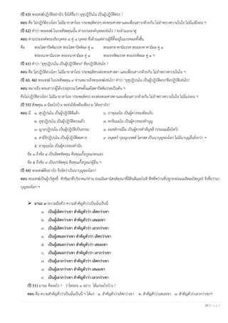 28 | P a g e
(ปี 63) พระสงฆ์ปฏิบัติอย่างไร จึงได้ชื่อว่า อุชุปฏิปันโน เป็นผู้ปฏิบัติตรง ?
ตอบ คือ ไม่ปฏิบัติลวงโลก ไม่มีมายาสาไถย ประพฤติตรงๆ ต่อพระศาสดาและเพื่อนสาวกด้วยกัน ไม่อาพรางความในใจ ไม่มีแง่มีงอน ฯ
(ปี 62) คาว่า พระสงฆ์ ในบทสังฆคุณนั้น ท่านประสงค์บุคคลเช่นไร ? จงจาแนกมาดู
ตอบ ท่านประสงค์พระอริยบุคคล ๔ คู่ ๘ บุคคล ซึ่งล้วนแต่ท่านผู้ที่ตั้งอยู่ในมรรคผลทั้งสิ้น
คือ พระโสดาปัตติมรรค พระโสดาปัตติผล คู่ ๑ พระสกทาคามิมรรค พระสกทาคามิผล คู่ ๑
พระอนาคามิมรรค พระอนาคามิผล คู่ ๑ พระอรหัตมรรค พระอรหัตผล คู่ ๑ ฯ
(ปี 61) คาว่า "อุชุปฏิปนฺโน เป็นผู้ปฏิบัติตรง" คือปฏิบัติเช่นไร ?
ตอบ คือ ไม่ปฏิบัติลวงโลก ไม่มีมายาสาไถย ประพฤติตรงต่อพระศาสดา และเพื่อนสาวกด้วยกัน ไม่อาพรางความในใจ ฯ
(ปี 60, 46) พระสงฆ์ ในบทสังฆคุณ ๙ ท่านหมายถึงพระสงฆ์เช่นไร? คาว่า "อุชุปฏิปนฺโน เป็นผู้ปฏิบัติตรง"คือปฏิบัติเช่นไร?
ตอบ หมายถึง พระสาวกผู้ได้บรรลุธรรมวิเศษตั้งแต่โสดาปัตติมรรคเป็นต้น ฯ
คือไม่ปฏิบัติลวงโลก ไม่มีมายาสาไถย ประพฤติตรง ตรงต่อพระศาสดาและเพื่อนสาวกด้วยกัน ไม่อาพรางความในใจ ไม่มีแง่งอน ฯ
(ปี 55) สังฆคุณ ๙ มีอะไรบ้าง จะย่นให้เหลือเพียง ๒ ได้อย่างไร?
ตอบ มี ๑. สุปฏิปนฺโน เป็นผู้ปฏิบัติดีแล้ว ๖. ปาหุเนยฺโย เป็นผู้ควรของต้อนรับ
๒. อุชุปฏิปนฺโน เป็นผู้ปฏิบัติตรงแล้ว ๗. ทกฺขิเณยฺโย เป็นผู้ควรของทาบุญ
๓. ญายปฏิปนฺโน เป็นผู้ปฏิบัติเป็นธรรม ๘. อญฺชลิกรณีโย เป็นผู้ควรทาอัญชลี (ประณมมือไหว้)
๔. สามีจิปฏิปนฺโน เป็นผู้ปฏิบัติสมควร ๙. อนุตฺตร ปุญฺญกฺเขตฺต โลกสฺส เป็นนาบุญของโลก ไม่มีนาบุญอื่นยิ่งกว่า ฯ
๕. อาหุเนยฺโย เป็นผู้ควรของคานับ
ข้อ ๑ ถึงข้อ ๔ เป็นอัตตหิตคุณ คือคุณเกื้อกูลแก่ตนเอง
ข้อ ๕ ถึงข้อ ๙ เป็นปรหิตคุณ คือคุณเกื้อกูลแก่ผู้อื่น ฯ
(ปี 44) พระสงฆ์ดีอย่างไร จึงจัดว่าเป็นนาบุญของโลก?
ตอบ พระสงฆ์เป็นผู้บริสุทธิ์ ทักขิณาที่บริจาคแก่ท่าน ย่อมมีผลานิสงส์ดุจนาที่มีดินดีและไถดี พืชที่หว่านที่ปลูกลงย่อมเผล็ดผลไพบูลย์ จึงชื่อว่านา
บุญของโลก ฯ
➢ มานะ ๙ (ความถือตัว) ความสาคัญตัวว่าเป็นนั่นเป็นนี่
๑. เป็นผู้เลิศกว่าเขา สาคัญตัวว่า เลิศกว่าเขา
๒. เป็นผู้เลิศกว่าเขา สาคัญตัวว่า เสมอเขา
๓. เป็นผู้เลิศกว่าเขา สาคัญตัวว่า เลวกว่าเขา
๔. เป็นผู้เสมอกว่าเขา สาคัญตัวว่า เลิศกว่าเขา
๕. เป็นผู้เสมอกว่าเขา สาคัญตัวว่า เสมอเขา
๖. เป็นผู้เสมอกว่าเขา สาคัญตัวว่า เลวกว่าเขา
๗. เป็นผู้เลวกว่าเขา สาคัญตัวว่า เลิศกว่าเขา
๘. เป็นผู้เลวกว่าเขา สาคัญตัวว่า เสมอเขา
๙. เป็นผู้เลวกว่าเขา สาคัญตัวว่า เลวกว่าเขา
(ปี 51) มานะ คืออะไร ? ว่าโดยย่อ ๓ อย่าง ได้แก่อะไรบ้าง ?
ตอบ คือ ความสาคัญตัวว่าเป็นนั่นเป็นนี่ ฯ ได้แก่ ๑. สาคัญตัวว่าเลิศกว่าเขา ๒. สาคัญตัวว่าเสมอเขา ๓. สาคัญตัวว่าเลวกว่าเขาฯ
 