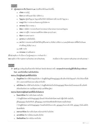 30 | P a g e
หมวด ๑๒
➢ ปฏิจจสมุปบาท หรือ ปัจจยาการ ๑๒ ธรรมที่อิงอาศัยกันและกันเกิดขึ้น
๑. อวิชชา ความไม่รู้
๒. สังขาร สภาพที่ปรุงแต่ง ได้แก่ อภิสังขาร ๓
๓. วิญญาณ ปฏิสนธิวิญญาณ วิญญาณที่จะไปถือกาเนิดใหม่อย่างหนึ่ง หมายถึง วิญญาณ ๖
๔. นามรูป ได้แก่ การประกอบกันของนามรูปเป็นอัตภาพ
๕. สฬายตนะ ได้แก่ อายตนะ ๖
๖. ผัสสะ การสัมผัส การกระทบกันระหว่างอายตนะภายในอายตนะภายนอกและวิญญาณ
๗. เวทนา ความรู้สึก การเสวยอารมณ์ที่เกิดจากผัสสะ สุข ทุกข์ เฉยๆ
๘. ตัณหา ความทะยานอยาก
๙. อุปาทาน ความยึดมั่นถือมั่น
๑๐. ภพ ได้แก่ กรรมภพ(กรรมที่นาสัตว์ให้ไปอุบัติในภพต่างๆ อันได้แก่ อภิสังขาร ๓) และอุปัตติภพ(สถานที่ที่สัตว์ไปเกิดและ
ดารงชีวิตอยู่ อันได้แก่ ภพ ๓)
๑๑. ชาติ การเกิด
๑๒. ชรามรณะ ความเสื่อมสลาย
(ปี 51) สมุทัยวาร กับ นิโรธวาร ในปฏิจจสมุปบาท ต่างกันอย่างไร ?
ตอบ สมุทัยวาร คือการแสดงความเกิดแห่งผล เพราะเกิดแห่งเหตุ ส่วนนิโรธวาร คือการแสดงความดับแห่งผล เพราะดับแห่งเหตุ ฯ
หมวด ๑๓
➢ ธุดงค์ ๑๓ (องค์คุณเป็นเครื่องฆ่าหรือกาจัดกิเลส) วัตตจริยาพิเศษอย่างหนึ่ง พระพุทธเจ้าท่านทรงบัญญัติไว้เพื่อเป็นอุบายขัดเกลา
กิเลส และเป็นไปเพื่อความมักน้อยสันโดษ
หมวด ๑ จีวรปฏิสังยุตต์ ธุดงค์ที่เกี่ยวกับจีวร
๑. ปังสุกูลิกังคะ ถือการใช้ผ้าบังสุกุลเป็นวัตร (* ภิกษุผู้ถือปังสุกูลิกังคะอย่างเคร่ง เที่ยวเลือกเก็บผ้าบังสุกุลแท้ ๆ คือ ผ้าอันเขาทิ้งเสีย
จริง ๆ สงเคราะห์เข้าในพวกหยากเยื่อมาทาจีวรใช้.)
๒. เตจีวริกังคะ ถือการใช้ผ้าไตรจีวรเป็นวัตร (* ภิกษุผู้ถือเพียงไตรจีวรเป็นวัตรอย่างเคร่ง ใช้เฉพาะไตรจีวรของตนเท่านั้น แม้จะซัก
หรือจะย้อมอันตรวาสก ย่อมใช้อุตตราสงค์นุ่ง และใช้สังฆาฏิห่ม.)
หมวด ๒ ปิณฑปาตปฏิสังยุตต์ ธุดงค์ที่เกี่ยวกับบิณฑบาต
๓. ปิณฑปาติกังคะ ถือการเที่ยวบิณฑบาตเป็นวัตร
(* ภิกษุผู้ถือบิณฑบาตเป็นวัตรอย่างเคร่ง นั่งลงแล้ว คือปลงใจเลิกบิณฑบาตแล้ว มีผู้มาใส่อีก ย่อมไม่รับ,
ผู้ถืออย่างกลาง นั่งแล้วยังรับอีก, ผู้ถืออย่างเบา ย่อมรับนิมนต์คือนัดเพื่อรับบิณฑบาตแม้ในวันพรุ่ง)
(* ภิกษุผู้ถือบิณฑบาตเป็นวัตรอย่างเคร่ง กาหนดด้วยไม่รับในเวลากลับ, อย่างกลาง ในเวลากลับ ยังรับ, อย่างเบา รับนัด แต่ไม่รับ
นิมนต์เพื่อฉัน)
๔. สปทานจาริกังคะ ถือการเที่ยวบิณฑบาตไปตามลาดับบ้านเป็นวัตร
๕. เอกาสนิกังคะ ถือการนั่งฉันอาสนะเดียวเป็นวัตร
๖. ปัตตปิณฑิกังคะ ถือการฉันในบาตรเป็นวัตร
 