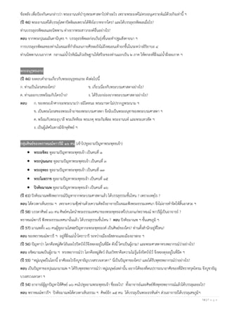 14 | P a g e
ข้อหลัง เพื่อป้องกันคนกล่าวว่า พระอานนท์บารุงพระศาสดาไปทาอะไร เพราะพระองค์ไม่ทรงอนุเคราะห์แม้ด้วยกิจเท่านี้ ฯ
(ปี 46) พระอานนท์ได้บรรลุโสดาปัตติผลเพราะได้ฟังโอวาทจากใคร? และได้บรรลุอรหัตผลเมื่อไร?
ท่านบรรลุอรหัตผลและนิพพาน ต่างจากพระสาวกองค์อื่นอย่างไร?
ตอบ จากพระปุณณมันตานีบุตร ฯ บรรลุอรหัตผลก่อนวันรุ่งขึ้นจะทาปฐมสังคายนา ฯ
การบรรลุอรหัตผลของท่านในขณะที่กาลังเอนกายศีรษะยังไม่ถึงหมอนเท้ายกขึ้นในระหว่างอิริยาบถ ๔
ท่านนิพพานบนอากาศ กลางแม่น้าโรหิณีแล้วอธิษฐานให้สรีระของท่านแยกเป็น ๒ ภาค ให้ตกลงที่ฝั่งแม่น้าฝั่งละภาค ฯ
พระอนุรุทธเถระ
(ปี 46) จงตอบคาถามเกี่ยวกับพระอนุรุทธเถระ ดังต่อไปนี้
ก. ท่านเป็นโอรสของใคร? ข. เกี่ยวเนื่องกับพระบรมศาสดาอย่างไร?
ค. ท่านออกบวชพร้อมกับใครบ้าง? ง. ได้รับยกย่องจากพระบรมศาสดาอย่างไร?
ตอบ ก. ของพระเจ้าศากยะพระนามว่า อมิโตทนะ พระมารดาไม่ปรากฏพระนาม ฯ
ข. เป็นพระโอรสของพระเจ้าอาของพระบรมศาสดา จึงนับเป็นพระอนุชาของพระบรมศาสดา ฯ
ค. พร้อมกับพระอุบาลี พระภัททิยะ พระภคุ พระกิมพิละ พระอานนท์ และพระเทวทัต ฯ
ง. เป็นผู้เลิศในทางมีจักษุทิพย์ ฯ
กลุ่มศิษย์ของพราหมณ์พาวรีมี ๑๖ คน (เข้าไปทูลถามปัญหาพระพุทธเจ้า)
• พระอชิตะ ทูลถามปัญหาพระพุทธเจ้า เป็นคนที่ ๑
• พระปุณณกะ ทูลถามปัญหาพระพุทธเจ้า เป็นคนที่ ๓
• พระอุทยะ ทูลถามปัญหาพระพุทธเจ้า เป็นคนที่ ๑๓
• พระโมฆราช ทูลถามปัญหาพระพุทธเจ้า เป็นคนที่ ๑๕
• ปิงคิยมาณพ ทูลถามปัญหาพระพุทธเจ้า เป็นคนที่ ๑๖
(ปี 61) ปิงคิยมาณพฟังพยากรณ์ปัญหาจากพระบรมศาสดาแล้ว ได้บรรลุธรรมชั้นไหน ? เพราะเหตุไร ?
ตอบ ได้ดวงตาเห็นธรรม ฯ เพราะความฟุ้งซ่านด้วยความคิดถึงอาจารย์ในขณะฟังพระธรรมเทศนา จึงไม่อาจทาจิตให้สิ้นอาสวะ ฯ
(ปี 58) บรรดาศิษย์ ๑๖ คน ศิษย์คนใดนาพระธรรมเทศนาของพระพุทธองค์ไปบอกแก่พราหมณ์ พาวรีผู้เป็นอาจารย์ ?
พราหมณ์พาวรี ฟังพระธรรมเทศนานั้นแล้ว ได้บรรลุธรรมชั้นไหน ? ตอบ ปิงคิยมาณพ ฯ ชั้นเสขภูมิ ฯ
(ปี 57) มาณพทั้ง ๑๖ คนผู้ทูลถามโสฬสปัญหากะพระพุทธองค์ เป็นศิษย์ของใคร? ท่านตั้งสานักอยู่ที่ไหน?
ตอบ ของพราหมณ์พาวรี ฯ อยู่ที่ฝั่งแม่น้าโคธาวารี ระหว่างเมืองอัสสกะและเมืองอาฬกะ ฯ
(ปี 56) ปัญหาว่า โลกคือหมู่สัตว์อันอะไรปิดบังไว้จึงหลงอยู่ในที่มืด ดังนี้ ใครเป็นผู้ถาม? และพระศาสดาทรงพยากรณ์ว่าอย่างไร?
ตอบ อชิตมาณพเป็นผู้ถาม ฯ ทรงพยากรณ์ว่า โลกคือหมู่สัตว์ อันอวิชชาคือความไม่รู้แจ้งปิดบังไว้ จึงหลงดุจอยู่ในที่มืด ฯ
(ปี 55) “หมู่มนุษย์ในโลกนี้ อาศัยอะไรจึงบูชายัญบวงสรวงเทวดา” นี่เป็นปัญหาของใคร? และได้รับพุทธพยากรณ์ว่าอย่างไร?
ตอบ เป็นปัญหาของปุณณกมาณพ ฯ ได้รับพุทธพยากรณ์ว่า หมู่มนุษย์เหล่านั้น อยากได้ของที่ตนปรารถนาอาศัยของที่มีชราทรุดโทรม จึงบูชายัญ
บวงสรวงเทวดา ฯ
(ปี 54) อาจารย์ผู้ผูกปัญหาให้ศิษย์ ๑๖ คนไปทูลถามพระพุทธเจ้า ชื่ออะไร? ทั้งอาจารย์และศิษย์ฟังพุทธพยากรณ์แล้วได้บรรลุผลอะไร?
ตอบ พราหมณ์พาวรีฯ ปิงคิยมาณพได้ดวงตาเห็นธรรม ฯ ศิษย์อีก ๑๕ คน ได้บรรลุเป็นพระอรหันต์ฯ ส่วนอาจารย์ได้บรรลุเสขภูมิฯ
 