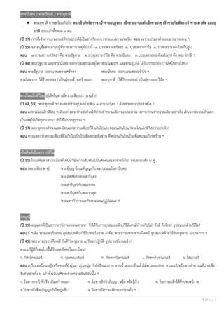 17 | P a g e
พระนันทะ / พระวักกลิ / พระอุบาลี
• พระอุบาลี บวชพร้อมกันกับ พระเจ้าภัททิยราช เจ้าชายอนุรุทธะ เจ้าชายอานนท์ เจ้าชายภคุ เจ้าชายกิมพิละ เจ้าชายเทวทัต และอุ
บาลี รวมแล้วทั้งหมด ๗ คน
(ปี 57) การที่เจ้าศากยะทูลขอให้พระอุบาลีผู้เป็นช่างกัลบกบวชก่อน เพราะเหตุไร? ตอบ เพราะประสงค์จะละมานะของตน ฯ
(ปี 55) จงระบุชื่อพระสาวกผู้ที่บวชเพราะเหตุต่อไปนี้ ๑. บวชเพราะศรัทธา ๒. บวชเพราะจาใจ ๓. บวชเพราะหลงไหลในรูป
ตอบ ๑.บวชเพราะศรัทธา คือ พระรัฐบาล ๒.บวชเพราะจาใจ คือ พระนันทะ ๓.บวชเพราะหลงไหลในรูป คือ พระวักกลิ ฯ
(ปี 44) พระรัฐบาล และพระนันทะ ออกบวชเพราะเหตุใด? พระโมฆราช และพระอุบาลี ได้รับการยกย่องว่าเลิศในทางไหน?
ตอบ พระรัฐบาล ออกบวชเพราะศรัทธา พระนันทะ ออกบวชเพราะจาใจ ฯ
พระโมฆราช ได้รับยกย่องว่าเป็นผู้ทรงจีวรเศร้าหมอง พระอุบาลี ได้รับยกย่องว่าเป็นผู้ทรงพระวินัย ฯ
พระโสณโกฬิวิสะ (ผู้เลิศในทางมีความเพียรปรารภแล้ว)
(ปี 64, 59) พระพุทธเจ้าทรงแสดงธรรมอุปมาด้วยพิณ ๓ สาย แก่ใคร ? ด้วยทรงพระประสงค์ใด ?
ตอบ แก่พระโสณโกฬิวิสะ ฯ ด้วยทรงพระประสงค์จะให้ท่านทาความเพียรพอประมาณ เพราะท่านทาความเพียรอย่างยิ่ง เดินจงกรมจนเท้าแตก
เป็นเหตุให้เกิดทุกขเวทนา ทาให้ไม่บรรลุธรรม ฯ
(ปี 57) พระพุทธองค์ทรงแสดงโทษแห่งความเพียรที่ตึงเกินไปและหย่อนเกินไปแก่พระโสณโกฬิวิสะว่าอย่างไร?
ตอบ ทรงแสดงว่า ความเพียรที่ตึงเกินไปเป็นไปเพื่อความฟุ้งซ่าน ที่หย่อนเกินไปเป็นเพื่อความเกียจคร้าน ฯ
เป็นศิษย์เป็นอาจารย์กัน
(ปี 50) ในอสีติมหาสาวก มีองค์ไหนบ้างมีความสัมพันธ์เป็นศิษย์และอาจารย์กัน? จงบอกมาสัก ๒ คู่
ตอบ (ตอบเพียง ๒ คู่) พระอัญญาโกณฑัญญะกับพระปุณณมันตานีบุตร
พระอัสสชิกับพระสารีบุตร
พระสารีบุตรกับพระราธะ
พระสารีบุตรกับพระราหุล
พระมหากัจจายนะกับพระโสณกุฏิกัณณะ ฯ
ภิกษุณี
(ปี 55) อนุพุทธที่เป็นสาวกสาวิกาของพระศาสดา ซึ่งได้รับการอุปสมบทด้วยวิธีพิเศษมีบ้างหรือไม่? ถ้ามี คือใคร? อุปสมบทด้วยวิธีใด?
ตอบ มี ฯ คือ พระมหากัสสปะ อุปสมบทด้วยวิธีรับพระโอวาท ๓ ข้อ, พระนางมหาปชาบดีโคตมี อุปสมบทด้วยวิธีรับครุธรรม ๘ ประการ ฯ
(ปี 45) พระนางปชาบดีโคตมี ยินดีรับครุธรรม ๘ ข้อมาปฏิบัติ อุปมาเหมือนอะไร?
พระเถรีผู้มีชื่อต่อไปนี้ได้รับเอตทัคคะในทางไหน?
ก. กิสาโคตมีเถรี ข. กุณฑลเกสีเถรี ค. ภัททกาปิลานีเถรี ง. ภัททากัจจานาเถรี จ. โสณาเถรี
ตอบ เปรียบเหมือนหญิงหรือชายที่ยังรุ่นสาวรุ่นหนุ่ม กาลังรักแต่งกาย อาบน้าสระเกล้าแล้วได้พวงดอกอุบล พวงมะลิ หรือพวงลาดวนแล้ว จะพึง
รับด้วยมือทั้ง ๒ แล้วตั้งไว้บนศีรษะด้วยความยินดีฉันนั้น ฯ
ก. ในทางทรงไว้ซึ่งจีวรอันเศร้าหมอง ข. ในทางขิปปาภิญญา หรือ ตรัสรู้เร็ว ค. ในทางระลึกได้ซึ่งปุพเพนิวาส
ง. ในทางถึงซึ่งอภิญญาอันใหญ่แล้ว จ. ในทางมีความเพียรปรารภแล้ว ฯ
 