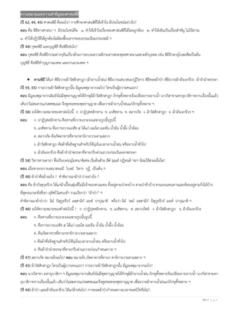 19 | P a g e
ความหมายและความสาคัญของศาสนพิธี
(ปี 62, 49, 45) ศาสนพิธี คืออะไร? การศึกษาศาสนพิธีให้เข้าใจ มีประโยชน์อย่างไร?
ตอบ คือ พิธีทางศาสนา ฯ มีประโยชน์คือ ๑. ทาให้เข้าใจเรื่องของศาสนพิธีได้โดยถูกต้อง ๒. ทาให้เห็นเป็นเรื่องสาคัญ ไม่ไร้สาระ
๓. ทาให้ปฏิบัติได้ถูกต้องไม่ผิดเพี้ยนจากขนบธรรมเนียมประเพณี ฯ
(ปี 44) กุศลพิธี และบุญพิธี คือพิธีเช่นไร?
ตอบ กุศลพิธี คือพิธีกรรมต่างๆอันเกี่ยวด้วยการอบรมความดีงามทางพระพุทธศาสนาเฉพาะตัวบุคคล เช่น พิธีรักษาอุโบสถศีลเป็นต้น
บุญพิธี คือพิธีทาบุญงานมงคล และงานอวมงคล ฯ
• ทานพิธี ได้แก่ พิธีถวายผ้าวัสสิกสาฎก (ผ้าอาบน้าฝน) พิธีถวายเสนาสนะกุฎีวิหาร พิธีทอดผ้าป่า พิธีถวายผ้าอัจเจกจีวร ผ้าจานาพรรษา
(ปี 59, 55) การถวายผ้าวัสสิกสาฎกนั้น มีมูลเหตุมาจากอะไร? ใครเป็นผู้ถวายคนแรก?
ตอบ มีมูลเหตุมาจากเดิมยังไม่มีพุทธานุญาตให้ภิกษุมีผ้าวัสสิกสาฎก ภิกษุทั้งหลายจึงเปลือยกายอาบน้า นางวิสาขามหาอุบาสิกาทราบเรื่องนั้นแล้ว
เห็นว่าไม่สมควรแก่เพศสมณะ จึงทูลขอพระพุทธานุญาต เพื่อถวายผ้าอาบน้าฝนแก่ภิกษุทั้งหลาย ฯ
(ปี 58) จงให้ความหมายของคาต่อไปนี้ ก. ปาฏิปุคคลิกทาน ข. เภสัชทาน ค. สลากภัต ง. ผ้าวัสสิกสาฎก จ. ผ้าอัจเจกจีวร ฯ
ตอบ ก. ปาฏิปุคคลิกทาน คือทานที่ถวายเจาะจงเฉพาะรูปนั้นรูปนี้
ข. เภสัชทาน คือการถวายเภสัช ๕ ได้แก่ เนยใส เนยข้น น้ามัน น้าผึ้ง น้าอ้อย
ค. สลากภัต คือภัตตาหารที่ทายกทายิกาถวายตามสลาก
ง. ผ้าวัสสิกสาฎก คือผ้าที่อธิษฐานสาหรับใช้นุ่งในเวลาอาบน้าฝน หรืออาบน้าทั่วไป
จ. ผ้าอัจเจกจีวร คือผ้าจานาพรรษาที่ทายกรีบด่วนถวายก่อนวันออกพรรษา
(ปี 54) วิหารทานคาถา ซึ่งเป็นบทอนุโมทนาพิเศษ เริ่มต้นด้วย สีต อุณฺห ปฏิหนฺติ ฯลฯ นิยมใช้สวดเมื่อใด?
ตอบ เมื่อทายกถวายเสนาสนะมี โบสถ์ วิหาร กุฎี เป็นต้น ฯ
(ปี 48) ผ้าป่าคือผ้าอะไร ? คาพิจารณาผ้าป่าว่าอย่างไร ?
ตอบ คือ ผ้าบังสุกุลจีวร ได้แก่ผ้าเปื้อนฝุ่นที่ไม่มีเจ้าของหวงแหน ทิ้งอยู่ตามป่าดงบ้าง ตามป่าช้าบ้าง ตามถนนหนทางและห้อยอยู่ตามกิ่งไม้บ้าง
ที่สุดจนกระทั่งที่เขา อุทิศไว้แทบเท้า รวมเรียกว่า “ผ้าป่า” ฯ
คาพิจารณาผ้าป่าว่า อิม ปํสุกูลจีวร อสฺสามิก มยฺห ปาปุณาติ หรือว่า อิม วตฺถ อสฺสามิก ปํสุกูลจีวร มยฺห ปาปุณาติ ฯ
(ปี 48) จงให้ความหมายของคาต่อไปนี้ ? ก. ปาฏิปุคคลิกทาน ข. เภสัชทาน ค. สลากภัตต์ ง. ผ้าวัสสิกสาฎก จ. ผ้าอัจเจกจีวร
ตอบ ก. คือทานที่ถวายเจาะจงเฉพาะรูปนั้นรูปนี้
ข. คือการถวายเภสัช ๕ ได้แก่ เนยใส เนยข้น น้ามัน น้าผึ้ง น้าอ้อย
ค. คือภัตตาหารที่ทายกทายิกาถวายตามสลาก
ง. คือผ้าที่อธิษฐานสาหรับใช้นุ่งในเวลาอาบน้าฝน หรืออาบน้าทั่วไป
จ. คือผ้าจานาพรรษาที่ทายกรีบด่วนถวายก่อนกาหนดกาล ฯ
(ปี 47) สลากภัต หมายถึงอะไร? ตอบ หมายถึง ภัตตาหารที่ทายก ทายิกาถวายตามสลาก ฯ
(ปี 45) ผ้าวัสสิกสาฎก ใครเป็นผู้ถวายคนแรก? การถวายผ้าวัสสิกสาฎกนั้น มีมูลเหตุมาจากอะไร?
ตอบ นางวิสาขา มหาอุบาสิกา ฯ มีมูลเหตุมาจากเดิมยังไม่มีพุทธานุญาตให้ภิกษุมีผ้าอาบน้าฝน ภิกษุทั้งหลายจึงเปลือยกายอาบน้า นางวิสาขามหา
อุบาสิกาทราบเรื่องนั้นแล้ว เห็นว่าไม่สมควรแก่เพศสมณะจึงทูลขอพระพุทธานุญาต เพื่อถวายผ้าอาบน้าฝนแก่ภิกษุทั้งหลาย ฯ
(ปี 44) ผ้าป่า และผ้าอัจเจกจีวร ได้แก่ผ้าเช่นไร? การทอดผ้าป่ากาหนดกาลเวลาทอดไว้หรือไม่?
 