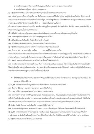 21 | P a g e
ง. หมายถึง การอนุโมทนาด้วยบทสวดสาหรับอนุโมทนาเป็นพิเศษ เฉพาะทาน เฉพาะกาล เฉพาะเรื่อง
จ. หมายถึง ภัตตาหารที่ทายก ทายิกาถวายตามสลาก ฯ
(ปี 47) ประเพณีการเทศน์แจงและการสวดแจงอาศัยเค้ามูลมาจากเรื่องอะไร? นิยมเทศน์ในงานอะไร?
ตอบ อาศัยเค้ามูลมาจากเรื่องการทาปฐมสังคายนา ซึ่งเป็นการรวบรวมพระธรรมวินัย จัดไว้เป็นหมวดหมู่ เรียกว่า พระไตรปิฎก ดังนั้นการเทศน์
แจงจึงเป็นการแสดงธรรมแจกแจงวัตถุและหัวข้อในพระไตรปิฎก ในการทาปฐมสังคายนา มีการกสงฆ์จานวน ๕๐๐ รูป การสวดแจงจึงนิยมนิมนต์
พระสงฆ์ ๕๐๐ รูป ให้เท่าจานวนการกสงฆ์ในครั้งนั้น ฯ นิยมเทศน์ในงานฌาปนกิจศพ ฯ
(ปี 45) งานทาบุญต่อนามคืองานทาบุญเช่นไร? ตอบ คืองานทาบุญที่คณะญาติของผู้กาลังป่วยหนักจัดขึ้น เพื่อให้ผู้ป่วยหายป่วย และเพื่อให้ผู้ป่วย
ได้มีโอกาสบาเพ็ญกุศลในบั้นปลายแห่งชีวิตของตน ฯ
(ปี 45) ในพิธีทาบุญตักบาตรเทโวโรหณะ พระพุทธรูปที่จะประดิษฐานบนรถทรงหรือคานหาม นิยมพระพุทธรูปปางอะไร?
ตอบ นิยมพระพุทธรูปปางอุ้มบาตร ถ้าไม่มีจะเป็นพระพุทธรูปปางอะไรก็ได้ ฯ
(ปี 44) วันเทโวโรหณะ คือวันอะไร? มีชื่อเรียกอีกอย่างหนึ่งว่าวันอะไร?
ตอบ คือวันที่พระองค์เสด็จลงจากเทวโลก เรียกอีกอย่างหนึ่งว่าวันพระเจ้าเปิดโลก ฯ
(ปี 44) พิธีสวดพระอภิธรรมมีกี่อย่าง? อะไรบ้าง? การสวดมาติกาคือการสวดเรื่องอะไร?
ตอบ มี ๒ อย่างคือ ๑. สวดประจายามหน้าศพ ๒. สวดหน้าไฟในขณะฌาปนกิจ ฯ
คือการสวดบทมาติกาของพระอภิธรรมเจ็ดคัมภีร์หรือที่เรียกว่า " สัตตัปปกรณาภิธรรม " ซึ่งมีการบังสุกุลเป็นที่สุด เป็นประเพณีนิยมจัดให้พระสงฆ์
สวดในงานทาบุญหน้าศพอย่างหนึ่ง เรียกโดยโวหารทางราชการในงานหลวงว่า " สดับปกรณ์ " แต่ราษฎรสามัญทั่วไปเรียกว่า " สวดมาติกา " ฯ
(ปี 43) คาว่า สวดมาติกาหรือสดับปกรณ์ หมายถึงอะไร? คาทั้งสองนั้นใช้ต่างกันอย่างไร?
ตอบ หมายถึงการสวดบทมาติกาของพระอภิธรรม ๗ คัมภีร์ หรือที่เรียกว่า สัตตัปปกรณาภิธรรม ซึ่งมีการบังสุกุลเป็นที่สุด เป็นประเพณีนิยมจัด
ให้พระสงฆ์สวดในงานทาบุญหน้าศพอย่างหนึ่ง ฯ คาว่าสวดมาติกา ใช้ในงานศพราษฎรสามัญทั่วไป ส่วนคาว่า สดับปกรณ์ ใช้เรียกโดยโวหารทาง
ราชการในงานหลวง (ศพหรืออัฐิของเจ้านายตั้งแต่ชั้นหม่อมเจ้าขึ้นไป) ฯ
• กุศลพิธี คือ พิธีบาเพ็ญกุศล ได้แก่ พิธีอาราธนาศีลอุโบสถ พิธีกรรมวันธรรมสวนะ พิธีทาวัตรสวดมนต์ พิธีสังฆอุโบสถ พิธีเข้าพรรษา พิธี
ออกพรรษา พิธีทาสามีจิกรรม
(ปี 64, 59) ธรรมเนียมของสงฆ์ที่พึงปฏิบัติชอบต่อกัน เพื่อความสามัคคี เรียกว่าอะไร ? หมายถึงอะไร ?
ตอบ เรียกว่า สามีจิกรรม ฯ หมายถึง การขอขมาโทษ และการให้อภัยกัน ฯ
(ปี 63, 56) จงให้ความหมายของคาต่อไปนี้ การเข้าพรรษา การออกพรรษา ฯ
ตอบ การเข้าพรรษา หมายถึง การที่ภิกษุผูกใจว่าจะอยู่ ณ ที่ใดที่หนึ่งตลอดเวลา ๓ เดือนในฤดูฝน ไม่ไปค้างแรมให้ล่วงราตรีในที่แห่งอื่นระหว่าง
ผูกใจนั้น เว้นแต่ไปด้วยสัตตาหกรณียะ ฯ การออกพรรษา หมายถึง กาลที่สิ้นสุดกาหนดอยู่จาพรรษาของภิกษุตามพระวินัยบัญญัติ มีพิธีเป็นสังฆ
กรรมพิเศษโดยเฉพาะ เรียกโดยภาษาพระวินัยว่า ปวารณากรรม คือการทาปวารณาของสงฆ์ผู้อยู่ร่วมกันตลอดเวลา ๓ เดือน ฯ
(ปี 63, 61, 57, 48) วันธรรมสวนะ คือวันอะไร? ทรงอนุญาตให้มีในวันใดบ้าง?
ตอบ คือวันกาหนดประชุมฟังธรรม หรือที่เรียกว่า "วันพระ" ฯ ในวัน ๘ ค่าและวัน ๑๔ ค่าหรือ ๑๕ ค่าของปักษ์ทั้งข้างขึ้นและข้างแรมฯ
(ปี 62, 49) การทาวัตรสวดมนต์ มีประโยชน์อย่างไร ? จงอธิบาย ตอบ เป็นอุบายสงบใจ ไม่ให้คิดวุ่นวายตามอารมณ์ได้ชั่วขณะที่ทาเมื่อทา
ประจาวันละ๒เวลา ทั้งเช้าเย็น ครั้งละครึ่งชั่วโมง หรือ ๑ ชั่วโมงเป็นอย่างน้อย ก็เท่ากับได้ใช้เวลาสงบจิตได้ วันละไม่ต่ากว่า ๑ ใน ๒๔ ชั่วโมงฯ
(ปี 61) สามีจิกรรม หมายถึงอะไร ? มีกี่แบบ ? อะไรบ้าง ?
 