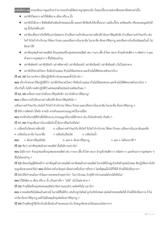 3 | P a g e
กายบริหาร ๑๔ ธรรมเนียมการดูแลรักษาร่างกายของภิกษุให้สะอาดถูกสุขอนามัย (ในสรุปนี้เอามาเฉพาะที่เคยออกข้อสอบเท่านั้น)
• อย่าพึงไว้ผมยาว จะไว้ได้เพียง ๒ เดือน หรือ ๒ นิ้ว
• อย่าพึงไว้เล็บยาว พึงตัดเสียด้วยมีดเล็กพอเสมอเนื้อ และอย่าพึงขัดเล็บให้เกลี้ยงเกลา แต่เล็บเปื้อน จะขัดมลทิน หรือจะแคะมูลเล็บได้
อยู่ นี้เป็นกิจที่ควรทา
• อย่าพึงเปลือยกายในที่หรือเวลาไม่สมควร ถ้าเปลือยกายเป็นวัตรเอาอย่างเดียรถีย์ ต้องอาบัติถุลลัจจัย ถ้าเปลือยกายทากิจแก่กัน เช่น
ไหว้ รับไหว้ ทาบริกรรม ให้ของ รับของ และเปลือยกายในเวลาฉัน ในเวลาดื่ม ต้องอาบัติทุกกฏ แต่เปลือยกายในเรือนไฟและในน้า ไม่
ต้องอาบัติ
• อย่าพึงนุ่งห่มผ้าอย่างคฤหัสถ์ ห้ามนุ่งห่มเครื่องนุ่งห่มของคฤหัสถ์ เช่น กางเกง เสื้อ ผ้าโพก หมวก ผ้านุ่งผ้าห่มสีต่าง ๆ ชนิดต่าง ๆ และ
ห้ามอาการนุ่งห่มต่าง ๆ ที่ไม่ใช่ของภิกษุ
• อย่าพึงผัดหน้า อย่าพึงไล้หน้า อย่างพึงทาหน้า อย่าพึงย้อมหน้า อย่าพึงเจิมหน้า อย่าพึงย้อมตัว เว้นไว้แต่อาพาธ.
• อย่าพึงไว้หนวดไว้เครา คือต้องโกนเสมอ ห้ามไม่ให้แต่งหนวด และห้ามไม่ให้ตัดหนวดด้วยกรรไกร
(ปี 64, 59) ในกายบริหาร มีข้อปฏิบัติเกี่ยวกับหนวดและคิ้วไว้ย่างไร ?
ตอบ เกี่ยวกับหนวด มีข้อปฏิบัติไว้ว่า อย่าพึงไว้หนวดไว้เครา คือต้องโกนเสมอ ห้ามไม่ให้แต่งหนวด และห้ามไม่ให้ตัดหนวดด้วยกรรไกร ฯ
เกี่ยวกับคิ้ว ไม่ได้วางหลักปฏิบัติไว้ แต่พระสงฆ์ไทยนิยมโกนพร้อมกับผม ฯ
(ปี 62, 54) เปลือยกายอย่างไรต้องอาบัติถุลลัจจัย? อย่างไรต้องอาบัติทุกกฎ?
ตอบ เปลือยกายเป็นวัตรเอาอย่างเดียรถีย์ ต้องอาบัติถุลลัจจัย ฯ
เปลือยกายทากิจแก่กัน เช่นไหว้ รับไหว้ ทาบริกรรม ให้ของ รับของ และเปลือยกายในเวลาฉัน ในเวลาดื่ม ต้องอาบัติทุกกฏ ฯ
(ปี 57) การผัดหน้า ไล้หน้า ทาหน้า ทรงห้ามและทรงอนุญาตไว้ในกรณ๊ใด?
ตอบ ทรงห้ามในกรณีที่ทาเพื่อให้สวยงาม ทรงอนุญาตในกรณีที่อาพาธ เช่น เป็นโรคผิวหนัง เป็นต้น ฯ
(ปี 57, 44) ภิกษุเปลือยกายในกรณีต่อไปนี้ ต้องอาบัติอะไรหรือไม่?
ก. เปลือยเป็นวัตรอย่างเดียรถีย์ ข. เปลือยกายทากิจแก่กัน คือไหว้ รับไหว้ ทาบริกรรม ให้ของ รับของ เปลือยกายในเวลาฉันและดื่ม
ค. เปลือยในเวลาฉัน ในเวลาดื่ม ง. เปลือยในเรือนไฟ จ. เปลือยในน้า
ตอบ ก. ต้องอาบัติถุลลัจจัย ข. และ ค. ต้องอาบัติทุกกฏ ง. และ จ. ไม่ต้องอาบัติ ฯ
(ปี 56) ข้อว่า อย่าพึงนุ่งห่มผ้าอย่างคฤหัสถ์ นั้นมีอธิบายอย่างไร?
ตอบ มีอธิบายว่า ห้ามนุ่งห่มเครื่องนุ่งห่มของคฤหัสถ์ เช่น กางเกง เสื้อ ผ้าโพก หมวก ผ้านุ่งผ้าห่มสีต่าง ๆ ชนิดต่าง ๆ และห้ามอาการนุ่งห่มต่าง ๆ
ที่ไม่ใช่ของภิกษุ ฯ
(ปี 52) มีพระบัญญัติข้อหนึ่งว่า อย่าพึงนุ่งผ้าอย่างคฤหัสถ์ อย่าพึงห่มผ้าอย่างคฤหัสถ์ ในกรณีที่ภิกษุถูกโจรชิงผ้านุ่งห่มไปหมด พึงปฏิบัติอย่างไรจึง
จะถูกต้องตามพระวินัย? ตอบ พึงปิดกายด้วยวัตถุอย่างใดอย่างหนึ่งเป็นการชั่วคราว โดยที่สุดแม้ใบไม้ก็ใช้ได้ ห้ามมิให้เปลือยกายฯ
(ปี 51) มีข้อกาหนดในการไว้ผมยาวของพระภิกษุอย่างไร? ในการโกนผม ภิกษุใช้กรรไกรแทนมีดโกนได้หรือไม่?
ตอบ ไว้ได้เพียง ๒ เดือน หรือ ๒ นิ้ว เป็นอย่างยิ่ง ฯ ไม่ได้ เว้นไว้แต่อาพาธ ฯ
(ปี 50) ภิกษุใช้เครื่องนุ่งห่มของคฤหัสถ์ปกปิดกายแทนจีวร จะผิดหรือไม่ อย่างไร?
ตอบ อาจจะผิดหรือไม่ผิดแล้วแต่กรณี ในกรณีที่ไม่มีจีวร เช่นจีวรถูกไฟไหม้ ถูกโจรชิงไปหมด นุ่งห่มผ้าของคฤหัสถ์ได้ ห้ามมิให้เปลือยกาย ถ้าไม่
ปกปิด ต้องอาบัติทุกกฏ แต่ถ้าไม่มีเหตุแล้วนุ่งห่มต้องอาบัติทุกกฏ ฯ
(ปี 49) ภิกษุพึงปฏิบัติเกี่ยวกับเล็บมือเล็บเท้าของตนอย่างไร จึงจะถูกต้องตามวินัยแผนกอภิสมาจาร?
 
