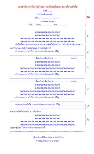แบบฟอร์มการเขียนวิชาเรียงความแก้กระทู้ธรรม ธรรมศึกษาชั้นโท
เลขที่…….
ประโยคนักธรรมชั้น………
วิชา……………………………….
สอบในสนามหลวง
วันที่…….เดือน…………………..พ.ศ……………
oooooooooooooooooo
oooooooooooooooooo
oooooooooooooooooooooooooooooooooooooooo
oooooooooooooooooooooooooooooooooooooooo
บัดนี้จักได้บรรยายขยายความตามธรรมภาษิตที่ได้ลิขิตไว้ ณ เบื้องต้น เพื่อเป็นแนวทาง
แห่งการประพฤติปฏิบัติของสาธุชนผู้ใคร่ในธรรมสืบไป
อธิบายความว่า (หรือใช้ “อธิบายว่า,ดาเนินความว่า” ก็ได้)...................................................
.....................................................................................................................................................
....................................................นี้สมด้วยภาษิตที่มาใน....................................ความว่า
oooooooooooooooooo
oooooooooooooooooo
oooooooooooooooooooooooooooooooooooooooo
oooooooooooooooooooooooooooooooooooooooo
อธิบายความว่า (หรือใช้ “อธิบายว่า,ดาเนินความว่า” ก็ได้)...................................................
.....................................................................................................................................................
....................................................นี้สมด้วยภาษิตที่มาใน....................................ความว่า
oooooooooooooooooo
oooooooooooooooooo
oooooooooooooooooooooooooooooooooooooooo
oooooooooooooooooooooooooooooooooooooooo
อธิบายความว่า (หรือใช้ “อธิบายว่า,ดาเนินความว่า” ก็ได้)....................................................
......................................................................................................................................................
สรุปความว่า (หรือใช้ “รวมความว่า,ประมวลความว่า” ก็ได้)...................................................
......................................................................................................................................................
สมด้วยภาษิตที่ได้ลิขิตไว้ ณ เบื้องต้นว่า
oooooooooooooooooo
oooooooooooooooooo
oooooooooooooooooooooooooooooooooooooooo
oooooooooooooooooooooooooooooooooooooooo
มีอรรถาธิบายดังได้พรรณามาด้วยประการฉะนี้
---------------------------------------------------------------------------------
**(ต้องเขียนให้ได้อย่างน้อย ๓ หน้าขึ้นไป)
** (ต้องมีกระทู้มารับ ๒ กระทู้)
 