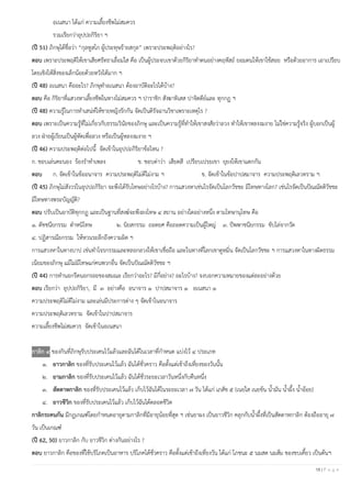 18 | P a g e
อเนสนา ได้แก่ ความเลี้ยงชีพไม่สมควร
รวมเรียกว่าอุปปถกิริยา ฯ
(ปี 51) ภิกษุได้ชื่อว่า “กุลทูสโก ผู้ประทุษร้ายสกุล” เพราะประพฤติอย่างไร?
ตอบ เพราะประพฤติให้เขาเสียศรัทธาเลื่อมใส คือ เป็นผู้ประจบเขาด้วยกิริยาทาตนอย่างคฤหัสถ์ ยอมตนให้เขาใช้สอย หรือด้วยอาการ เอาเปรียบ
โดยเชิงให้สิ่งของเล็กน้อยด้วยหวังได้มาก ฯ
(ปี 48) อเนสนา คืออะไร? ภิกษุทาอเนสนา ต้องอาบัติอะไรได้บ้าง?
ตอบ คือ กิริยาที่แสวงหาเลี้ยงชีพในทางไม่สมควร ฯ ปาราชิก สังฆาทิเสส ปาจิตตีย์และ ทุกกฏ ฯ
(ปี 48) ความรู้ในการทาเสน่ห์ให้ชายหญิงรักกัน จัดเป็นดิรัจฉานวิชาเพราะเหตุไร ?
ตอบ เพราะเป็นความรู้ที่ไม่เกี่ยวกับธรรมวินัยของภิกษุ และเป็นความรู้ที่ทาให้เขาสงสัยว่าลวง ทาให้เขาหลงงมงาย ไม่ใช่ความรู้จริง ผู้บอกเป็นผู้
ลวง ฝ่ายผู้เรียนเป็นผู้หัดเพื่อลวง หรือเป็นผู้หลงงมงาย ฯ
(ปี 46) ความประพฤติต่อไปนี้ จัดเข้าในอุปปถกิริยาข้อไหน ?
ก. ชอบเล่นคะนอง ร้องราทาเพลง ข. ชอบด่าว่า เสียดสี เปรียบเปรยเขา ยุยงให้เขาแตกกัน
ตอบ ก. จัดเข้าในข้ออนาจาร ความประพฤติไม่ดีไม่งาม ฯ ข. จัดเข้าในข้อปาปสมาจาร ความประพฤติเลวทราม ฯ
(ปี 45) ภิกษุไม่สังวรในอุปปถกิริยา จะพึงได้รับโทษอย่างไรบ้าง? การแสวงหาเช่นไรจัดเป็นโลกวัชชะ มีโทษทางโลก? เช่นไรจัดเป็นปัณณัตติวัชชะ
มีโทษทางพระบัญญัติ?
ตอบ ปรับเป็นอาบัติทุกกฏ และเป็นฐานที่สงฆ์จะพึงลงโทษ ๔ สถาน อย่างใดอย่างหนึ่ง ตามโทษานุโทษ คือ
๑. ตัชชนียกรรม ตาหนิโทษ ๒. นิยสกรรม ถอดยศ คือถอดความเป็นผู้ใหญ่ ๓. ปัพพาชนียกรรม ขับไล่จากวัด
๔. ปฏิสารณียกรรม ให้หวนระลึกถึงความผิด ฯ
การแสวงหาในทางบาป เช่นทาโจรกรรมและหลอกลวงให้เขาเชื่อถือ และในทางที่โลกเขาดูหมิ่น จัดเป็นโลกวัชชะ ฯ การแสวงหาในทางผิดธรรม
เนียมของภิกษุ แม้ไม่มีโทษแก่คนพวกอื่น จัดเป็นปัณณัตติวัชชะ ฯ
(ปี 44) การทานอกรีตนอกรอยของสมณะ เรียกว่าอะไร? มีกี่อย่าง? อะไรบ้าง? จงบอกความหมายของแต่ละอย่างด้วย
ตอบ เรียกว่า อุปปถกิริยา, มี ๓ อย่างคือ อนาจาร ๑ ปาปสมาจาร ๑ อเนสนา ๑
ความประพฤติไม่ดีไม่งาม และเล่นมีประการต่าง ๆ จัดเข้าในอนาจาร
ความประพฤติเลวทราม จัดเข้าในปาปสมาจาร
ความเลี้ยงชีพไม่สมควร จัดเข้าในอเนสนา
กาลิก ๔ ของกินที่ภิกษุรับประเคนไว้แล้วและฉันได้ในเวลาที่กาหนด แบ่งไว้ ๔ ประเภท
๑. ยาวกาลิก ของที่รับประเคนไว้แล้ว ฉันได้ชั่วคราว คือตั้งแต่เช้าถึงเที่ยงของวันนั้น
๒. ยามกาลิก ของที่รับประเคนไว้แล้ว ฉันได้ชั่วระยะเวลาวันหนึ่งกับคืนหนึ่ง
๓. สัตตาหกาลิก ของที่รับประเคนไว้แล้ว เก็บไว้ฉันได้ในระยะเวลา ๗ วัน ได้แก่ เภสัช ๕ (เนยใส เนยข้น น้ามัน น้าผึ้ง น้าอ้อย)
๔. ยาวชีวิก ของที่รับประเคนไว้แล้ว เก็บไว้ฉันได้ตลอดชีวิต
กาลิกระคนกัน มีกฎเกณฑ์โดยกาหนดอายุตามกาลิกที่มีอายุน้อยที่สุด ฯ เช่นยาผง เป็นยาวชีวิก คลุกกับน้าผึ้งที่เป็นสัตตาหกาลิก ต้องถืออายุ ๗
วัน เป็นเกณฑ์
(ปี 62, 50) ยาวกาลิก กับ ยาวชีวิก ต่างกันอย่างไร ?
ตอบ ยาวกาลิก คือของที่ใช้บริโภคเป็นอาหาร บริโภคได้ชั่วคราว คือตั้งแต่เช้าถึงเที่ยงวัน ได้แก่ โภชนะ ๕ นมสด นมส้ม ของขบเคี้ยว เป็นต้นฯ
 