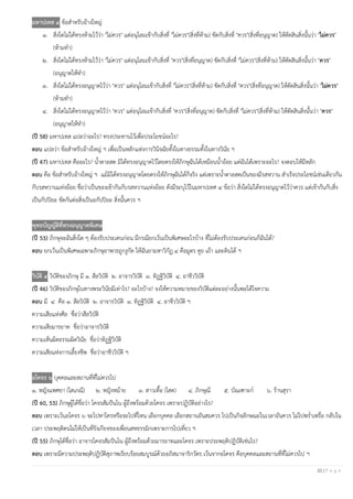 22 | P a g e
มหาปเทส ๔ ข้อสาหรับอ้างใหญ่
๑. สิ่งใดไม่ได้ทรงห้ามไว้ว่า "ไม่ควร" แต่อนุโลมเข้ากับสิ่งที่ "ไม่ควร"(สิ่งที่ห้าม) ขัดกับสิ่งที่ "ควร"(สิ่งที่อนุญาต) ให้ตัดสินสิ่งนั้นว่า "ไม่ควร"
(ห้ามทา)
๒. สิ่งใดไม่ได้ทรงห้ามไว้ว่า "ไม่ควร" แต่อนุโลมเข้ากับสิ่งที่ "ควร"(สิ่งที่อนุญาต) ขัดกับสิ่งที่ "ไม่ควร"(สิ่งที่ห้าม) ให้ตัดสินสิ่งนั้นว่า "ควร"
(อนุญาตให้ทา)
๓. สิ่งใดไม่ได้ทรงอนุญาตไว้ว่า "ควร" แต่อนุโลมเข้ากับสิ่งที่ "ไม่ควร"(สิ่งที่ห้าม) ขัดกับสิ่งที่ "ควร"(สิ่งที่อนุญาต) ให้ตัดสินสิ่งนั้นว่า "ไม่ควร"
(ห้ามทา)
๔. สิ่งใดไม่ได้ทรงอนุญาตไว้ว่า "ควร" แต่อนุโลมเข้ากับสิ่งที่ "ควร"(สิ่งที่อนุญาต) ขัดกับสิ่งที่ "ไม่ควร"(สิ่งที่ห้าม) ให้ตัดสินสิ่งนั้นว่า "ควร"
(อนุญาตให้ทา)
(ปี 58) มหาปเทส แปลว่าอะไร? ทรงประทานไว้เพื่อประโยชน์อะไร?
ตอบ แปลว่า ข้อสาหรับอ้างใหญ่ ฯ เพื่อเป็นหลักแห่งการวินิจฉัยทั้งในทางธรรมทั้งในทางวินัย ฯ
(ปี 47) มหาปเทส คืออะไร? น้าตาลสด มิได้ทรงอนุญาตไว้โดยตรงให้ภิกษุฉันได้เหมือนน้าอ้อย แต่ฉันได้เพราะอะไร? จงตอบให้มีหลัก
ตอบ คือ ข้อสาหรับอ้างใหญ่ ฯ แม้มิได้ทรงอนุญาตโดยตรงให้ภิกษุฉันได้ก็จริง แต่เพราะน้าตาลสดเป็นของมีรสหวาน สาเร็จประโยชน์เช่นเดียวกัน
กับรสหวานแห่งอ้อย ชื่อว่าเป็นของเข้ากันกับรสหวานแห่งอ้อย ดังมีระบุไว้ในมหาปเทศ ๔ ข้อว่า สิ่งใดไม่ได้ทรงอนุญาตไว้ว่าควร แต่เข้ากันกับสิ่ง
เป็นกัปปิยะ ขัดกันต่อสิ่งเป็นอกัปปิยะ สิ่งนั้นควร ฯ
พุทธบัญญัติที่ทรงอนุญาตพิเศษ
(ปี 53) ภิกษุจะฉันสิ่งใด ๆ ต้องรับประเคนก่อน มีกรณียกเว้นเป็นพิเศษอะไรบ้าง ที่ไม่ต้องรับประเคนก่อนก็ฉันได้?
ตอบ ยกเว้นเป็นพิเศษเฉพาะภิกษุอาพาธถูกงูกัด ให้ฉันยามหาวิกัฏ ๔ คือมูตร คูถ เถ้า และดินได้ ฯ
วิบัติ ๔ วิบัติของภิกษุ มี ๑. สีลวิบัติ ๒. อาจารวิบัติ ๓. ทิฏฐิวิบัติ ๔. อาชีววิบัติ
(ปี 46) วิบัติของภิกษุในทางพระวินัยมีเท่าไร? อะไรบ้าง? จงให้ความหมายของวิบัติแต่ละอย่างนั้นพอได้ใจความ
ตอบ มี ๔ คือ ๑. สีลวิบัติ ๒. อาจารวิบัติ ๓. ทิฏฐิวิบัติ ๔. อาชีววิบัติ ฯ
ความเสียแห่งศีล ชื่อว่าสีลวิบัติ
ความเสียมารยาท ชื่อว่าอาจารวิบัติ
ความเห็นผิดธรรมผิดวินัย ชื่อว่าทิฏฐิวิบัติ
ความเสียแห่งการเลี้ยงชีพ ชื่อว่าอาชีววิบัติ ฯ
อโคจร ๖ บุคคลและสถานที่ที่ไม่ควรไป
๑. หญิงแพศยา (โสเภณี) ๒. หญิงหม้าย ๓. สาวเทื้อ (โสด) ๔. ภิกษุณี ๕. บัณเฑาะก์ ๖. ร้านสุรา
(ปี 60, 53) ภิกษุผู้ได้ชื่อว่า โคจรสัมปันโน ผู้ถึงพร้อมด้วยโคจร เพราะปฏิบัติอย่างไร?
ตอบ เพราะเว้นอโคจร ๖ จะไปหาใครหรือจะไปที่ไหน เลือกบุคคล เลือกสถานอันสมควร ไปเป็นกิจลักษณะในเวลาอันควร ไม่ไปพร่าเพรื่อ กลับใน
เวลา ประพฤติตนไม่ให้เป็นที่รังเกียจของเพื่อนสหธรรมิกเพราะการไปเที่ยว ฯ
(ปี 55) ภิกษุได้ชื่อว่า อาจารโคจรสัมปันโน ผู้ถึงพร้อมด้วยมารยาทและโคจร เพราะประพฤติปฏิบัติเช่นไร?
ตอบ เพราะมีความประพฤติปฏิบัติสุภาพเรียบร้อยสมบูรณ์ด้วยอภิสมาจาริกวัตร เว้นจากอโคจร คือบุคคลและสถานที่ที่ไม่ควรไป ฯ
 