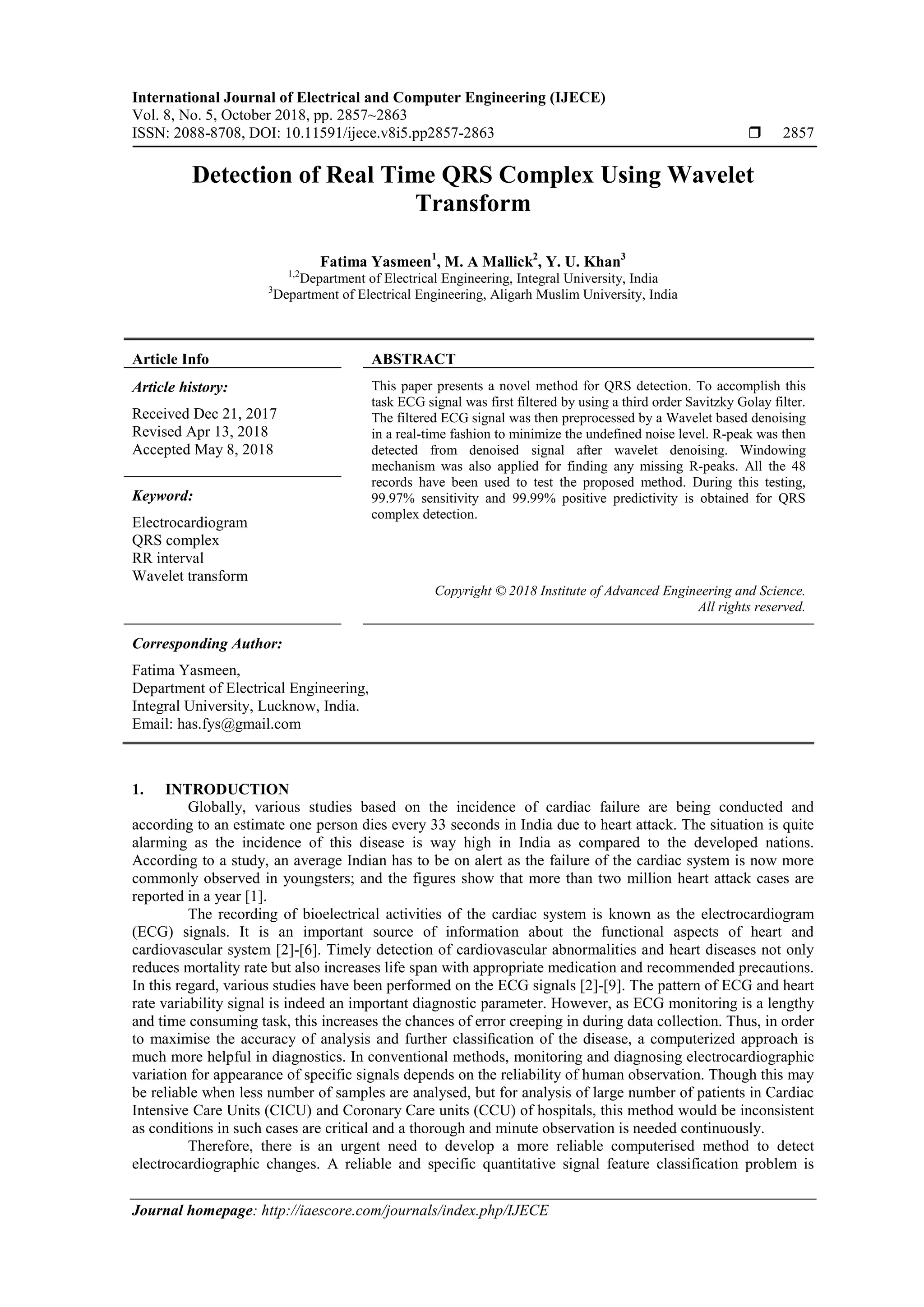 International Journal of Electrical and Computer Engineering (IJECE)
Vol. 8, No. 5, October 2018, pp. 2857~2863
ISSN: 2088-8708, DOI: 10.11591/ijece.v8i5.pp2857-2863  2857
Journal homepage: http://iaescore.com/journals/index.php/IJECE
Detection of Real Time QRS Complex Using Wavelet
Transform
Fatima Yasmeen1
, M. A Mallick2
, Y. U. Khan3
1,2
Department of Electrical Engineering, Integral University, India
3
Department of Electrical Engineering, Aligarh Muslim University, India
Article Info ABSTRACT
Article history:
Received Dec 21, 2017
Revised Apr 13, 2018
Accepted May 8, 2018
This paper presents a novel method for QRS detection. To accomplish this
task ECG signal was first filtered by using a third order Savitzky Golay filter.
The filtered ECG signal was then preprocessed by a Wavelet based denoising
in a real-time fashion to minimize the undefined noise level. R-peak was then
detected from denoised signal after wavelet denoising. Windowing
mechanism was also applied for finding any missing R-peaks. All the 48
records have been used to test the proposed method. During this testing,
99.97% sensitivity and 99.99% positive predictivity is obtained for QRS
complex detection.
Keyword:
Electrocardiogram
QRS complex
RR interval
Wavelet transform
Copyright © 2018 Institute of Advanced Engineering and Science.
All rights reserved.
Corresponding Author:
Fatima Yasmeen,
Department of Electrical Engineering,
Integral University, Lucknow, India.
Email: has.fys@gmail.com
1. INTRODUCTION
Globally, various studies based on the incidence of cardiac failure are being conducted and
according to an estimate one person dies every 33 seconds in India due to heart attack. The situation is quite
alarming as the incidence of this disease is way high in India as compared to the developed nations.
According to a study, an average Indian has to be on alert as the failure of the cardiac system is now more
commonly observed in youngsters; and the figures show that more than two million heart attack cases are
reported in a year [1].
The recording of bioelectrical activities of the cardiac system is known as the electrocardiogram
(ECG) signals. It is an important source of information about the functional aspects of heart and
cardiovascular system [2]-[6]. Timely detection of cardiovascular abnormalities and heart diseases not only
reduces mortality rate but also increases life span with appropriate medication and recommended precautions.
In this regard, various studies have been performed on the ECG signals [2]-[9]. The pattern of ECG and heart
rate variability signal is indeed an important diagnostic parameter. However, as ECG monitoring is a lengthy
and time consuming task, this increases the chances of error creeping in during data collection. Thus, in order
to maximise the accuracy of analysis and further classiﬁcation of the disease, a computerized approach is
much more helpful in diagnostics. In conventional methods, monitoring and diagnosing electrocardiographic
variation for appearance of specific signals depends on the reliability of human observation. Though this may
be reliable when less number of samples are analysed, but for analysis of large number of patients in Cardiac
Intensive Care Units (CICU) and Coronary Care units (CCU) of hospitals, this method would be inconsistent
as conditions in such cases are critical and a thorough and minute observation is needed continuously.
Therefore, there is an urgent need to develop a more reliable computerised method to detect
electrocardiographic changes. A reliable and specific quantitative signal feature classification problem is
 