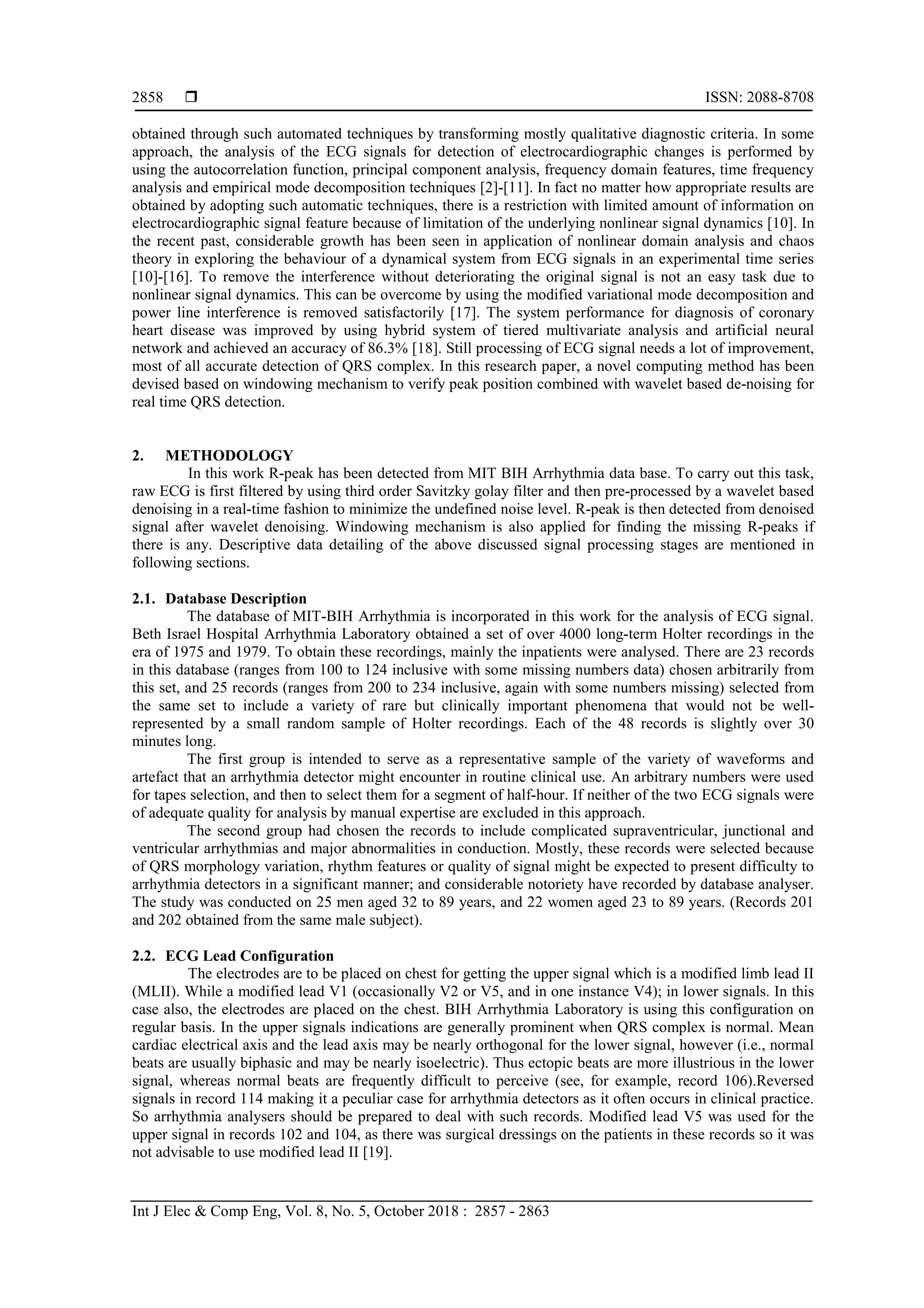  ISSN: 2088-8708
Int J Elec & Comp Eng, Vol. 8, No. 5, October 2018 : 2857 - 2863
2858
obtained through such automated techniques by transforming mostly qualitative diagnostic criteria. In some
approach, the analysis of the ECG signals for detection of electrocardiographic changes is performed by
using the autocorrelation function, principal component analysis, frequency domain features, time frequency
analysis and empirical mode decomposition techniques [2]-[11]. In fact no matter how appropriate results are
obtained by adopting such automatic techniques, there is a restriction with limited amount of information on
electrocardiographic signal feature because of limitation of the underlying nonlinear signal dynamics [10]. In
the recent past, considerable growth has been seen in application of nonlinear domain analysis and chaos
theory in exploring the behaviour of a dynamical system from ECG signals in an experimental time series
[10]-[16]. To remove the interference without deteriorating the original signal is not an easy task due to
nonlinear signal dynamics. This can be overcome by using the modified variational mode decomposition and
power line interference is removed satisfactorily [17]. The system performance for diagnosis of coronary
heart disease was improved by using hybrid system of tiered multivariate analysis and artificial neural
network and achieved an accuracy of 86.3% [18]. Still processing of ECG signal needs a lot of improvement,
most of all accurate detection of QRS complex. In this research paper, a novel computing method has been
devised based on windowing mechanism to verify peak position combined with wavelet based de-noising for
real time QRS detection.
2. METHODOLOGY
In this work R-peak has been detected from MIT BIH Arrhythmia data base. To carry out this task,
raw ECG is first filtered by using third order Savitzky golay filter and then pre-processed by a wavelet based
denoising in a real-time fashion to minimize the undefined noise level. R-peak is then detected from denoised
signal after wavelet denoising. Windowing mechanism is also applied for finding the missing R-peaks if
there is any. Descriptive data detailing of the above discussed signal processing stages are mentioned in
following sections.
2.1. Database Description
The database of MIT-BIH Arrhythmia is incorporated in this work for the analysis of ECG signal.
Beth Israel Hospital Arrhythmia Laboratory obtained a set of over 4000 long-term Holter recordings in the
era of 1975 and 1979. To obtain these recordings, mainly the inpatients were analysed. There are 23 records
in this database (ranges from 100 to 124 inclusive with some missing numbers data) chosen arbitrarily from
this set, and 25 records (ranges from 200 to 234 inclusive, again with some numbers missing) selected from
the same set to include a variety of rare but clinically important phenomena that would not be well-
represented by a small random sample of Holter recordings. Each of the 48 records is slightly over 30
minutes long.
The first group is intended to serve as a representative sample of the variety of waveforms and
artefact that an arrhythmia detector might encounter in routine clinical use. An arbitrary numbers were used
for tapes selection, and then to select them for a segment of half-hour. If neither of the two ECG signals were
of adequate quality for analysis by manual expertise are excluded in this approach.
The second group had chosen the records to include complicated supraventricular, junctional and
ventricular arrhythmias and major abnormalities in conduction. Mostly, these records were selected because
of QRS morphology variation, rhythm features or quality of signal might be expected to present difficulty to
arrhythmia detectors in a significant manner; and considerable notoriety have recorded by database analyser.
The study was conducted on 25 men aged 32 to 89 years, and 22 women aged 23 to 89 years. (Records 201
and 202 obtained from the same male subject).
2.2. ECG Lead Configuration
The electrodes are to be placed on chest for getting the upper signal which is a modified limb lead II
(MLII). While a modified lead V1 (occasionally V2 or V5, and in one instance V4); in lower signals. In this
case also, the electrodes are placed on the chest. BIH Arrhythmia Laboratory is using this configuration on
regular basis. In the upper signals indications are generally prominent when QRS complex is normal. Mean
cardiac electrical axis and the lead axis may be nearly orthogonal for the lower signal, however (i.e., normal
beats are usually biphasic and may be nearly isoelectric). Thus ectopic beats are more illustrious in the lower
signal, whereas normal beats are frequently difficult to perceive (see, for example, record 106).Reversed
signals in record 114 making it a peculiar case for arrhythmia detectors as it often occurs in clinical practice.
So arrhythmia analysers should be prepared to deal with such records. Modified lead V5 was used for the
upper signal in records 102 and 104, as there was surgical dressings on the patients in these records so it was
not advisable to use modified lead II [19].
 
