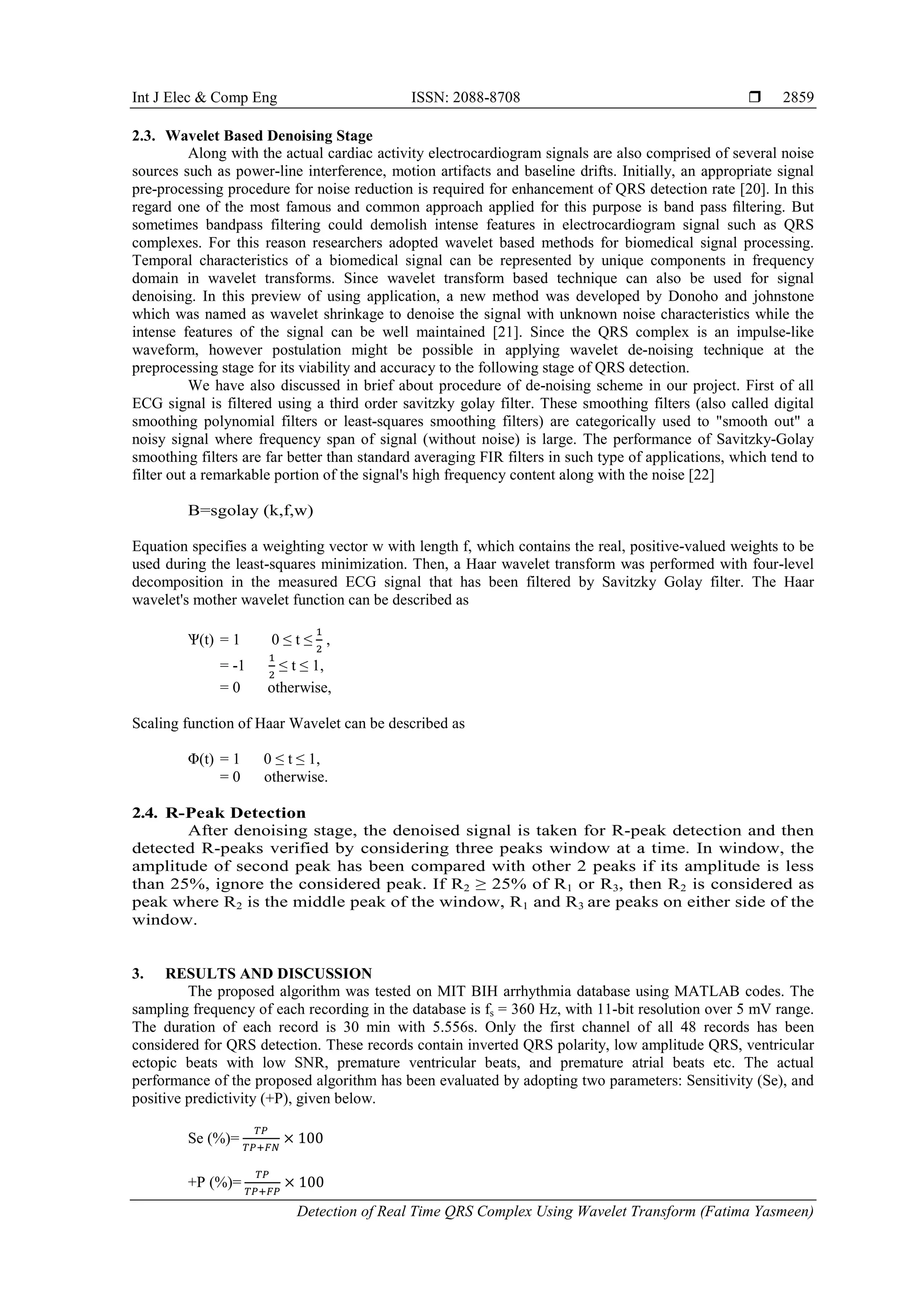Int J Elec & Comp Eng ISSN: 2088-8708 
Detection of Real Time QRS Complex Using Wavelet Transform (Fatima Yasmeen)
2859
2.3. Wavelet Based Denoising Stage
Along with the actual cardiac activity electrocardiogram signals are also comprised of several noise
sources such as power-line interference, motion artifacts and baseline drifts. Initially, an appropriate signal
pre-processing procedure for noise reduction is required for enhancement of QRS detection rate [20]. In this
regard one of the most famous and common approach applied for this purpose is band pass ﬁltering. But
sometimes bandpass filtering could demolish intense features in electrocardiogram signal such as QRS
complexes. For this reason researchers adopted wavelet based methods for biomedical signal processing.
Temporal characteristics of a biomedical signal can be represented by unique components in frequency
domain in wavelet transforms. Since wavelet transform based technique can also be used for signal
denoising. In this preview of using application, a new method was developed by Donoho and johnstone
which was named as wavelet shrinkage to denoise the signal with unknown noise characteristics while the
intense features of the signal can be well maintained [21]. Since the QRS complex is an impulse-like
waveform, however postulation might be possible in applying wavelet de-noising technique at the
preprocessing stage for its viability and accuracy to the following stage of QRS detection.
We have also discussed in brief about procedure of de-noising scheme in our project. First of all
ECG signal is filtered using a third order savitzky golay filter. These smoothing filters (also called digital
smoothing polynomial filters or least-squares smoothing filters) are categorically used to "smooth out" a
noisy signal where frequency span of signal (without noise) is large. The performance of Savitzky-Golay
smoothing filters are far better than standard averaging FIR filters in such type of applications, which tend to
filter out a remarkable portion of the signal's high frequency content along with the noise [22]
B=sgolay (k,f,w)
Equation specifies a weighting vector w with length f, which contains the real, positive-valued weights to be
used during the least-squares minimization. Then, a Haar wavelet transform was performed with four-level
decomposition in the measured ECG signal that has been filtered by Savitzky Golay filter. The Haar
wavelet's mother wavelet function can be described as
Ѱ(t) = 1 0 ≤ t ≤
1
2
,
= -1
1
2
≤ t ≤ 1,
= 0 otherwise,
Scaling function of Haar Wavelet can be described as
Φ(t) = 1 0 ≤ t ≤ 1,
= 0 otherwise.
2.4. R-Peak Detection
After denoising stage, the denoised signal is taken for R-peak detection and then
detected R-peaks verified by considering three peaks window at a time. In window, the
amplitude of second peak has been compared with other 2 peaks if its amplitude is less
than 25%, ignore the considered peak. If R2 ≥ 25% of R1 or R3, then R2 is considered as
peak where R2 is the middle peak of the window, R1 and R3 are peaks on either side of the
window.
3. RESULTS AND DISCUSSION
The proposed algorithm was tested on MIT BIH arrhythmia database using MATLAB codes. The
sampling frequency of each recording in the database is fs = 360 Hz, with 11-bit resolution over 5 mV range.
The duration of each record is 30 min with 5.556s. Only the first channel of all 48 records has been
considered for QRS detection. These records contain inverted QRS polarity, low amplitude QRS, ventricular
ectopic beats with low SNR, premature ventricular beats, and premature atrial beats etc. The actual
performance of the proposed algorithm has been evaluated by adopting two parameters: Sensitivity (Se), and
positive predictivity (+P), given below.
Se (%)=
𝑇𝑃
𝑇𝑃+𝐹𝑁
× 100
+P (%)=
𝑇𝑃
𝑇𝑃+𝐹𝑃
× 100
 