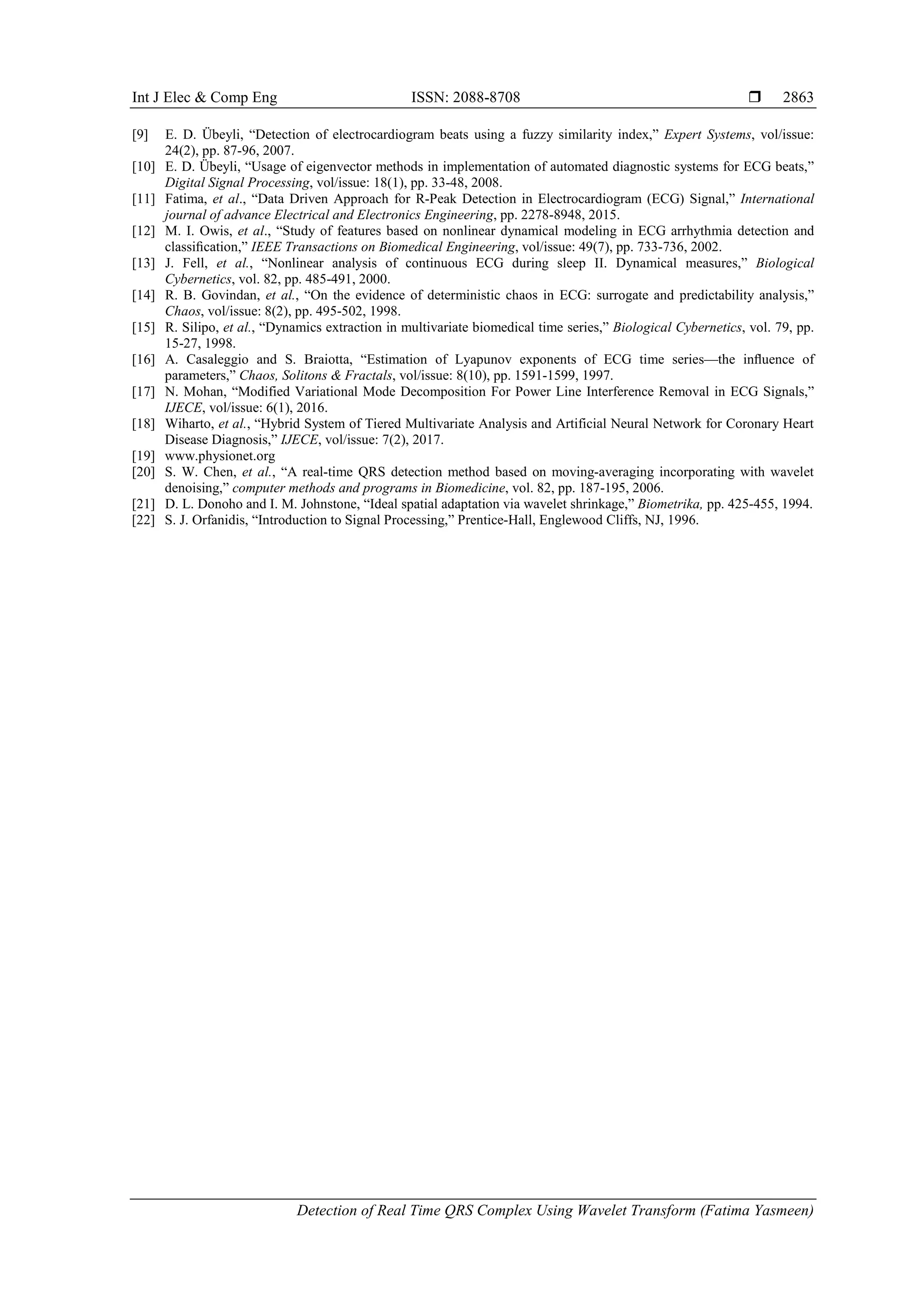Int J Elec & Comp Eng ISSN: 2088-8708 
Detection of Real Time QRS Complex Using Wavelet Transform (Fatima Yasmeen)
2863
[9] E. D. Übeyli, “Detection of electrocardiogram beats using a fuzzy similarity index,” Expert Systems, vol/issue:
24(2), pp. 87-96, 2007.
[10] E. D. Übeyli, “Usage of eigenvector methods in implementation of automated diagnostic systems for ECG beats,”
Digital Signal Processing, vol/issue: 18(1), pp. 33-48, 2008.
[11] Fatima, et al., “Data Driven Approach for R-Peak Detection in Electrocardiogram (ECG) Signal,” International
journal of advance Electrical and Electronics Engineering, pp. 2278-8948, 2015.
[12] M. I. Owis, et al., “Study of features based on nonlinear dynamical modeling in ECG arrhythmia detection and
classiﬁcation,” IEEE Transactions on Biomedical Engineering, vol/issue: 49(7), pp. 733-736, 2002.
[13] J. Fell, et al., “Nonlinear analysis of continuous ECG during sleep II. Dynamical measures,” Biological
Cybernetics, vol. 82, pp. 485-491, 2000.
[14] R. B. Govindan, et al., “On the evidence of deterministic chaos in ECG: surrogate and predictability analysis,”
Chaos, vol/issue: 8(2), pp. 495-502, 1998.
[15] R. Silipo, et al., “Dynamics extraction in multivariate biomedical time series,” Biological Cybernetics, vol. 79, pp.
15-27, 1998.
[16] A. Casaleggio and S. Braiotta, “Estimation of Lyapunov exponents of ECG time series—the inﬂuence of
parameters,” Chaos, Solitons & Fractals, vol/issue: 8(10), pp. 1591-1599, 1997.
[17] N. Mohan, “Modified Variational Mode Decomposition For Power Line Interference Removal in ECG Signals,”
IJECE, vol/issue: 6(1), 2016.
[18] Wiharto, et al., “Hybrid System of Tiered Multivariate Analysis and Artificial Neural Network for Coronary Heart
Disease Diagnosis,” IJECE, vol/issue: 7(2), 2017.
[19] www.physionet.org
[20] S. W. Chen, et al., “A real-time QRS detection method based on moving-averaging incorporating with wavelet
denoising,” computer methods and programs in Biomedicine, vol. 82, pp. 187-195, 2006.
[21] D. L. Donoho and I. M. Johnstone, “Ideal spatial adaptation via wavelet shrinkage,” Biometrika, pp. 425-455, 1994.
[22] S. J. Orfanidis, “Introduction to Signal Processing,” Prentice-Hall, Englewood Cliffs, NJ, 1996.
 