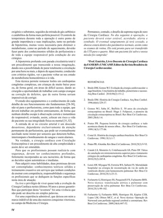 IV
oxigênio e substratos, seguidos da retirada de gás carbônico
e catabólitos da forma mais perfeita possível. O controle da
temperatura durante toda a operação é outro ponto de
grande importância e suas implicações, tanto no período
de hipotermia, muitas vezes necessária para diminuir o
metabolismo, como no período do aquecimento, deverão
fazer parte dos conhecimentos sólidos do perfusionista e
de toda a equipe responsável pela condução do ato
cirúrgico.
A hipotermia profunda com parada circulatória total é
um procedimento que transcende a nossa imaginação,
dando-nos a possibilidade de parar totalmente a circulação
por uma hora ou mais, e depois do aquecimento, conduzido
com critérios rígidos, ver o paciente voltar ao seu estado
de metabolismo homeotérmico e à vida.
Esta técnica permite restaurar lesões em cardiopatias
congênitas complexas, em crianças de muito baixo peso
ou, de forma geral, em áreas de difícil acesso, dando ao
cirurgião a oportunidade de trabalhar com campo exangue
na correção de defeitos, que de outra forma seriam
impossíveis de corrigir.
O estudo dos equipamentos e o conhecimento de cada
detalhe do seu funcionamento são fundamentais [28-30],
não só para o perfusionista, como para toda a equipe, que
deverá trabalhar em perfeito entrosamento, de forma que
nenhum detalhe escape à observação correta e instantânea
do responsável, evitando, assim, colocar em risco a vida
do paciente ou sua integridade física ou mental [31,32].
A entrada de ar no circuito arterial é um descuido
desastroso, dependente exclusivamente da atenção
permanente do perfusionista, que pode ser eventualmente
auxiliado neste mister por sensores que detectem bolhas,
interrompam o bombeamento do sangue e soem alarmes.
Na verdade, a cirurgia cardíaca com Circulação
Extracorpórea é um procedimento de alta complexidade e
assim deve ser entendido.
Para que os profissionais possam realizá-lo com
segurança, devem ter conhecimentos profundos,
fortemente incorporados ao seu raciocínio, de forma que
as decisões sejam automáticas e imediatas.
Para adquirir estas habilidades, duas premissas devem
ser contempladas: conhecimentos teóricos sólidos e
treinamento exaustivo em serviços que tenham condições
de ensinar com competência, responsabilidade e segurança
os profissionais que se dediquem às funções específicas
nesta área de atuação.
Eu tive o privilégio de viver quase toda a evolução da
Cirurgia Cardíaca nestes últimos 50 anos e posso garantir-
lhes que participar desta “aventura” foi uma vivência que
não pode ser descrita em simples palavras.
Foi uma experiência admirável, que deixou em mim a
marca indelével de uma das maiores conquistas vitoriosas,
no campo da Medicina e Cirurgia.
Permanece, contudo, o desafio da suprema regra de ouro
da Cirurgia Cardíaca: No dia seguinte à operação, o
paciente deverá estar estável, acordado, alerta e
extubado. O eventual sangramento já terá cessado, a
diurese estará dentro dos parâmetros normais, assim como
os exames de rotina. Ele está pronto para ser transferido
da UTI para o quarto. Mais um paciente foi salvo e nossa
missão foi cumprida!
*Prof. Emérito, Livre Docente de Cirurgia Cardíaca
daFAMERPeUNICAMP,EditordaRevistaBrasileirade
Cirurgia Cardiovascular.
REFERÊNCIAS
1. Braile DM, Gomes WJ. Evolução da cirurgia cardiovascular: a
saga brasileira. Uma história de trabalho, pioneirismo e sucesso.
Arq Bras Cardiol. 2010;94(2):151-2.
2. Braile DM. História da Cirurgia Cardíaca. Arq Bras Cardiol.
1996;66(6):329-37.
3. Gomes WJ, Saba JC, Buffolo E. 50 anos de circulação
extracorpórea no Brasil: Hugo J. Felipozzi, o pioneiro da
circulação extracorpórea no Brasil. Rev Bras Cir Cardiovasc.
2005;20(4):1-6.
4. Prates PR. Pequena história da cirurgia cardíaca: e tudo
aconteceu diante de nossos olhos... Rev Bras Cir Cardiovasc.
1999;14(3):177-84.
5. Costa IA. História da cirurgia cardíaca brasileira. Rev Bras Cir
Cardiovasc. 1998;13(1):1-7.
6. PratesPR.Abomba.RevBrasCirCardiovasc.2010;25(3):V-VI.
7. Canale LS, Monteiro A, Colafranceschi AS, Pinto DF. Tática
de canulação em miniesternotomia superior para o tratamento
cirúrgico de cardiopatias congênitas. Rev Bras Cir Cardiovasc.
2010;25(2):245-8.
8. LenziAW, Miyague NI, Ferreira WS, Sallum FS. Mortalidade
hospitalar na cirurgia de reconstrução da via de saída do
ventrículo direito com homeonxerto pulmonar. Rev Bras Cir
Cardiovasc. 2010;25(1):25-31.
9. Furlanetto G, Henriques SS, Pasquinelli FS, Furlanetto BHS.
Nova técnica: translocação aórtica e pulmonar com
preservação da valva pulmonar. Rev Bras Cir Cardiovasc.
2010;25(1):99-102.
10. Furlanetto G, Furlanetto BHS, Henriques SS, Kapins CEB,
Lopes LM, Olmos MCC, et al. Nova técnica: Operação de
Norwood com perfusão regional cerebral e coronariana. Rev
Bras Cir Cardiovasc. 2009;24(4):447-52.
 