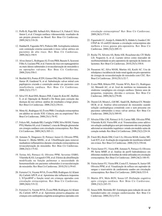 V
11. Poffo R, Pope RB, Selbach RA, Mokross CA, Fukuti F, Silva
Júnior I, et al. Cirurgia cardíaca videoassistida: resultados de
um projeto pioneiro no Brasil. Rev Bras Cir Cardiovasc.
2009;24(3):318-26.
12. Haddad R, Fagundes WV, Pinheiro BB. Aortoplastia redutora
com contenção externa associada à troca valvar aórtica em
pacientes de alto risco. Rev Bras Cir Cardiovasc.
2009;24(2):194-9.
13. Alves Júnior L, RodriguesAJ, Évora PRB, Basseto S, Scorzoni
FilhoA, Luciano PM, et al. Fatores de risco em septuagenários
ou mais idosos submetidos à revascularização do miocárdio e
ou operações valvares. Rev Bras Cir Cardiovasc.
2008;23(4):550-5.
14. Benfatti RA, Pontes JCDV, Gomes OM, DiasAEMÁS, Gomes
Júnior JF, Gardenal N, et al. Substituição valvar mitral com
papilopexia cruzada e constrição anular em pacientes com
insuficiência cardíaca. Rev Bras Cir Cardiovasc.
2008;23(3):372-7.
15. Silva VF, Real DSS, Branco JNR, Catani R, Kim HC, Buffolo
E, et al. Operação de Bentall e De Bono para correção das
doenças da raiz aórtica: análise de resultados a longo prazo.
Rev Bras Cir Cardiovasc. 2008;23(2):256-61.
16. MotaAL, RodriguesAJ, Évora PRB. Circulação extracorpórea
em adultos no século XXI. Ciência, arte ou empirismo? Rev
Bras Cir Cardiovasc. 2008;23(1):78-92.
17. Felicio ML,Andrade RR, CastigliaYMM, Silva MAM,Vianna
PTG, MartinsAS, et al. Cistatina C e taxa de filtração glomerular
em cirurgia cardíaca com circulação extracorpórea. Rev Bras
Cir Cardiovasc. 2009;24(3):305-11.
18. Antunes N, Dragosavc D, Petrucci Junior O, Oliveira PPM,
Kosour C, Blotta MHSL, et al. Ultrafiltração para remover
mediadores inflamatórios durante circulação extracorpórea na
revascularização do miocárdio. Rev Bras Cir Cardiovasc.
2008;23(2):175-82.
19. Torina AG, Petrucci O, Oliveira PPM, Severino ESBO,
Vilarinho KAS, Lavagnoli CFR, et al. Efeitos da ultrafiltração
modificada na função pulmonar e necessidade de
hemotransfusão em pacientes submetidos à revascularização
do miocárdio. Rev Bras Cir Cardiovasc. 2010;25(1):59-65.
20. Ferreira CA, Vicente WVA, Évora PRB, RodriguesAJ, Klamt
JG, Carlotti APCP, et al. Aprotinina não influencia troponina
I, NTproBNP e função renal em crianças operadas com
circulação extracorpórea. Rev Bras Cir Cardiovasc.
2009;24(4):519-32.
21. Ferreira CA, Vicente WVA, Évora PRB, RodriguesAJ, Klamt
JG, Carlotti APCP, et al. Aprotinina preserva plaquetas em
crianças com cardiopatia congênita acianogênica operadas com
circulação extracorpórea? Rev Bras Cir Cardiovasc.
2009;24(3):373-81.
22. Figueiredo LC,Araújo S,Abdala RCS,AbdalaA, Guedes CAV.
CPAP de 10 cmH2O durante a circulação extracorpórea não
melhora a troca gasosa pós-operatória. Rev Bras Cir
Cardiovasc. 2008;23(2):209-15.
23. Rocha TS, Silveira AS, Botta AM, Ricachinevsky CP, Mulle
LD, Nogueira A, et al. Lactato sérico como marcador de
morbimortalidade no pós-operatório de operação de Jatene em
lactentes. Rev Bras Cir Cardiovasc. 2010;25(3):350-8.
24. Passaroni AC, Silva MAM, Martins AS, Kochi AC. Uso de
nifedipina e incidência de lesão renal aguda em pós-operatório
de cirurgia de revascularização do miocárdio com CEC. Rev
Bras Cir Cardiovasc. 2010;25(1):32-7.
25. Evora PRB, Ribeiro PJF, Vicente WVA, Reis CL, Rodrigues
AJ, Menardi AC, et al. Azul de metileno no tratamento da
síndrome vasoplégica em cirurgia cardíaca. Quinze anos de
perguntas, respostas, dúvidas e certezas. Rev Bras Cir
Cardiovasc. 2009;24(3):279-88.
26. Dussin LH, Moura L, Gib MC, Saadi EK, Barbosa GV, Wender
OCB, et al. Análise ultra-estrutural do miocárdio usando
solução cardioplégica cristalóide com e sem procaína em
pacientes submetidos à troca valvar aórtica. Rev Bras Cir
Cardiovasc. 2008;23(3):389-95.
27. Silveira Filho LM, Petrucci Jr O, Carmo MR, Oliveira PPM,
Vilarinho KAS, Vieira RW, et al. Trimetazidina como aditivo
em solução cardioplégica sem pré-tratamento não traz proteção
adicional ao miocárdio isquêmico: estudo em modelo suíno de
coração isolado. Rev Bras Cir Cardiovasc. 2008;23(2):224-34.
28. Finoti RG, Braile DM, Croti UA, Oliveira MAB, Godoy MF,
Leal JCF, et al.Avaliação de oxigenador de membrana infantil
em ovinos. Rev Bras Cir Cardiovasc. 2008;23(3):358-64.
29. Vieira Junior FU, Vieira RW, Antunes N, Petrucci O, Oliveira
PP, Serra MMP, et al. Análise do perfil hidrodinâmico em
diferentes modelos de bombas de rolete utilizadas em circulação
extracorpórea. Rev Bras Cir Cardiovasc. 2009;24(2):188-93.
30. Vieira Junior FU, Vieira RW, Costa ET,Antunes N, Junior OP,
Oliveira PPM, et al. Visualização de refluxo em aspirador de
sangue e reservatório de cardiotomia usados em circulação
extracorpórea. Rev Bras Cir Cardiovasc. 2009;24(4):533-9.
31. Martin JFV, Melo ROV, Sousa LP. Disfunção cognitiva
após cirurgia cardíaca. Rev Bras Cir Cardiovasc.
2008;23(2):245-55.
32. Souza HJB, Moitinho RF. Estratégias para redução do uso de
hemoderivados em cirurgia cardiovascular. Rev Bras Cir
Cardiovasc. 2008;23(1):53-9.
 