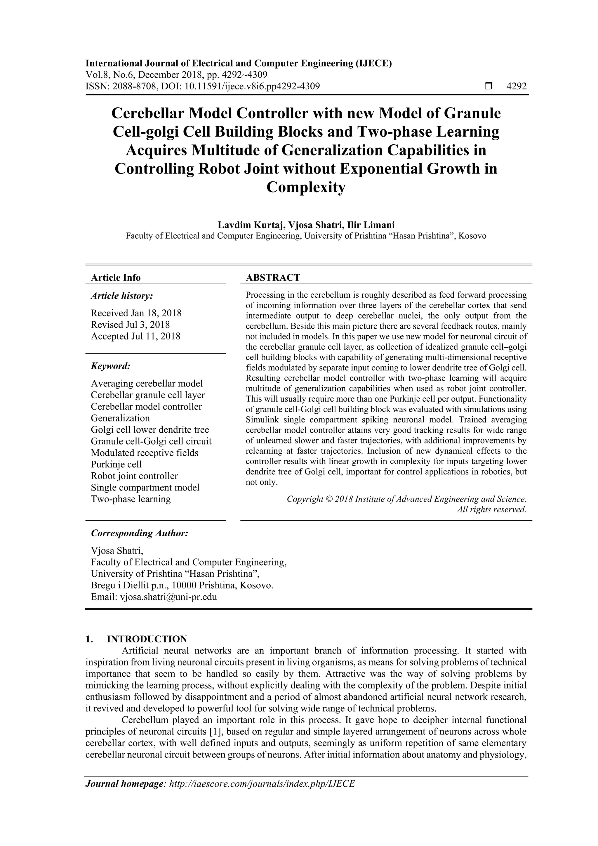 International Journal of Electrical and Computer Engineering (IJECE)
Vol.8, No.6, December 2018, pp. 4292~4309
ISSN: 2088-8708, DOI: 10.11591/ijece.v8i6.pp4292-4309  4292
Journal homepage: http://iaescore.com/journals/index.php/IJECE
Cerebellar Model Controller with new Model of Granule
Cell-golgi Cell Building Blocks and Two-phase Learning
Acquires Multitude of Generalization Capabilities in
Controlling Robot Joint without Exponential Growth in
Complexity
Lavdim Kurtaj, Vjosa Shatri, Ilir Limani
Faculty of Electrical and Computer Engineering, University of Prishtina “Hasan Prishtina”, Kosovo
Article Info ABSTRACT
Article history:
Received Jan 18, 2018
Revised Jul 3, 2018
Accepted Jul 11, 2018
Processing in the cerebellum is roughly described as feed forward processing
of incoming information over three layers of the cerebellar cortex that send
intermediate output to deep cerebellar nuclei, the only output from the
cerebellum. Beside this main picture there are several feedback routes, mainly
not included in models. In this paper we use new model for neuronal circuit of
the cerebellar granule cell layer, as collection of idealized granule cell–golgi
cell building blocks with capability of generating multi-dimensional receptive
fields modulated by separate input coming to lower dendrite tree of Golgi cell.
Resulting cerebellar model controller with two-phase learning will acquire
multitude of generalization capabilities when used as robot joint controller.
This will usually require more than one Purkinje cell per output. Functionality
of granule cell-Golgi cell building block was evaluated with simulations using
Simulink single compartment spiking neuronal model. Trained averaging
cerebellar model controller attains very good tracking results for wide range
of unlearned slower and faster trajectories, with additional improvements by
relearning at faster trajectories. Inclusion of new dynamical effects to the
controller results with linear growth in complexity for inputs targeting lower
dendrite tree of Golgi cell, important for control applications in robotics, but
not only.
Keyword:
Averaging cerebellar model
Cerebellar granule cell layer
Cerebellar model controller
Generalization
Golgi cell lower dendrite tree
Granule cell-Golgi cell circuit
Modulated receptive fields
Purkinje cell
Robot joint controller
Single compartment model
Two-phase learning Copyright © 2018 Institute of Advanced Engineering and Science.
All rights reserved.
Corresponding Author:
Vjosa Shatri,
Faculty of Electrical and Computer Engineering,
University of Prishtina “Hasan Prishtina”,
Bregu i Diellit p.n., 10000 Prishtina, Kosovo.
Email: vjosa.shatri@uni-pr.edu
1. INTRODUCTION
Artificial neural networks are an important branch of information processing. It started with
inspiration from living neuronal circuits present in living organisms, as means for solving problems of technical
importance that seem to be handled so easily by them. Attractive was the way of solving problems by
mimicking the learning process, without explicitly dealing with the complexity of the problem. Despite initial
enthusiasm followed by disappointment and a period of almost abandoned artificial neural network research,
it revived and developed to powerful tool for solving wide range of technical problems.
Cerebellum played an important role in this process. It gave hope to decipher internal functional
principles of neuronal circuits [1], based on regular and simple layered arrangement of neurons across whole
cerebellar cortex, with well defined inputs and outputs, seemingly as uniform repetition of same elementary
cerebellar neuronal circuit between groups of neurons. After initial information about anatomy and physiology,
 