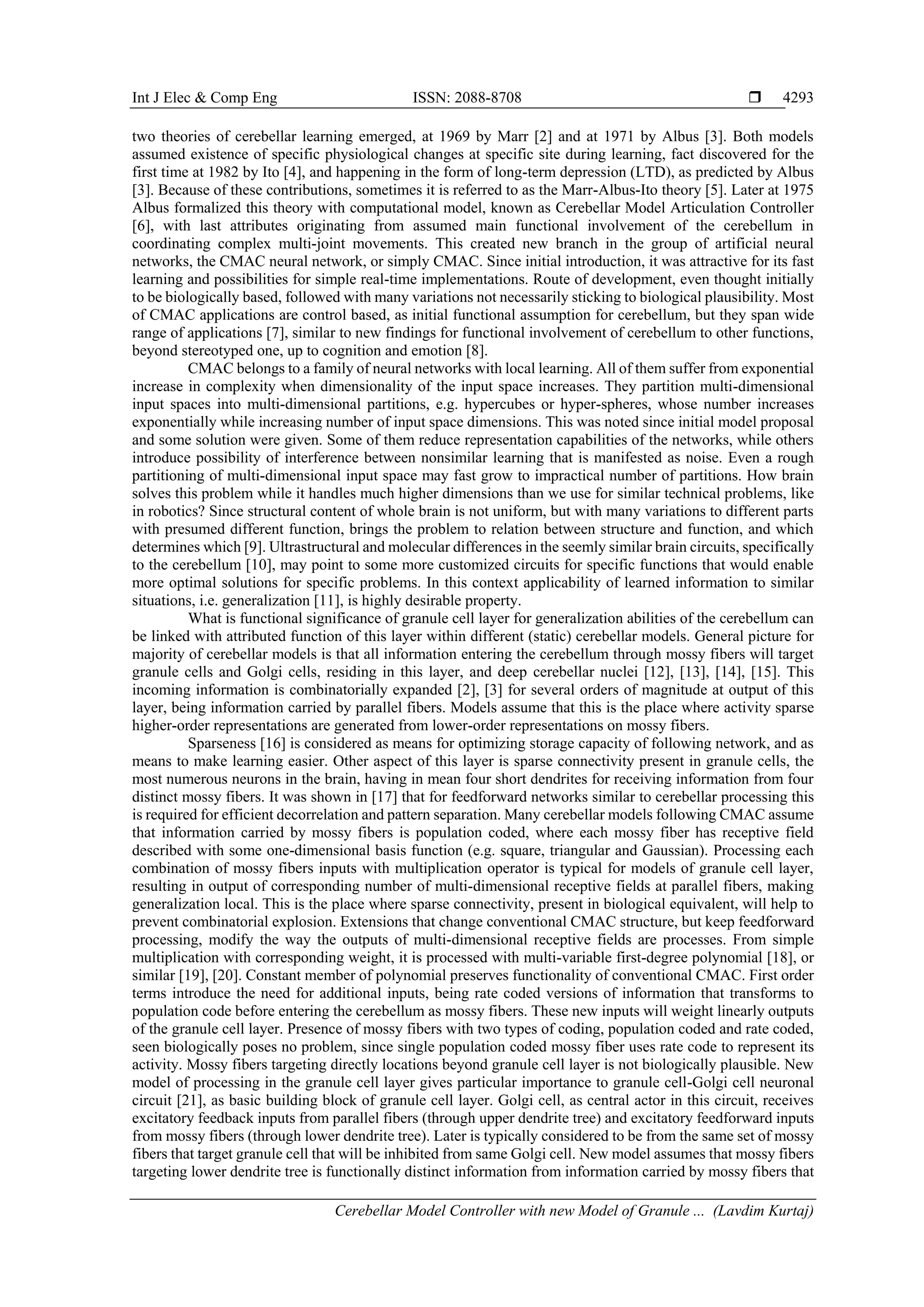 Int J Elec & Comp Eng ISSN: 2088-8708 
Cerebellar Model Controller with new Model of Granule ... (Lavdim Kurtaj)
4293
two theories of cerebellar learning emerged, at 1969 by Marr [2] and at 1971 by Albus [3]. Both models
assumed existence of specific physiological changes at specific site during learning, fact discovered for the
first time at 1982 by Ito [4], and happening in the form of long-term depression (LTD), as predicted by Albus
[3]. Because of these contributions, sometimes it is referred to as the Marr-Albus-Ito theory [5]. Later at 1975
Albus formalized this theory with computational model, known as Cerebellar Model Articulation Controller
[6], with last attributes originating from assumed main functional involvement of the cerebellum in
coordinating complex multi-joint movements. This created new branch in the group of artificial neural
networks, the CMAC neural network, or simply CMAC. Since initial introduction, it was attractive for its fast
learning and possibilities for simple real-time implementations. Route of development, even thought initially
to be biologically based, followed with many variations not necessarily sticking to biological plausibility. Most
of CMAC applications are control based, as initial functional assumption for cerebellum, but they span wide
range of applications [7], similar to new findings for functional involvement of cerebellum to other functions,
beyond stereotyped one, up to cognition and emotion [8].
CMAC belongs to a family of neural networks with local learning. All of them suffer from exponential
increase in complexity when dimensionality of the input space increases. They partition multi-dimensional
input spaces into multi-dimensional partitions, e.g. hypercubes or hyper-spheres, whose number increases
exponentially while increasing number of input space dimensions. This was noted since initial model proposal
and some solution were given. Some of them reduce representation capabilities of the networks, while others
introduce possibility of interference between nonsimilar learning that is manifested as noise. Even a rough
partitioning of multi-dimensional input space may fast grow to impractical number of partitions. How brain
solves this problem while it handles much higher dimensions than we use for similar technical problems, like
in robotics? Since structural content of whole brain is not uniform, but with many variations to different parts
with presumed different function, brings the problem to relation between structure and function, and which
determines which [9]. Ultrastructural and molecular differences in the seemly similar brain circuits, specifically
to the cerebellum [10], may point to some more customized circuits for specific functions that would enable
more optimal solutions for specific problems. In this context applicability of learned information to similar
situations, i.e. generalization [11], is highly desirable property.
What is functional significance of granule cell layer for generalization abilities of the cerebellum can
be linked with attributed function of this layer within different (static) cerebellar models. General picture for
majority of cerebellar models is that all information entering the cerebellum through mossy fibers will target
granule cells and Golgi cells, residing in this layer, and deep cerebellar nuclei [12], [13], [14], [15]. This
incoming information is combinatorially expanded [2], [3] for several orders of magnitude at output of this
layer, being information carried by parallel fibers. Models assume that this is the place where activity sparse
higher-order representations are generated from lower-order representations on mossy fibers.
Sparseness [16] is considered as means for optimizing storage capacity of following network, and as
means to make learning easier. Other aspect of this layer is sparse connectivity present in granule cells, the
most numerous neurons in the brain, having in mean four short dendrites for receiving information from four
distinct mossy fibers. It was shown in [17] that for feedforward networks similar to cerebellar processing this
is required for efficient decorrelation and pattern separation. Many cerebellar models following CMAC assume
that information carried by mossy fibers is population coded, where each mossy fiber has receptive field
described with some one-dimensional basis function (e.g. square, triangular and Gaussian). Processing each
combination of mossy fibers inputs with multiplication operator is typical for models of granule cell layer,
resulting in output of corresponding number of multi-dimensional receptive fields at parallel fibers, making
generalization local. This is the place where sparse connectivity, present in biological equivalent, will help to
prevent combinatorial explosion. Extensions that change conventional CMAC structure, but keep feedforward
processing, modify the way the outputs of multi-dimensional receptive fields are processes. From simple
multiplication with corresponding weight, it is processed with multi-variable first-degree polynomial [18], or
similar [19], [20]. Constant member of polynomial preserves functionality of conventional CMAC. First order
terms introduce the need for additional inputs, being rate coded versions of information that transforms to
population code before entering the cerebellum as mossy fibers. These new inputs will weight linearly outputs
of the granule cell layer. Presence of mossy fibers with two types of coding, population coded and rate coded,
seen biologically poses no problem, since single population coded mossy fiber uses rate code to represent its
activity. Mossy fibers targeting directly locations beyond granule cell layer is not biologically plausible. New
model of processing in the granule cell layer gives particular importance to granule cell-Golgi cell neuronal
circuit [21], as basic building block of granule cell layer. Golgi cell, as central actor in this circuit, receives
excitatory feedback inputs from parallel fibers (through upper dendrite tree) and excitatory feedforward inputs
from mossy fibers (through lower dendrite tree). Later is typically considered to be from the same set of mossy
fibers that target granule cell that will be inhibited from same Golgi cell. New model assumes that mossy fibers
targeting lower dendrite tree is functionally distinct information from information carried by mossy fibers that
 
