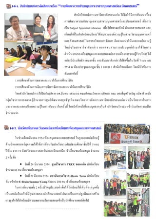 1444. สานักวิทยบริการจัดสัมมนาเรื่อง “การพัฒนาความชานาญเฉพาะสาขามนุษยศาสตร์และสังคมศาสตร์”
                                                              สานักวิทยบริการ มหาวิทยาลัยขอนแก่น ได้จัดให้ มีการสัมมนาเรื่อง
                                                      การพัฒนาความชานาญเฉพาะสาขามนุษยศาสตร์และสังคมศาสตร์ เพื่อการ
                                                      เป็น Subject Specialist Librarian เพื่อให้บรรณารักษ์ นักเอกสารสนเทศ และ
                                                      เจ้าหน้าที่ในสานักวิทยบริการได้ทบทวนองค์ความรู้ในสาขาวิชามนุษยศาสตร์
                                                      และสังคมศาสตร์ ในสาขาวิทยาการจัดการ ติดตามแนวโน้มและองค์ความรู้
                                                      ใหม่ ๆ ในสาขาวิ ช าดั ง กล่ า ว ตลอดจนสามารถประยุ ก ต์ น ามาใช้ ใ นการ
                                                      ดาเนินงานของห้องสมุดและตอบสนองต่อความต้องการของผู้รับบริการได้
                                                      อย่างมีประสิทธิภาพมากขึ้น การสัมมนาดังกล่าวได้จัดขึ้นในวันที่ 7 เมษายน
                                                      2554 ณ ห้องประชุมดอกคูน ชั้น 1 อาคาร 1 สานักวิทยบริการ โดยมีหัวข้อการ
                                                      สัมมนาดังนี้
         1.การศึกษาด้านการตลาดและแนวโน้มการศึกษาวิจัย
         2.การศึกษาด้านการเงิน การบริหารจัดการและแนวโน้มการศึกษาวิจัย
         โดยสานักวิทยบริการได้รับเกียรติจาก รศ.มันทนา สามารถ คณบดีคณะวิทยาการจัดการ และ รศ.เพ็ญศรี เจริญวานิช หัวหน้า
กลุ่มวิชาการการตลาด ผู้อานวยการศูนย์พัฒนากลยุทธ์ ธุรกิจ คณะวิทยาการจัดการ มหาวิทยาลัยขอนแก่น มาเป็นวิทยากรในการ
บรรยายและแลกเปลี่ยนความรู้ในการสัมมนาในครั้งนี้ โดยมีเจ้าหน้าที่และบุคลากรในสานักวิทยบริการมาเข้าร่วมกิจกรรมเป็น
จานวนมาก


    1445. นักเรียนทั่วภาคตะวันออกเฉียงเหนือเยี่ยมชมห้องสมุดคณะแพทยศาสตร์

         ในช่วงเดือนมีนาคม 2554 ห้องสมุดคณะแพทยศาสตร์ ในฐานะแหล่งเรียนรู้
ด้านวิทยาศาสตร์สุขภาพได้ให้การต้อนรับนักเรียนระดับมัธยมศึกษาชั้นปีที่ 5 และ
ปีที่ 6 จาก 19 จัง หวัดของภาคตะวันออกเฉีย งเหนือ เข้า เยี่ ยมชมห้องสมุด จานวน
2 ครั้ง คือ
               วันที่ 24 มีนาคม 2554 ศูนย์วิชาการ TREX ขอนแก่น นานักเรียน
จานวน 80 คน เยี่ยมชมห้องสมุดฯ
               วันที่ 29 มีนาคม 2554 สถาบันกวดวิชา U-Brain Tutor นานักเรียน
ที่มาเข้าค่าย U-Brain Summer Camp จานวน 250 คน เข้าเยี่ยมชมห้องสมุดฯ
          ในการเยี่ยมชมทั้ง 2 ครั้ง มีวัตถุประสงค์ เพื่อให้นักเรียนได้เห็นห้องสมุดซึ่ง
เป็นแหล่งค้นคว้าที่มี คุณภาพของนักศึกษาแพทย์ อันจะเป็นการปลู กฝันและสร้าง
แรงจูงใจให้นักเรียนมีความพยายามในการสอบเข้าเป็นนักศึกษาแพทย์ต่อไป
 