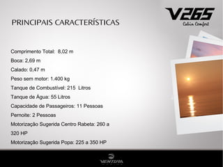 PRINCIPAIS CARACTERÍSTICAS


Comprimento Total: 8,02 m
Boca: 2,69 m
Calado: 0,47 m
Peso sem motor: 1.400 kg
Tanque de Combustível: 215 Litros
Tanque de Água: 55 Litros
Capacidade de Passageiros: 11 Pessoas
Pernoite: 2 Pessoas
Motorização Sugerida Centro Rabeta: 260 a
320 HP
Motorização Sugerida Popa: 225 a 350 HP
 