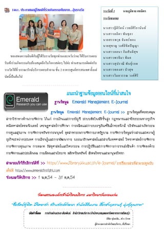 1461. ประกาศผลผู้โชคดีทร่วมกิจกรรมยืมมาก...ลุ้นรางวัล
                             ี่                                                   รางวัลที่ 1           นายภูมิชาย คชมิตร
                                                                                  รางวัลชมเชย

                                                                                  นางสาวฐิ ติ รั ต น์ เวทย์ ศิ ริ ย านั น ท์
                                                                                  นางสาวลลิ ต า พั น ธุ ล า
                                                                                  นายสรรพวุ ธ จั น ทร์ ท อง
                                                                                  นายสุ ช าญ วงศ์ ลิ ขิ ต ปั ญ ญา
                                                                                  นางสาวลลนา กิ ม สั น ติ สุ ข
     ขอแสดงความยินดีกับผู้ได้รับรางวัลทุกท่านและหวังว่าจะได้รับการตอบ             นางสาวพรธิ ม า พิ ม ล
รับเข้าร่วมกิจกรรมกับห้องสมุดอีกในโอกาสต่อๆ ไปค่ะ ท่านสามารถติดต่อรับ             นางสาวสุ ป ราณี พั น ธุ์ ร อด
รางวัลได้ที่ บรรณารักษ์บริการตอบคาถาม ชั้น 2 อาคารศูนย์สารสนเทศ ตั้งแต่           นางสาวทองสา บั ว สุ ข
บัดนีเ้ ป็นต้นไป                                                                  นางสาววิ ม ลวรรณ วงค์ ศิ ริ



                                                  แนะนำฐำนข้อมูลออนไลน์ทน่ำสนใจ
                                                                        ี่
                                        ฐานข้อมูล Emerald Management E-journal
                                 ฐานข้อมูล Emerald Management E-journal >> ฐานข้อมูลที่ครอบคลุม
 สาขาวิช าทางด้า นการจัดการ ไก้แก่ การเงิ นและการบั ญชี ระบบอัต โนมั ติขั้น สูง กฎหมายและจริ ยธรรมทางธุ รกิ จ
 คณิตศาสตร์คอมพิวเตอร์ เศรษฐศาสตร์การศึกษา การผลิตและการบรรจุภัณฑ์อิเล็กทรอนิกส์ บริษัทและนวัตกรรม
 การดูแลสุขภาพ การจัดการทรัพยากรมนุษย์ อุตสาหกรรมการจัดการภาครัฐบาล การจัดการข้อมูลข่าวสารและความรู้
 ธุรกิจระหว่างประเทศ การเรียนรู้และการพัฒนาการ บรรณารักษศาสตร์และสารนิเทศศาสตร์ วิทยาศาสตร์การจัดการ
 การจัดการคุ ณ ภาพ การตลาด วั ส ดุศ าสตร์ แ ละวิ ศ วกรรม การปฏิ บั ติ แ ละการจั ด การการขนส่ ง สิ น ค้ า การจัดองค์ ก ร
 การจัดการและประเมินผล การเมืองและนโยบาย อสังหาริมทรัพย์ สังคมวิทยาและมานุษยวิทยา

 สามารถเข้าใช้บริการได้ที่ >> http://www.library.kku.ac.th/e-journal/ รายชื่อวารสารทีสามารถดูฉบับ
                                                                                     ่
 เต็มได้ http://www.emeraldinsight.com
 ช่วงเวลาให้บริการ >> 1 ม.ค.54 – 31 ต.ค.54


                          วัฒนธรรมองค์กรสานักวิทยบริการ มหาวิทยาลัยขอนแก่น

      “ซือสัตย์สจริต มีจตอาสา สร้างสรรค์พฒนา สามัคคีทีมงาน เชียวชาญความรู้ มุงสูคณภาพ”
         ่      ุ       ิ                ั                    ่              ่ ่ ุ
                   จัดทำโดย ภารกิจด้านประชาสัมพันธ์ สานักวิทยบริการ(สานักหอสมุดและทรัพยากรการเรียนรู้)
                                                                                     นิติยา ชุ่มอภัย....ข่าว /ภาพ
                                                                         ผู้อานวยการสานักวิทยบริการ...ที่ปรึกษา
 