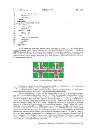 Int J Elec & Comp Eng ISSN: 2088-8708 
Autonomous Traffic Signal Control using Decision Tree (Anala M. R.)
1527
70: Lane2 ← Lane4 ←green
71: Outlet ← 2
72: wait30secs
73: endif
74: endprocedure
75: procedure START_WITH_L13()
76: if i = 1 then
77: Lane1 ←green
78: Outlet ← 3
79: else if i= 3 then
80: Lane3 ←green
81: Outlet ← 3
82: else
83: Lane1 ← Lane3 ←green
84: Outlet ← 2
85: wait30secs
86: endif
87: endprocedure
In this context, the input to the decision tree are the features of 4 lanes L1, L2, L3 and L4. These
features include the vehicle count of each lane and a flag associated with the pair of lanes i.e. LF13 and
LF24.The flag value 1 for a pair of lanes specifies that they were given green signal for 3 consecutive time
(30 sec each). The leaf nodes specifies which lanes should be given with the green signal for the next 30 secs
and also marks the flags of the lanes if they were given green signals for 3 consecutive times which is used as
the input to the next iteration.
Figure 6. 3 outlet format and 2 outlet format
3 outlet format: In this format, a selected lane (say L1) allows its vehicles to move in 3 directions i.e
straight (along lane3), left (along lane2) and right (along lane4).
2 outlet format: In this format, a selected lane (say L1) allows its vehicles to move in 2 directions i.e
straight (along lane3) and left (along lane2). Figure 6 represents both these formats.
The tree is executed once in every time slot (30 secs). First we check if 90 seconds (i.e three 30sec
time slots) is completed using the condition count%3 =0. if it has then we check if any pair of lanes (L13 or
L24) were given green signal for 90 secs i.e. for 3 continuous slots. If that‟s true (say L13 was green for 90
secs), then irrespective of the result of the Z function, the other two lanes (i.e. L24) are given the preference
so as to avoid starvation. If none of the flags were set, the function Z is called to decide which of the pairs is
to be given preference for the first 30 secs (Assume Z decides L24). So for the first 30 secs, one of these two
lanes (L2 or L4) has to be given green signal with 3 outlet format, based on „i‟ value. The lane which has its
turn in this iteration is selected here. ie, if L2 is preferred lane in this iteration then L2 is selected or if L4 has
its turn then L4 is selected. If neither of them had its turn, i.e L1 or L3 had its turn in the corresponding
iteration, but based on Z L24 got green then both of them are given green with 2 outlet format. In the second
and third time slots only 2 outlet format is followed based on pair of lanes chosen by Z. If count % 3 is not 0,
i.e. 90 secs is not completed, then the pair of lanes is selected purely based on the result of function Z. Here is
where we check if a pair is being given green signal for 3 consecutive times or 90 consecutive seconds and
thereby set the corresponding flags to avoid starvation of the other pair of lanes. For a 4 lane structure of the
decision tree, the following methodology is followed:
 