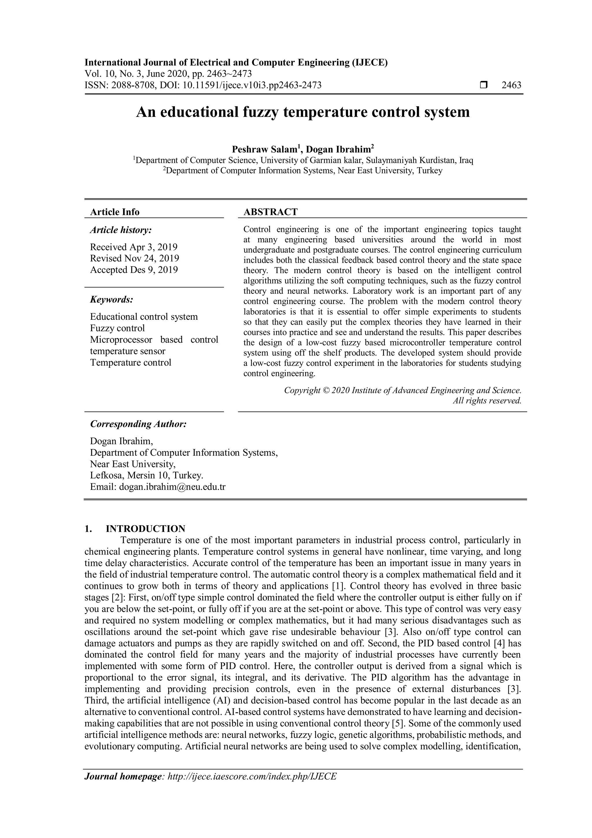 International Journal of Electrical and Computer Engineering (IJECE)
Vol. 10, No. 3, June 2020, pp. 2463~2473
ISSN: 2088-8708, DOI: 10.11591/ijece.v10i3.pp2463-2473  2463
Journal homepage: http://ijece.iaescore.com/index.php/IJECE
An educational fuzzy temperature control system
Peshraw Salam1
, Dogan Ibrahim2
1
Department of Computer Science, University of Garmian kalar, Sulaymaniyah Kurdistan, Iraq
2
Department of Computer Information Systems, Near East University, Turkey
Article Info ABSTRACT
Article history:
Received Apr 3, 2019
Revised Nov 24, 2019
Accepted Des 9, 2019
Control engineering is one of the important engineering topics taught
at many engineering based universities around the world in most
undergraduate and postgraduate courses. The control engineering curriculum
includes both the classical feedback based control theory and the state space
theory. The modern control theory is based on the intelligent control
algorithms utilizing the soft computing techniques, such as the fuzzy control
theory and neural networks. Laboratory work is an important part of any
control engineering course. The problem with the modern control theory
laboratories is that it is essential to offer simple experiments to students
so that they can easily put the complex theories they have learned in their
courses into practice and see and understand the results. This paper describes
the design of a low-cost fuzzy based microcontroller temperature control
system using off the shelf products. The developed system should provide
a low-cost fuzzy control experiment in the laboratories for students studying
control engineering.
Keywords:
Educational control system
Fuzzy control
Microprocessor based control
temperature sensor
Temperature control
Copyright © 2020 Institute of Advanced Engineering and Science.
All rights reserved.
Corresponding Author:
Dogan Ibrahim,
Department of Computer Information Systems,
Near East University,
Lefkosa, Mersin 10, Turkey.
Email: dogan.ibrahim@neu.edu.tr
1. INTRODUCTION
Temperature is one of the most important parameters in industrial process control, particularly in
chemical engineering plants. Temperature control systems in general have nonlinear, time varying, and long
time delay characteristics. Accurate control of the temperature has been an important issue in many years in
the field of industrial temperature control. The automatic control theory is a complex mathematical field and it
continues to grow both in terms of theory and applications [1]. Control theory has evolved in three basic
stages [2]: First, on/off type simple control dominated the field where the controller output is either fully on if
you are below the set-point, or fully off if you are at the set-point or above. This type of control was very easy
and required no system modelling or complex mathematics, but it had many serious disadvantages such as
oscillations around the set-point which gave rise undesirable behaviour [3]. Also on/off type control can
damage actuators and pumps as they are rapidly switched on and off. Second, the PID based control [4] has
dominated the control field for many years and the majority of industrial processes have currently been
implemented with some form of PID control. Here, the controller output is derived from a signal which is
proportional to the error signal, its integral, and its derivative. The PID algorithm has the advantage in
implementing and providing precision controls, even in the presence of external disturbances [3].
Third, the artificial intelligence (AI) and decision-based control has become popular in the last decade as an
alternative to conventional control. AI-based control systems have demonstrated to have learning and decision-
making capabilities that are not possible in using conventional control theory [5]. Some of the commonly used
artificial intelligence methods are: neural networks, fuzzy logic, genetic algorithms, probabilistic methods, and
evolutionary computing. Artificial neural networks are being used to solve complex modelling, identification,
 
