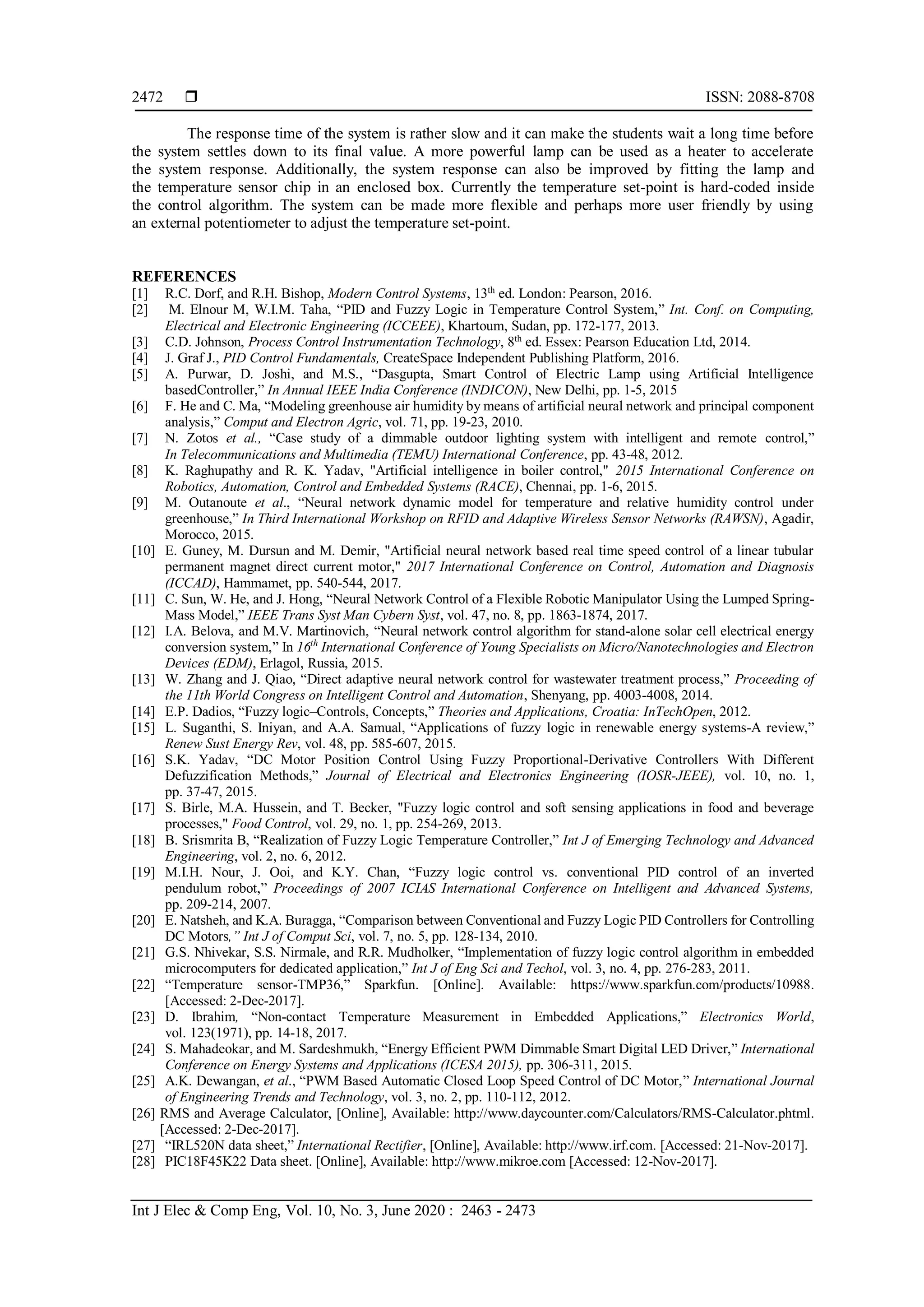 ISSN: 2088-8708
Int J Elec & Comp Eng, Vol. 10, No. 3, June 2020 : 2463 - 2473
2472
The response time of the system is rather slow and it can make the students wait a long time before
the system settles down to its final value. A more powerful lamp can be used as a heater to accelerate
the system response. Additionally, the system response can also be improved by fitting the lamp and
the temperature sensor chip in an enclosed box. Currently the temperature set-point is hard-coded inside
the control algorithm. The system can be made more flexible and perhaps more user friendly by using
an external potentiometer to adjust the temperature set-point.
REFERENCES
[1] R.C. Dorf, and R.H. Bishop, Modern Control Systems, 13th
ed. London: Pearson, 2016.
[2] M. Elnour M, W.I.M. Taha, “PID and Fuzzy Logic in Temperature Control System,” Int. Conf. on Computing,
Electrical and Electronic Engineering (ICCEEE), Khartoum, Sudan, pp. 172-177, 2013.
[3] C.D. Johnson, Process Control Instrumentation Technology, 8th
ed. Essex: Pearson Education Ltd, 2014.
[4] J. Graf J., PID Control Fundamentals, CreateSpace Independent Publishing Platform, 2016.
[5] A. Purwar, D. Joshi, and M.S., “Dasgupta, Smart Control of Electric Lamp using Artificial Intelligence
basedController,” In Annual IEEE India Conference (INDICON), New Delhi, pp. 1-5, 2015
[6] F. He and C. Ma, “Modeling greenhouse air humidity by means of artificial neural network and principal component
analysis,” Comput and Electron Agric, vol. 71, pp. 19-23, 2010.
[7] N. Zotos et al., “Case study of a dimmable outdoor lighting system with intelligent and remote control,”
In Telecommunications and Multimedia (TEMU) International Conference, pp. 43-48, 2012.
[8] K. Raghupathy and R. K. Yadav, "Artificial intelligence in boiler control," 2015 International Conference on
Robotics, Automation, Control and Embedded Systems (RACE), Chennai, pp. 1-6, 2015.
[9] M. Outanoute et al., “Neural network dynamic model for temperature and relative humidity control under
greenhouse,” In Third International Workshop on RFID and Adaptive Wireless Sensor Networks (RAWSN), Agadir,
Morocco, 2015.
[10] E. Guney, M. Dursun and M. Demir, "Artificial neural network based real time speed control of a linear tubular
permanent magnet direct current motor," 2017 International Conference on Control, Automation and Diagnosis
(ICCAD), Hammamet, pp. 540-544, 2017.
[11] C. Sun, W. He, and J. Hong, “Neural Network Control of a Flexible Robotic Manipulator Using the Lumped Spring-
Mass Model,” IEEE Trans Syst Man Cybern Syst, vol. 47, no. 8, pp. 1863-1874, 2017.
[12] I.A. Belova, and M.V. Martinovich, “Neural network control algorithm for stand-alone solar cell electrical energy
conversion system,” In 16th
International Conference of Young Specialists on Micro/Nanotechnologies and Electron
Devices (EDM), Erlagol, Russia, 2015.
[13] W. Zhang and J. Qiao, “Direct adaptive neural network control for wastewater treatment process,” Proceeding of
the 11th World Congress on Intelligent Control and Automation, Shenyang, pp. 4003-4008, 2014.
[14] E.P. Dadios, “Fuzzy logic–Controls, Concepts,” Theories and Applications, Croatia: InTechOpen, 2012.
[15] L. Suganthi, S. Iniyan, and A.A. Samual, “Applications of fuzzy logic in renewable energy systems-A review,”
Renew Sust Energy Rev, vol. 48, pp. 585-607, 2015.
[16] S.K. Yadav, “DC Motor Position Control Using Fuzzy Proportional-Derivative Controllers With Different
Defuzzification Methods,” Journal of Electrical and Electronics Engineering (IOSR-JEEE), vol. 10, no. 1,
pp. 37-47, 2015.
[17] S. Birle, M.A. Hussein, and T. Becker, "Fuzzy logic control and soft sensing applications in food and beverage
processes," Food Control, vol. 29, no. 1, pp. 254-269, 2013.
[18] B. Srismrita B, “Realization of Fuzzy Logic Temperature Controller,” Int J of Emerging Technology and Advanced
Engineering, vol. 2, no. 6, 2012.
[19] M.I.H. Nour, J. Ooi, and K.Y. Chan, “Fuzzy logic control vs. conventional PID control of an inverted
pendulum robot,” Proceedings of 2007 ICIAS International Conference on Intelligent and Advanced Systems,
pp. 209-214, 2007.
[20] E. Natsheh, and K.A. Buragga, “Comparison between Conventional and Fuzzy Logic PID Controllers for Controlling
DC Motors,” Int J of Comput Sci, vol. 7, no. 5, pp. 128-134, 2010.
[21] G.S. Nhivekar, S.S. Nirmale, and R.R. Mudholker, “Implementation of fuzzy logic control algorithm in embedded
microcomputers for dedicated application,” Int J of Eng Sci and Techol, vol. 3, no. 4, pp. 276-283, 2011.
[22] “Temperature sensor-TMP36,” Sparkfun. [Online]. Available: https://www.sparkfun.com/products/10988.
[Accessed: 2-Dec-2017].
[23] D. Ibrahim, “Non-contact Temperature Measurement in Embedded Applications,” Electronics World,
vol. 123(1971), pp. 14-18, 2017.
[24] S. Mahadeokar, and M. Sardeshmukh, “Energy Efficient PWM Dimmable Smart Digital LED Driver,” International
Conference on Energy Systems and Applications (ICESA 2015), pp. 306-311, 2015.
[25] A.K. Dewangan, et al., “PWM Based Automatic Closed Loop Speed Control of DC Motor,” International Journal
of Engineering Trends and Technology, vol. 3, no. 2, pp. 110-112, 2012.
[26] RMS and Average Calculator, [Online], Available: http://www.daycounter.com/Calculators/RMS-Calculator.phtml.
[Accessed: 2-Dec-2017].
[27] “IRL520N data sheet,” International Rectifier, [Online], Available: http://www.irf.com. [Accessed: 21-Nov-2017].
[28] PIC18F45K22 Data sheet. [Online], Available: http://www.mikroe.com [Accessed: 12-Nov-2017].
 