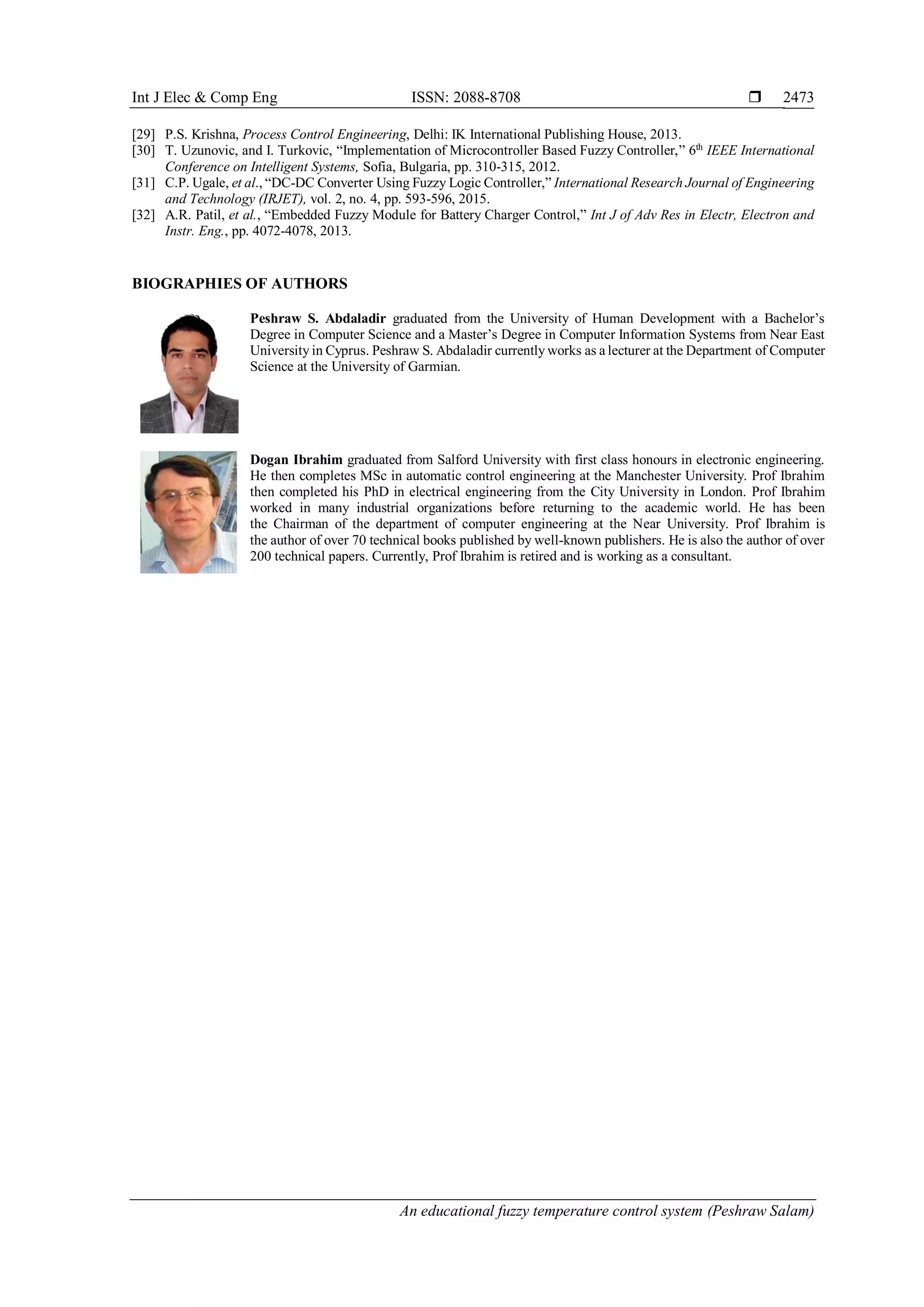 Int J Elec & Comp Eng ISSN: 2088-8708 
An educational fuzzy temperature control system (Peshraw Salam)
2473
[29] P.S. Krishna, Process Control Engineering, Delhi: IK International Publishing House, 2013.
[30] T. Uzunovic, and I. Turkovic, “Implementation of Microcontroller Based Fuzzy Controller,” 6th
IEEE International
Conference on Intelligent Systems, Sofia, Bulgaria, pp. 310-315, 2012.
[31] C.P. Ugale, et al., “DC-DC Converter Using Fuzzy Logic Controller,” International Research Journal of Engineering
and Technology (IRJET), vol. 2, no. 4, pp. 593-596, 2015.
[32] A.R. Patil, et al., “Embedded Fuzzy Module for Battery Charger Control,” Int J of Adv Res in Electr, Electron and
Instr. Eng., pp. 4072-4078, 2013.
BIOGRAPHIES OF AUTHORS
Peshraw S. Abdaladir graduated from the University of Human Development with a Bachelor’s
Degree in Computer Science and a Master’s Degree in Computer Information Systems from Near East
University in Cyprus. Peshraw S. Abdaladir currently works as a lecturer at the Department of Computer
Science at the University of Garmian.
Dogan Ibrahim graduated from Salford University with first class honours in electronic engineering.
He then completes MSc in automatic control engineering at the Manchester University. Prof Ibrahim
then completed his PhD in electrical engineering from the City University in London. Prof Ibrahim
worked in many industrial organizations before returning to the academic world. He has been
the Chairman of the department of computer engineering at the Near University. Prof Ibrahim is
the author of over 70 technical books published by well-known publishers. He is also the author of over
200 technical papers. Currently, Prof Ibrahim is retired and is working as a consultant.
 