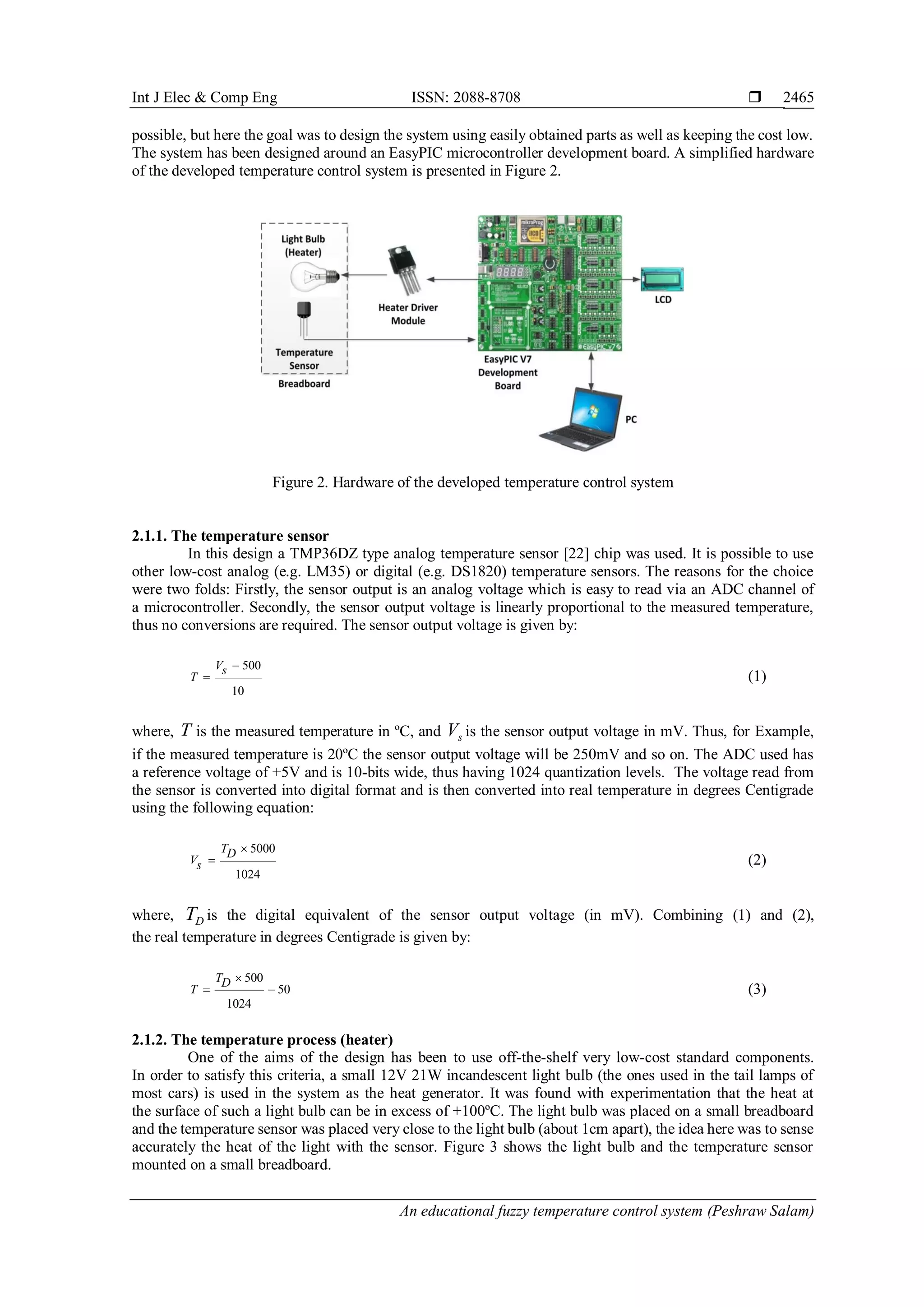 Int J Elec & Comp Eng ISSN: 2088-8708 
An educational fuzzy temperature control system (Peshraw Salam)
2465
possible, but here the goal was to design the system using easily obtained parts as well as keeping the cost low.
The system has been designed around an EasyPIC microcontroller development board. A simplified hardware
of the developed temperature control system is presented in Figure 2.
Figure 2. Hardware of the developed temperature control system
2.1.1. The temperature sensor
In this design a TMP36DZ type analog temperature sensor [22] chip was used. It is possible to use
other low-cost analog (e.g. LM35) or digital (e.g. DS1820) temperature sensors. The reasons for the choice
were two folds: Firstly, the sensor output is an analog voltage which is easy to read via an ADC channel of
a microcontroller. Secondly, the sensor output voltage is linearly proportional to the measured temperature,
thus no conversions are required. The sensor output voltage is given by:
500
10
Vs
T

 (1)
where, T is the measured temperature in ºC, and sV is the sensor output voltage in mV. Thus, for Example,
if the measured temperature is 20ºC the sensor output voltage will be 250mV and so on. The ADC used has
a reference voltage of +5V and is 10-bits wide, thus having 1024 quantization levels. The voltage read from
the sensor is converted into digital format and is then converted into real temperature in degrees Centigrade
using the following equation:
5000
1024
TD
Vs

 (2)
where, DT is the digital equivalent of the sensor output voltage (in mV). Combining (1) and (2),
the real temperature in degrees Centigrade is given by:
500
50
1024
TD
T

  (3)
2.1.2. The temperature process (heater)
One of the aims of the design has been to use off-the-shelf very low-cost standard components.
In order to satisfy this criteria, a small 12V 21W incandescent light bulb (the ones used in the tail lamps of
most cars) is used in the system as the heat generator. It was found with experimentation that the heat at
the surface of such a light bulb can be in excess of +100ºC. The light bulb was placed on a small breadboard
and the temperature sensor was placed very close to the light bulb (about 1cm apart), the idea here was to sense
accurately the heat of the light with the sensor. Figure 3 shows the light bulb and the temperature sensor
mounted on a small breadboard.
 