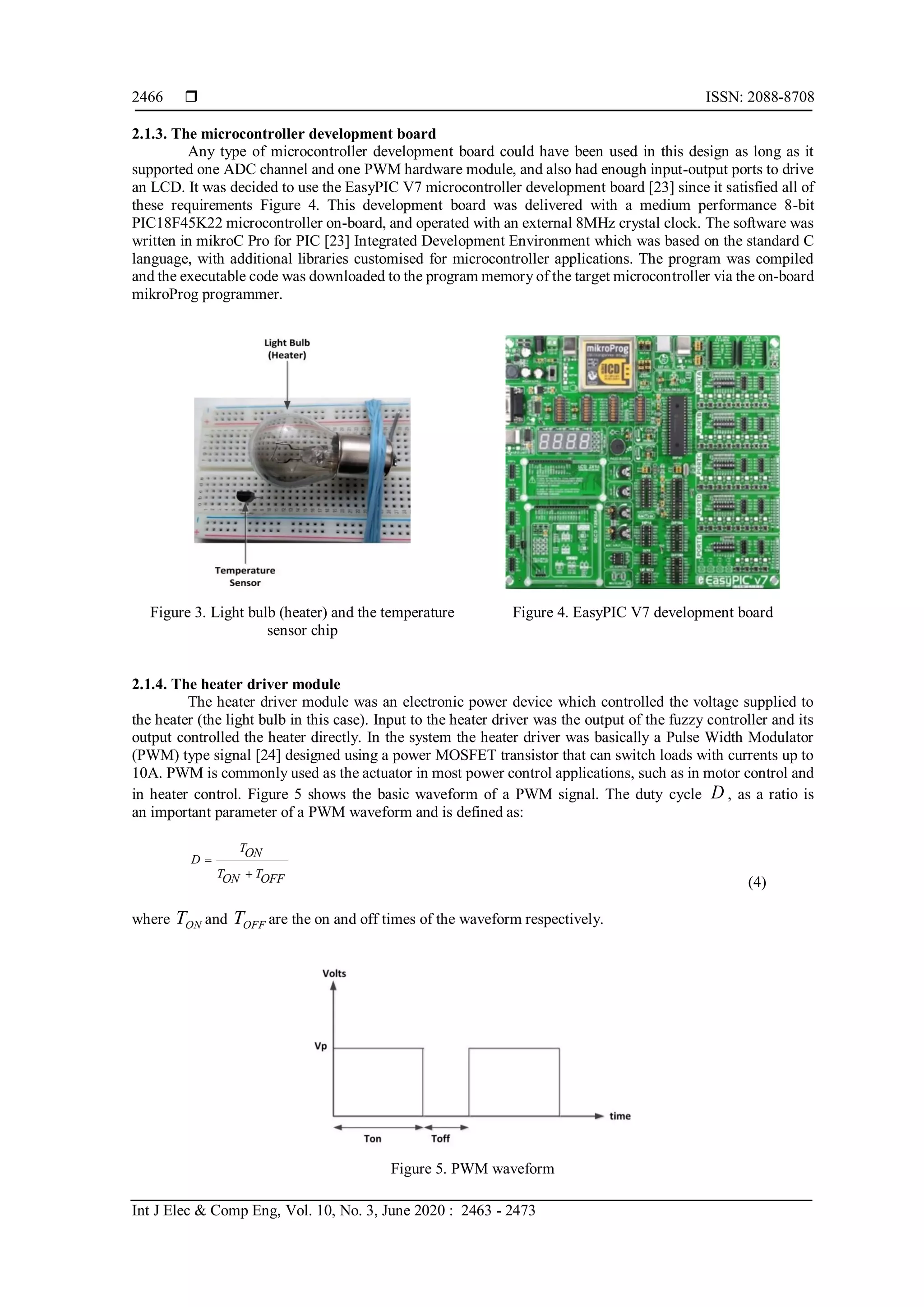  ISSN: 2088-8708
Int J Elec & Comp Eng, Vol. 10, No. 3, June 2020 : 2463 - 2473
2466
2.1.3. The microcontroller development board
Any type of microcontroller development board could have been used in this design as long as it
supported one ADC channel and one PWM hardware module, and also had enough input-output ports to drive
an LCD. It was decided to use the EasyPIC V7 microcontroller development board [23] since it satisfied all of
these requirements Figure 4. This development board was delivered with a medium performance 8-bit
PIC18F45K22 microcontroller on-board, and operated with an external 8MHz crystal clock. The software was
written in mikroC Pro for PIC [23] Integrated Development Environment which was based on the standard C
language, with additional libraries customised for microcontroller applications. The program was compiled
and the executable code was downloaded to the program memory of the target microcontroller via the on-board
mikroProg programmer.
Figure 3. Light bulb (heater) and the temperature
sensor chip
Figure 4. EasyPIC V7 development board
2.1.4. The heater driver module
The heater driver module was an electronic power device which controlled the voltage supplied to
the heater (the light bulb in this case). Input to the heater driver was the output of the fuzzy controller and its
output controlled the heater directly. In the system the heater driver was basically a Pulse Width Modulator
(PWM) type signal [24] designed using a power MOSFET transistor that can switch loads with currents up to
10A. PWM is commonly used as the actuator in most power control applications, such as in motor control and
in heater control. Figure 5 shows the basic waveform of a PWM signal. The duty cycle D , as a ratio is
an important parameter of a PWM waveform and is defined as:
TON
D
T TON OFF


(4)
where ONT and OFFT are the on and off times of the waveform respectively.
Figure 5. PWM waveform
 