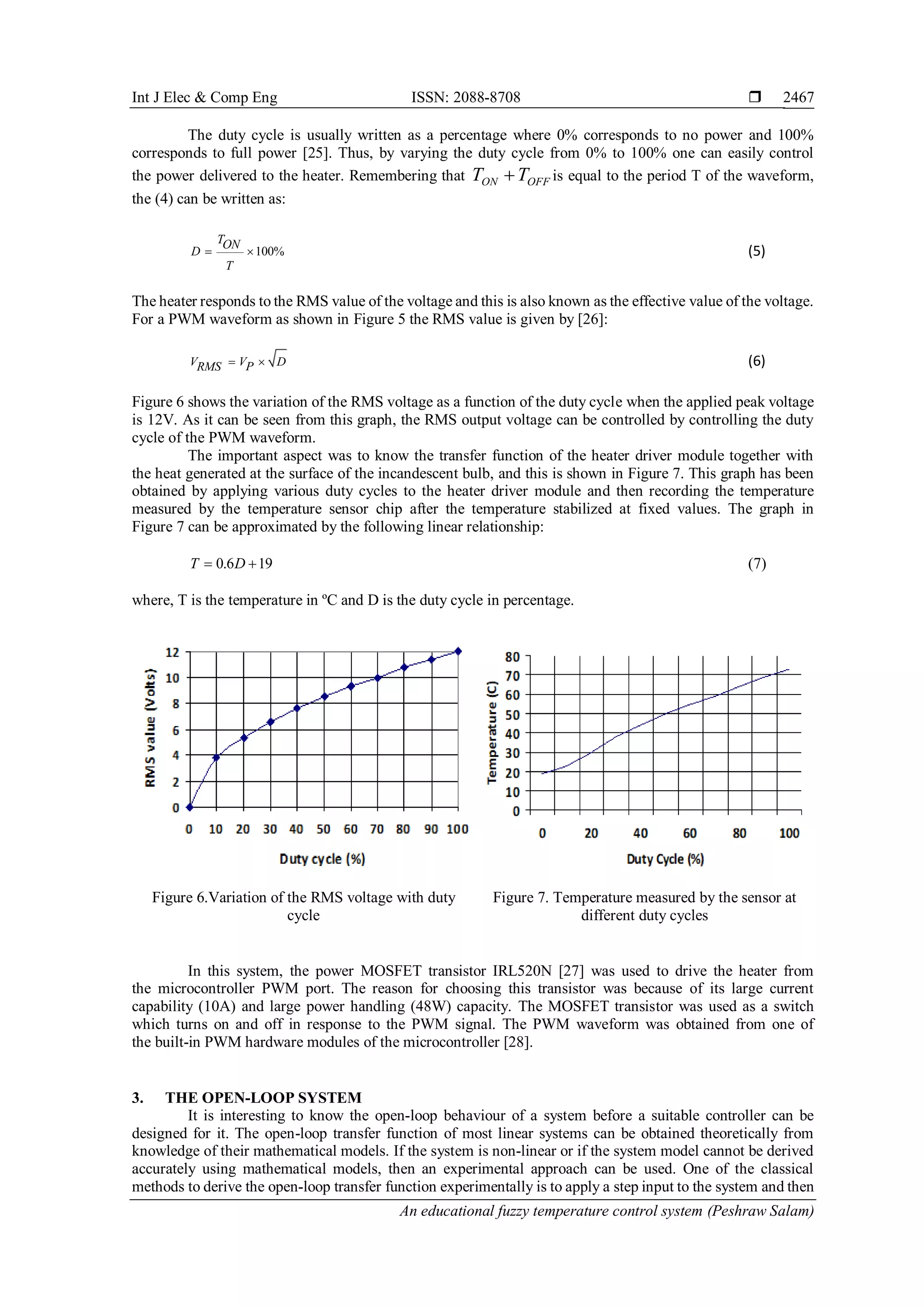 Int J Elec & Comp Eng ISSN: 2088-8708 
An educational fuzzy temperature control system (Peshraw Salam)
2467
The duty cycle is usually written as a percentage where 0% corresponds to no power and 100%
corresponds to full power [25]. Thus, by varying the duty cycle from 0% to 100% one can easily control
the power delivered to the heater. Remembering that OFFON TT  is equal to the period T of the waveform,
the (4) can be written as:
100%
TON
D
T
  (5)
The heater responds to the RMS value of the voltage and this is also known as the effective value of the voltage.
For a PWM waveform as shown in Figure 5 the RMS value is given by [26]:
V V DPRMS   (6)
Figure 6 shows the variation of the RMS voltage as a function of the duty cycle when the applied peak voltage
is 12V. As it can be seen from this graph, the RMS output voltage can be controlled by controlling the duty
cycle of the PWM waveform.
The important aspect was to know the transfer function of the heater driver module together with
the heat generated at the surface of the incandescent bulb, and this is shown in Figure 7. This graph has been
obtained by applying various duty cycles to the heater driver module and then recording the temperature
measured by the temperature sensor chip after the temperature stabilized at fixed values. The graph in
Figure 7 can be approximated by the following linear relationship:
0.6 19T D  (7)
where, T is the temperature in ºC and D is the duty cycle in percentage.
Figure 6.Variation of the RMS voltage with duty
cycle
Figure 7. Temperature measured by the sensor at
different duty cycles
In this system, the power MOSFET transistor IRL520N [27] was used to drive the heater from
the microcontroller PWM port. The reason for choosing this transistor was because of its large current
capability (10A) and large power handling (48W) capacity. The MOSFET transistor was used as a switch
which turns on and off in response to the PWM signal. The PWM waveform was obtained from one of
the built-in PWM hardware modules of the microcontroller [28].
3. THE OPEN-LOOP SYSTEM
It is interesting to know the open-loop behaviour of a system before a suitable controller can be
designed for it. The open-loop transfer function of most linear systems can be obtained theoretically from
knowledge of their mathematical models. If the system is non-linear or if the system model cannot be derived
accurately using mathematical models, then an experimental approach can be used. One of the classical
methods to derive the open-loop transfer function experimentally is to apply a step input to the system and then
 