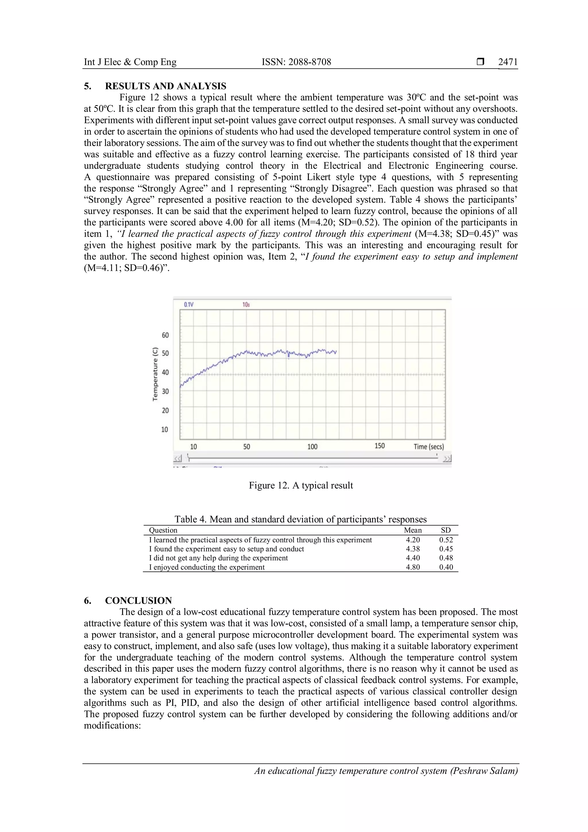 Int J Elec & Comp Eng ISSN: 2088-8708 
An educational fuzzy temperature control system (Peshraw Salam)
2471
5. RESULTS AND ANALYSIS
Figure 12 shows a typical result where the ambient temperature was 30ºC and the set-point was
at 50ºC. It is clear from this graph that the temperature settled to the desired set-point without any overshoots.
Experiments with different input set-point values gave correct output responses. A small survey was conducted
in order to ascertain the opinions of students who had used the developed temperature control system in one of
their laboratory sessions. The aim of the survey was to find out whether the students thought that the experiment
was suitable and effective as a fuzzy control learning exercise. The participants consisted of 18 third year
undergraduate students studying control theory in the Electrical and Electronic Engineering course.
A questionnaire was prepared consisting of 5-point Likert style type 4 questions, with 5 representing
the response “Strongly Agree” and 1 representing “Strongly Disagree”. Each question was phrased so that
“Strongly Agree” represented a positive reaction to the developed system. Table 4 shows the participants’
survey responses. It can be said that the experiment helped to learn fuzzy control, because the opinions of all
the participants were scored above 4.00 for all items (M=4.20; SD=0.52). The opinion of the participants in
item 1, “I learned the practical aspects of fuzzy control through this experiment (M=4.38; SD=0.45)” was
given the highest positive mark by the participants. This was an interesting and encouraging result for
the author. The second highest opinion was, Item 2, “I found the experiment easy to setup and implement
(M=4.11; SD=0.46)”.
Figure 12. A typical result
Table 4. Mean and standard deviation of participants’ responses
Question Mean SD
I learned the practical aspects of fuzzy control through this experiment 4.20 0.52
I found the experiment easy to setup and conduct 4.38 0.45
I did not get any help during the experiment 4.40 0.48
I enjoyed conducting the experiment 4.80 0.40
6. CONCLUSION
The design of a low-cost educational fuzzy temperature control system has been proposed. The most
attractive feature of this system was that it was low-cost, consisted of a small lamp, a temperature sensor chip,
a power transistor, and a general purpose microcontroller development board. The experimental system was
easy to construct, implement, and also safe (uses low voltage), thus making it a suitable laboratory experiment
for the undergraduate teaching of the modern control systems. Although the temperature control system
described in this paper uses the modern fuzzy control algorithms, there is no reason why it cannot be used as
a laboratory experiment for teaching the practical aspects of classical feedback control systems. For example,
the system can be used in experiments to teach the practical aspects of various classical controller design
algorithms such as PI, PID, and also the design of other artificial intelligence based control algorithms.
The proposed fuzzy control system can be further developed by considering the following additions and/or
modifications:
 