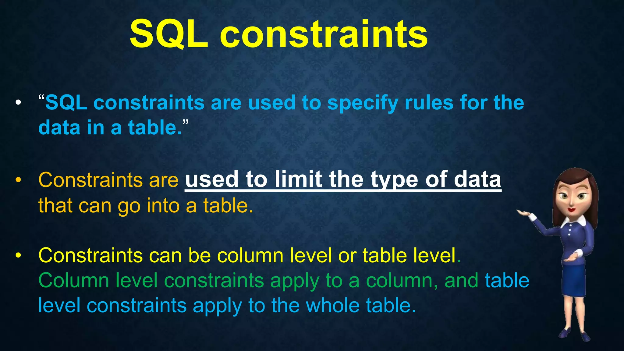 SQL constraints
• “SQL constraints are used to specify rules for the
data in a table.”
• Constraints are used to limit the type of data
that can go into a table.
• Constraints can be column level or table level.
Column level constraints apply to a column, and table
level constraints apply to the whole table.
 