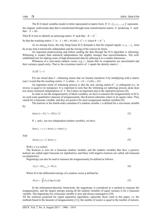  ISSN: 2088-8708
IJECE Vol. 7, No. 4, August 2017 : 1906 – 1914
1908
The ICA latent variables model is better represented in matrix form. If 1 2
[ , ,..., ]
T
n
S s s s represents
the original, multivariate data that is transformed through some transformation matrix H producing X such
that : X HS .
Then ICA tries to identify an unmixing matrix W such that :
1
W H

 .
So that the resulting matrix Y is: ( )Y WS W HS S S    (since
1
W H

 ).
As we already know, the only thing linear ICA demands is that the original signals 1 2
,s ..., n
s s must
be at any time t statistically independent and the mixing of the sources be linear.
An important preprocessing step before sending the data through the ICA algorithm is whitening.
Whitening is weaker than statistical independence but slightly stronger than uncorrelatedness. The well-
established tool for making sense of high dimensional data by reducing it to a smaller dimension.
Whiteness of a zero-mean random vector, e.g. X , means that its components are uncorrelated and
their variance equals unity. That is, the covariance matrix of X equals the identity matrix I :
{ }
T
E XX I
For our mixed data X , whitening means that we linearly transform it by multiplying with a matrix
(sayV ) such that the resulting matrix Z is white : ( )Z VX V HS H S   .
An important result of whitening process is that the new mixing matrix H , is orthogonal (i.e. its
inverse is equal to its transpose). It is important to note that the whitening (or sphering) process alone does
not ensure statistical independence of X but it plays an important step in the separation process [8].
In order to use the nongaussianity of latent variables, we have to measure the nongaussianity in ICA,
we used some quantitative measure of nongaussianity, like Kurtosis (absolute value) or its square value. They
vanish for a Gaussian variable, and they are positive for most nongaussian random variables [9].
The kurtosis or the fourth-order cumulant of a random variable y is defined for a zero-mean variable
by:
4 2 2
( ) { } 3( { })kurt y E y E y  (3)
If 1
y and 2
y are two independent random variables, we have:
1 2 1 2
( ) ( ) ( )kurt y y kurt y kurt y   (4)
And
4
1 1
( . ) . ( )kurt a y a kurt y (5)
With ( a is a scalar).
The Kurtosis is zero for a Gaussian random variable, and the random variables that have a positive
kurtosis are called super Gaussian (or leptokurtic), and those with negative kurtosis are called sub Gaussian
(or platykurtic).
Negentropy can also be used to measure the nongaussianity.Its defined as follows:
( ) ( ) ( )gauss
J y H y H y  (6)
Where H is the differential entropy of a random vector y defined by:
( ) ( ).log ( )H y f y f y dy  (7)
In the information-theoretic framework, the negentropy is considered as a method to measure the
nongaussianity, and the largest entropy among all the random variables of equal variance is for a Gaussian
variable. The negentropy for a Gaussian variable is zero and always nonnegative [10].
All the solutions proposed for signal separation algorithms, especially those cited in this paper, i.e. the
methods based in the measure of nongaussianity [11], the number of source is equal to the number of sensors,
 