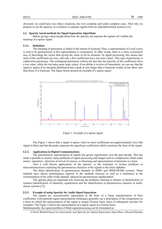 IJECE ISSN: 2088-8708 
A Novel Method based on Gaussianity and Sparsity for Signal Separation Algorithms (Abouzid Houda)
1909
obviously we could have two others situations, the over complete and under complete cases. That why we
propose to use the sparsity, as a solution to separate signals from an underdetermined systems [12].
2.2. Sparsity based methods for Signal Separation Algorithms
Before giving a deep insight about how the sparsity can separate the signals, let’s define the
meaning of a sparse signal.
2.2.1. Definition
The meaning of parsimony is linked to the notion of economy.Thus, a representation of a real vector
is said to be parsimonious if this representation is economical. In other words, there is a more economical
way of describing the vector than giving the value of all its elements. In signal processing, this means that
most of the coefficients are zero, and only a few coefficients have non-zero values. This type of parsimony is
called strict parsimony. The widespread parsimony reflects the fact that the majority of the coefficients have
a low value, while the rest takes quite large values. If we define it in term of Gaussianity, we can say that the
signal is sparse if its marginal distribution has a peak at zero larger than a Gaussian would, or has fatter tails
than those of a Gaussian. The figure below present an exemple of a sparse signal:
Figure 1. Exemple of a sparse signal
The Figure 1 shows that a signal is sparse when its most coefficients are (approximately) zero (the
signal in blue) and that the peaks represent the significant coefficients which constitute the form of the signal.
2.2.2. Applications in Digital Communications
The parsimonious representation of signals has grown significantly over the past decade. This has
made it possible to resolve many problems of signal processing and images such as compression, blind audio
source separation , detection of arrival of sources, or denoising and representation of functions in a basis.
Also a well known applications of the sparsity, is the treatment of inverse problems in
telecommunications exploiting the parsimonious character of the signals to the finite alphabet.
The blind identification of parsimonious channels in SIMO and MIMI-OFDM systems. These
methods have shown performances superior to the methods classical as well as a robustness to the
overestimation of the order of the channel, induced by parsimonious regularization
The sparsity plays an important role resolving the problems referring to themes of identification of
systems (identification of channels), equalization and the identification of parsimonious channels in multi-
sensor systems [13].
2.2.3. Exemple of using Sparsity for Audio Signal Separation
The signals are conventionally represented in the form of a linear transformation of their
coefficients. Conventional signal representation techniques generally use a description of the components on
a basis on which the representation of the signal is unique (Fourier basis, basis of orthogonal wavelets for
example). The Figure 2 shows the representation of a sparse signal in a Fourier basis.
Mathematically, the typical problem of blind signal processing can be formulated as:
 