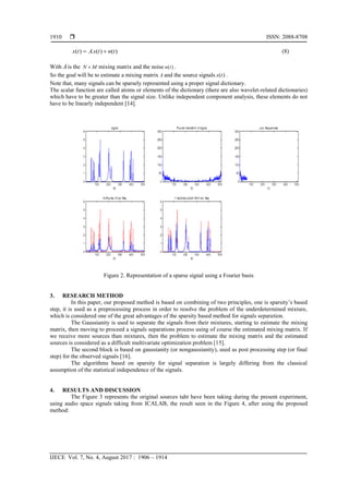  ISSN: 2088-8708
IJECE Vol. 7, No. 4, August 2017 : 1906 – 1914
1910
( ) . ( ) ( )x t A s t n t  (8)
With Ais the N M mixing matrix and the noise ( )n t .
So the goal will be to estimate a mixing matrix A and the source signals ( )s t .
Note that, many signals can be sparsely represented using a proper signal dictionary.
The scalar function are called atoms or elements of the dictionary (there are also wavelet-related dictionaries)
which have to be greater than the signal size. Unlike independent component analysis, these elements do not
have to be linearly independent [14].
Figure 2. Representation of a sparse signal using a Fourier basis
3. RESEARCH METHOD
In this paper, our proposed method is based on combining of two principles, one is sparsity’s based
step, it is used as a preprocessing process in order to resolve the problem of the underdetermined mixture,
which is considered one of the great advantages of the sparsity based method for signals separation.
The Gaussianity is used to separate the signals from their mixtures, starting to estimate the mixing
matrix, then moving to proceed a signals separations process using of course the estimated mixing matrix. If
we receive more sources than mixtures, then the problem to estimate the mixing matrix and the estimated
sources is considered as a difficult multivariate optimization problem [15].
The second block is based on gaussianity (or nongaussianity), used as post processing step (or final
step) for the observed signals [16].
The algorithms based on sparsity for signal separation is largely differing from the classical
assumption of the statistical independence of the signals.
4. RESULTS AND DISCUSSION
The Figure 3 represents the original sources taht have been taking during the present experiment,
using audio space signals taking from ICALAB, the result seen in the Figure 4, after using the proposed
method:
 
