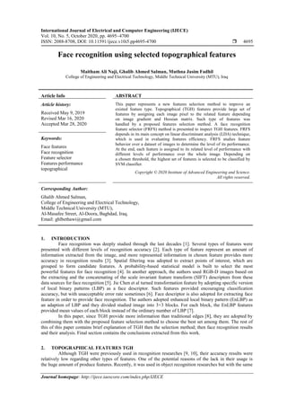 International Journal of Electrical and Computer Engineering (IJECE)
Vol. 10, No. 5, October 2020, pp. 4695~4700
ISSN: 2088-8708, DOI: 10.11591/ijece.v10i5.pp4695-4700  4695
Journal homepage: http://ijece.iaescore.com/index.php/IJECE
Face recognition using selected topographical features
Maitham Ali Naji, Ghalib Ahmed Salman, Muthna Jasim Fadhil
College of Engineering and Electrical Technology, Middle Technical University (MTU), Iraq
Article Info ABSTRACT
Article history:
Received May 9, 2019
Revised Mar 16, 2020
Accepted Mar 28, 2020
This paper represents a new features selection method to improve an
existed feature type. Topographical (TGH) features provide large set of
features by assigning each image pixel to the related feature depending
on image gradient and Hessian matrix. Such type of features was
handled by a proposed features selection method. A face recognition
feature selector (FRFS) method is presented to inspect TGH features. FRFS
depends in its main concept on linear discriminant analysis (LDA) technique,
which is used in evaluating features efficiency. FRFS studies feature
behavior over a dataset of images to determine the level of its performance.
At the end, each feature is assigned to its related level of performance with
different levels of performance over the whole image. Depending on
a chosen threshold, the highest set of features is selected to be classified by
SVM classifier.
Keywords:
Face features
Face recognition
Feature selector
Features performance
topographical
Copyright © 2020 Institute of Advanced Engineering and Science.
All rights reserved.
Corresponding Author:
Ghalib Ahmed Salman,
College of Engineering and Electrical Technology,
Middle Technical University (MTU),
Al-Masafee Street, Al-Doora, Baghdad, Iraq.
Email: ghlbethawi@gmail.com
1. INTRODUCTION
Face recognition was deeply studied through the last decades [1]. Several types of features were
presented with different levels of recognition accuracy [2]. Each type of feature represent an amount of
information extracted from the image, and more represented information in chosen feature provides more
accuracy in recognition results [3]. Spatial filtering was adopted to extract points of interest, which are
grouped to form candidate features. A probability-based statistical model is built to select the most
powerful features for face recognition [4]. In another approach, the authors used RGB-D images based on
the extracting and the concatenating of the scale invariant feature transform (SIFT) descriptors from these
data sources for face recognition [5]. Jie Chen et al turned transformation feature by adopting specific version
of local binary patterns (LBP) as a face descriptor. Such features provided encouraging classification
accuracy, but with unacceptable error rate sometimes [6]. Face descriptor is also adopted for extracting face
feature in order to provide face recognition. The authors adopted enhanced local binary pattern (EnLBP) as
an adaption of LBP and they divided studied image into 3×3 blocks. For each block, the EnLBP features
provided mean values of each block instead of the ordinary number of LBP [7].
In this paper, since TGH provide more information than traditional edges [8], they are adopted by
combining them with the proposed feature selection method to choose the best set among them. The rest of
this of this paper contains brief explanation of TGH then the selection method; then face recognition results
and their analysis. Final section contains the conclusions extracted from this work.
2. TOPOGRAPHICAL FEATURES TGH
Although TGH were previously used in recognition researches [9, 10], their accuracy results were
relatively low regarding other types of features. One of the potential reasons of the lack in their usage is
the huge amount of produce features. Recently, it was used in object recognition researches but with the same
 