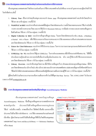 1508.ห้องสมุดคณะแพพยศาสตร์ขอเชิญร่วมกิจกรรมส่งเสริมการใช้สารสนเทศ
        ห้องสมุดคณะแพทยศาสตร์ จัดกิจกรรมส่งเสริมการใช้สารสนเทศสาหรับนักศึกษา อาจารย์ บุคลากรและผู้สนใจทั่วไป
ในหัวข้อต่างๆ ดังนี้

        1. Library Tour เป็นการนาชมห้องสมุด และแนะนา Home page ห้องสมุดคณะแพทยศาสตร์ และสานักวิทยบริการ
           ใช้เวลา 40 นาที กลุ่มละ 3 คนขึ้นไป
        2. WebOPAC in KKU แนะนาการค้นสารสนเทศที่มีอยู่มหาวิทยาลัยขอนแก่น รวมทั้งวิทยาเขตหนองคาย ได้แก่ หนังสือ
           วารสาร ดรรชนีวารสารภาษาไทย และการใช้บริการ Document Delivery การยืมต่อ การจอง และตรวจสอบข้อมูลการ
           ยืมด้วยตัวเอง ใช้เวลา 1 ชั่วโมง กลุ่มละ 3 คนขึ้นไป
        3. Digital Collection in KKU แนะนาการค้นฐานข้อมูล Online ในมหาวิทยาลัยขอนแก่น เช่น e-Book, e-Database,
           e-Journal และ e-Thesis เพื่อใช้ประกอบการเรียนการสอนและการวิจัย ตลอดจนการค้นสารสนเทศจากภายนอก
           มหาวิทยาลัยขอนแก่น ใช้เวลา 2-3 ชั่วโมง กลุ่มละ 3 คนขึ้นไป
        4. Zotero for Cited References แนะนาการใช้โปรแกรม Zotero ในการรวบรวมบรรณานุกรมและจัดทาเอกสารอ้างอิง
           ใช้เวลา 1-2 ชั่วโมง กลุ่มละ 3 คนขึ้นไป
        5. USMLEasy for NL แนะนาการใช้ฐาน USMLEasy ในการทาแบบทดสอบ เพื่อให้สามารถทาข้อสอบ NL ได้ดีขึ้น
           ประเมินความรู้ของตัวเอง ทราบหนังสือที่จะอ่านเพิ่มเติมก่อนสอบ NL จริง และรู้วิธีการเข้าใช้งานจากภายนอก
           มหาวิทยาลัยขอนแก่น ใช้เวลา 1 ชั่วโมง กลุ่มละ 3 คนขึ้นไป
        6. Library Overview แนะนาห้องสมุดโดยรวม เพื่อให้ทราบข้อมูลกว้างๆ ลักษณะเด่นของฐานข้อมูล Online ที่มีใน
           มหาวิทยาลัยขอนแก่น บริการใหม่ๆ เช่น บริการ DD และบริการสารสนเทศคัดสรร (SDI) ตอบปัญหาหรือข้อสงสัยในการ
           ใช้เทคโนโลยีสารสนเทศ ตลอดจนการฝึกอบรมเชิงปฏิบัติตามความต้องการของผู้ใช้ เวลา 1-3 ชั่วโมง กลุ่มละ 3 คนขึ้นไป
        ผู้ที่สนใจเข้าร่วมกิจกรรรม สามารถแจ้งความต้องการเข้าร่วมได้ที่จุด One-Stop Service โทร. 63983, 63087 ในวันเวลา
ราชการ หรือที่ ussahgij@kku.ac.th

             9
        1509.ห้องสมุดคณะแพพยศาสตร์ขอเชิญใช้ฐานข้อมูล AccessEmergency Medicine

                      ห้ อ งสมุ ด คณะแพทยศาสตร์ บอกรั บ ฐา นข้ อ มู ล
  AccessEmergency Medicine ซึ่งเป็นฐานข้อมูลทางการแพทย์สาขาเวช
  ศาสตร์ ฉุ ก เฉิ น       ประกอบไปด้ ว ยข้ อ มู ล ที่ ห ลากหลายรู ป แบบ
  ได้แก่ หนังสือ ภาพนิ่ง ภาพเคลื่อนไหว วีดิทัศน์ เป็นต้น นอกจากนี้ยัง
  ประกอบไปด้วยวิธีการทาหัตถการ การใช้ยา ตลอดจนคาถามคาตอบที่
  เกี่ยวข้อง ผู้สนใจสามารถเข้าไปสืบค้นข้อมูลได้ที่เว็บไซต์ห้องสมุดคณะ
  แพทยศาสตร์ http://www.md.kku.ac.th/library ---> Reference Databases
  หรือ E-Book
 