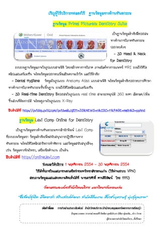 เชิญผู้ใช้บริการทดลองใช้ ฐานข้อมูลทางด้านทันตกรรม
                                   ฐานข้อมูล Primal Pictures: Dentistry Suite
                                                                          เป็นฐานข้อมูลอ้างอิงสือประสม
                                                                                                ่
                                                                         ทางด้านกายวิภาคทันตกรรม
                                                                         ประกอบด้วย
                                                                           - 3D Head & Neck
                                                                         for Dentistry
       รวบรวมฐานข้อมูลภาพในรูปแบบสามมิติ โครงสร้างทางกายวิภาค ภาพสไลด์ทางการแพทย์ MRI รวมถึงวิดีโอ
 คลิปและแอนิเมชั่น พร้อมข้อมูลประกอบเพื่อเสริมความเข้าใจ และใช้อ้างอิง
     - Dental Hygiene ข้อมูลในรูปแบบ Anatomy Atlas แบบสามมิติ พร้อมข้อมูลอ้างอิงประกอบการศึกษา
 ทางด้านกายวิภาคทันกรรมขั้นพื้นฐาน รวมถึงวิดีโอคลิปและแอนิเมชั่น
     - 3D Real-Time Dentistry สื่อประสมในรูปแบบ real time สามารถหมุนได้ 360 องศา เลือกลด/เพิ่ม
 ชิ้นส่วนที่ตองการได้ พร้อมดูภาพในรูปแบบ X-Ray
             ้
 สืบค้นได้ที่ http://ovidsp.ovid.com/ovidweb.cgi?T=JS&NEWS=n&CSC=Y&PAGE=main&D=pphnd

         ฐานข้อมูล Lexi Comp Online for Dentistry
        เป็นฐานข้อมูลทางด้านทันตกรรมจากสานักพิมพ์ Lexi Comp
ที่รวบรวมข้อมูลยา ข้อมูลอ้างอิงเพื่อสนับสนุนการปฏิบัติงานทาง
ทันตกรรม พร้อมวิดีโอคลิปสาธิตการทาหัตการ และข้อมูลสนับสนุนอื่นๆ
เช่น ข้อมูลทางพิษวิทยา, เครื่องมือคานวน เป็นต้น
สืบค้นได้ที่ http://online.lexi.com
                           ช่วงเวลาให้บริการ 1 พฤศจิกายน 2554 - 30 พฤศจิกายน 2554
                     ใช้ได้ทงภายในและภายนอกเครือข่ายมหาวิทยาลัยขอนแก่น (ใช้ผานระบบ VPN)
                            ั้                                                ่
                 สอบถามข้อมูลและแสดงความคิดเห็นได้ที่ นายเดชศักดิ์ ศานติววฒน์ โทร 11113
                                                                         ิั
                           วัฒนธรรมองค์กรสานักวิทยบริการ มหาวิทยาลัยขอนแก่น

        “ซือสัตย์สจริต มีจตอาสา สร้างสรรค์พฒนา สามัคคีทีมงาน เชียวชาญความรู้ มุงสูคณภาพ”
           ่      ุ       ิ                ั                    ่              ่ ่ ุ

                          จัดทำโดย ภารกิจด้านประชาสัมพันธ์ สานักวิทยบริการ(สานักหอสมุดและทรัพยากรการเรียนรู้)
                                                  ธีรยุทธ บาลชน วราภรณ์ พนมศิริ กิตติยา สุทธิประภา นิติยา ชุ่มอภัย....ข่าว /ภาพ
                                                                                        ผู้อานวยการสานักวิทยบริการ...ที่ปรึกษา
 
