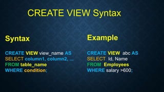 CREATE VIEW Syntax
Syntax
CREATE VIEW view_name AS
SELECT column1, column2, ...
FROM table_name
WHERE condition;
Example
CREATE VIEW abc AS
SELECT Id, Name
FROM Employees
WHERE salary >600;
