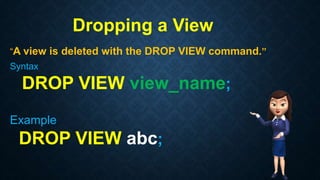 Dropping a View
“A view is deleted with the DROP VIEW command.”
Syntax
DROP VIEW view_name;
Example
DROP VIEW abc;