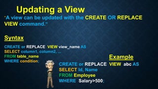Updating a View
“A view can be updated with the CREATE OR REPLACE
VIEW command.”
Syntax
CREATE or REPLACE VIEW view_name AS
SELECT column1, column2, ...
FROM table_name
WHERE condition;
CREATE or REPLACE VIEW abc AS
SELECT Id, Name
FROM Employee
WHERE Salary>500;
Example
