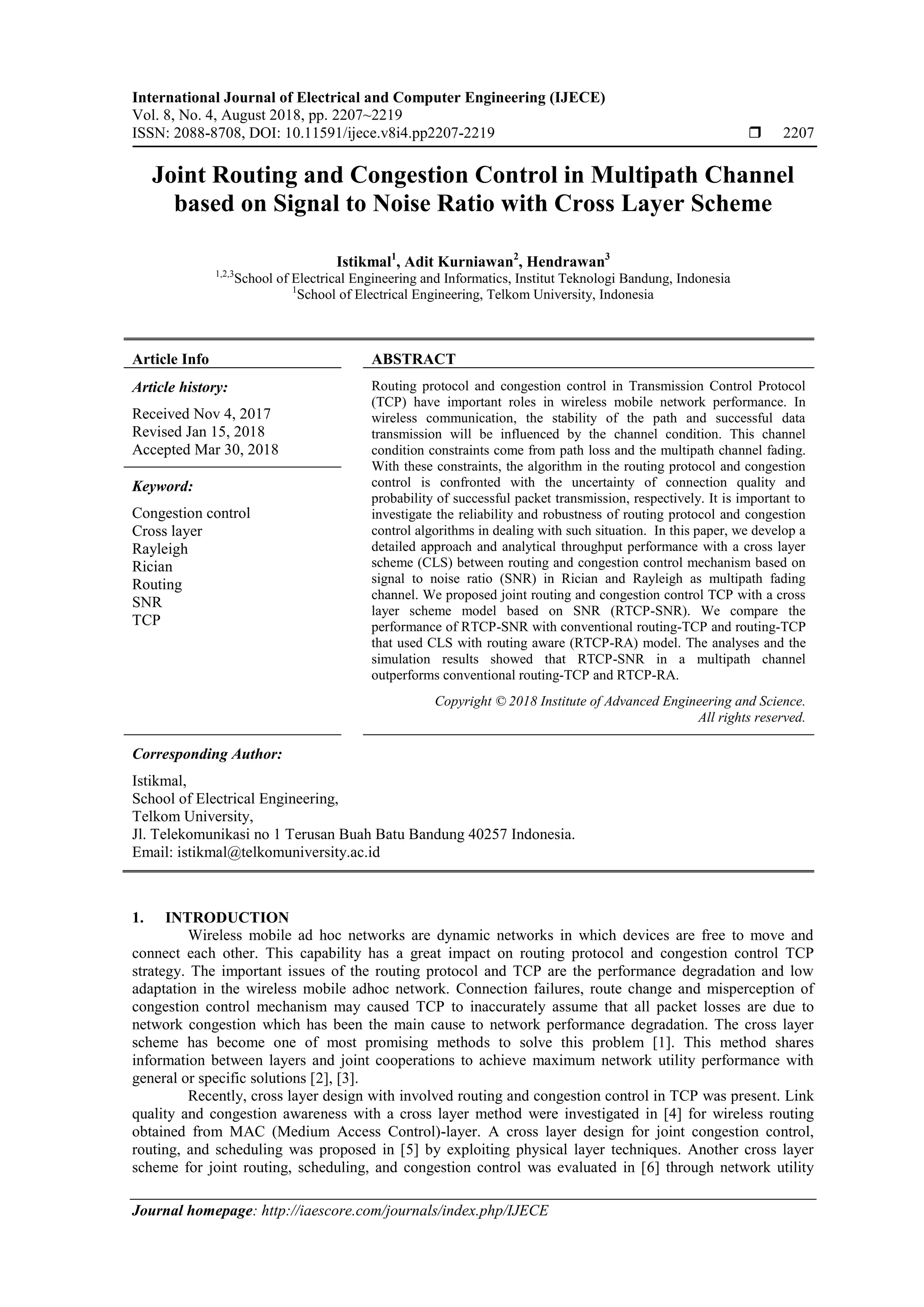International Journal of Electrical and Computer Engineering (IJECE)
Vol. 8, No. 4, August 2018, pp. 2207~2219
ISSN: 2088-8708, DOI: 10.11591/ijece.v8i4.pp2207-2219  2207
Journal homepage: http://iaescore.com/journals/index.php/IJECE
Joint Routing and Congestion Control in Multipath Channel
based on Signal to Noise Ratio with Cross Layer Scheme
Istikmal1
, Adit Kurniawan2
, Hendrawan3
1,2,3
School of Electrical Engineering and Informatics, Institut Teknologi Bandung, Indonesia
1
School of Electrical Engineering, Telkom University, Indonesia
Article Info ABSTRACT
Article history:
Received Nov 4, 2017
Revised Jan 15, 2018
Accepted Mar 30, 2018
Routing protocol and congestion control in Transmission Control Protocol
(TCP) have important roles in wireless mobile network performance. In
wireless communication, the stability of the path and successful data
transmission will be influenced by the channel condition. This channel
condition constraints come from path loss and the multipath channel fading.
With these constraints, the algorithm in the routing protocol and congestion
control is confronted with the uncertainty of connection quality and
probability of successful packet transmission, respectively. It is important to
investigate the reliability and robustness of routing protocol and congestion
control algorithms in dealing with such situation. In this paper, we develop a
detailed approach and analytical throughput performance with a cross layer
scheme (CLS) between routing and congestion control mechanism based on
signal to noise ratio (SNR) in Rician and Rayleigh as multipath fading
channel. We proposed joint routing and congestion control TCP with a cross
layer scheme model based on SNR (RTCP-SNR). We compare the
performance of RTCP-SNR with conventional routing-TCP and routing-TCP
that used CLS with routing aware (RTCP-RA) model. The analyses and the
simulation results showed that RTCP-SNR in a multipath channel
outperforms conventional routing-TCP and RTCP-RA.
Keyword:
Congestion control
Cross layer
Rayleigh
Rician
Routing
SNR
TCP
Copyright © 2018 Institute of Advanced Engineering and Science.
All rights reserved.
Corresponding Author:
Istikmal,
School of Electrical Engineering,
Telkom University,
Jl. Telekomunikasi no 1 Terusan Buah Batu Bandung 40257 Indonesia.
Email: istikmal@telkomuniversity.ac.id
1. INTRODUCTION
Wireless mobile ad hoc networks are dynamic networks in which devices are free to move and
connect each other. This capability has a great impact on routing protocol and congestion control TCP
strategy. The important issues of the routing protocol and TCP are the performance degradation and low
adaptation in the wireless mobile adhoc network. Connection failures, route change and misperception of
congestion control mechanism may caused TCP to inaccurately assume that all packet losses are due to
network congestion which has been the main cause to network performance degradation. The cross layer
scheme has become one of most promising methods to solve this problem [1]. This method shares
information between layers and joint cooperations to achieve maximum network utility performance with
general or specific solutions [2], [3].
Recently, cross layer design with involved routing and congestion control in TCP was present. Link
quality and congestion awareness with a cross layer method were investigated in [4] for wireless routing
obtained from MAC (Medium Access Control)-layer. A cross layer design for joint congestion control,
routing, and scheduling was proposed in [5] by exploiting physical layer techniques. Another cross layer
scheme for joint routing, scheduling, and congestion control was evaluated in [6] through network utility
 