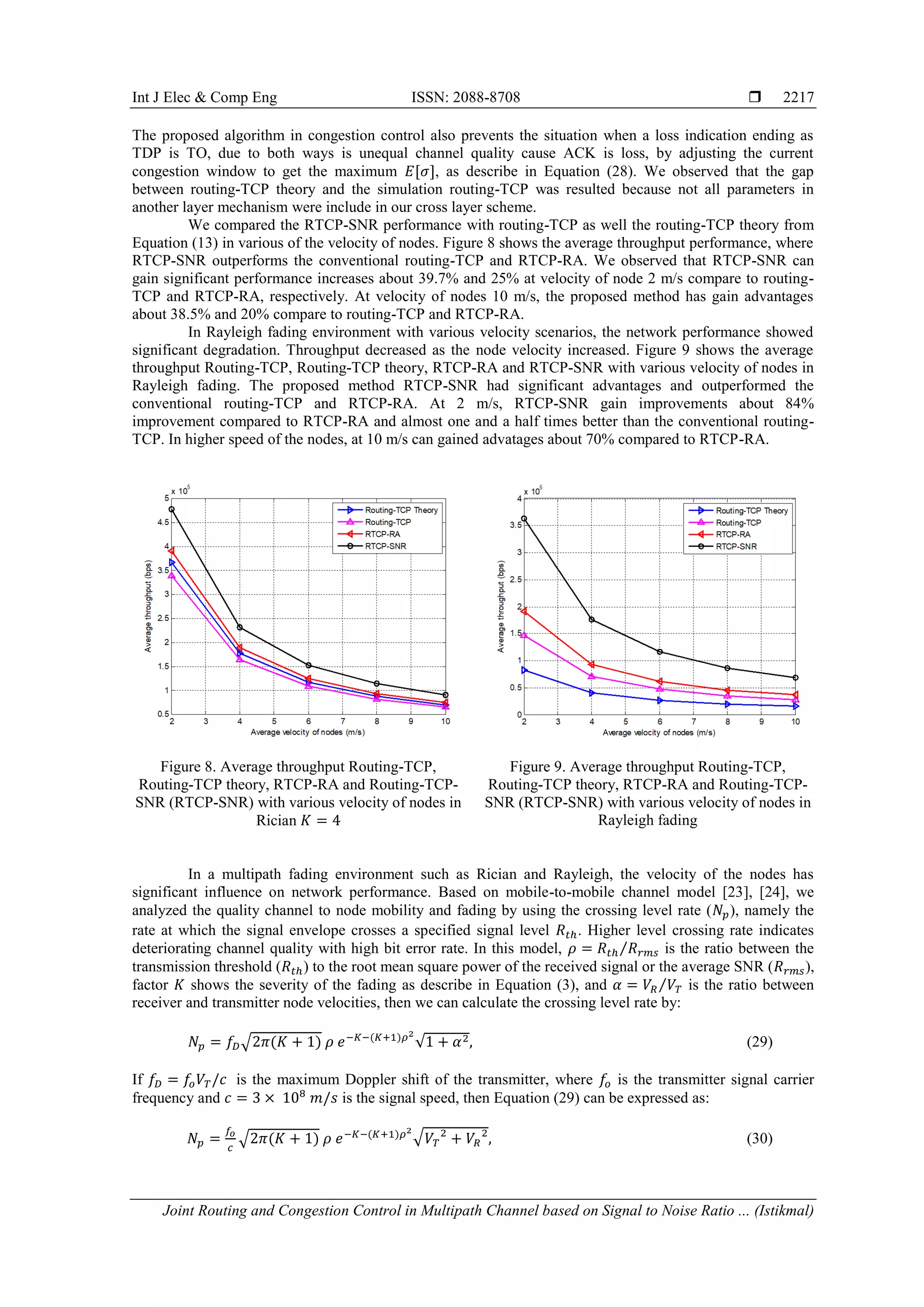 Int J Elec & Comp Eng ISSN: 2088-8708 
Joint Routing and Congestion Control in Multipath Channel based on Signal to Noise Ratio ... (Istikmal)
2217
The proposed algorithm in congestion control also prevents the situation when a loss indication ending as
TDP is TO, due to both ways is unequal channel quality cause ACK is loss, by adjusting the current
congestion window to get the maximum [ ], as describe in Equation (28). We observed that the gap
between routing-TCP theory and the simulation routing-TCP was resulted because not all parameters in
another layer mechanism were include in our cross layer scheme.
We compared the RTCP-SNR performance with routing-TCP as well the routing-TCP theory from
Equation (13) in various of the velocity of nodes. Figure 8 shows the average throughput performance, where
RTCP-SNR outperforms the conventional routing-TCP and RTCP-RA. We observed that RTCP-SNR can
gain significant performance increases about 39.7% and 25% at velocity of node 2 m/s compare to routing-
TCP and RTCP-RA, respectively. At velocity of nodes 10 m/s, the proposed method has gain advantages
about 38.5% and 20% compare to routing-TCP and RTCP-RA.
In Rayleigh fading environment with various velocity scenarios, the network performance showed
significant degradation. Throughput decreased as the node velocity increased. Figure 9 shows the average
throughput Routing-TCP, Routing-TCP theory, RTCP-RA and RTCP-SNR with various velocity of nodes in
Rayleigh fading. The proposed method RTCP-SNR had significant advantages and outperformed the
conventional routing-TCP and RTCP-RA. At 2 m/s, RTCP-SNR gain improvements about 84%
improvement compared to RTCP-RA and almost one and a half times better than the conventional routing-
TCP. In higher speed of the nodes, at 10 m/s can gained advatages about 70% compared to RTCP-RA.
Figure 8. Average throughput Routing-TCP,
Routing-TCP theory, RTCP-RA and Routing-TCP-
SNR (RTCP-SNR) with various velocity of nodes in
Rician
Figure 9. Average throughput Routing-TCP,
Routing-TCP theory, RTCP-RA and Routing-TCP-
SNR (RTCP-SNR) with various velocity of nodes in
Rayleigh fading
In a multipath fading environment such as Rician and Rayleigh, the velocity of the nodes has
significant influence on network performance. Based on mobile-to-mobile channel model [23], [24], we
analyzed the quality channel to node mobility and fading by using the crossing level rate ( ), namely the
rate at which the signal envelope crosses a specified signal level . Higher level crossing rate indicates
deteriorating channel quality with high bit error rate. In this model, ⁄ is the ratio between the
transmission threshold ( ) to the root mean square power of the received signal or the average SNR ( ),
factor shows the severity of the fading as describe in Equation (3), and ⁄ is the ratio between
receiver and transmitter node velocities, then we can calculate the crossing level rate by:
√ ( ) ( )
√ (29)
If is the maximum Doppler shift of the transmitter, where is the transmitter signal carrier
frequency and is the signal speed, then Equation (29) can be expressed as:
√ ( ) ( ) √ (30)
 