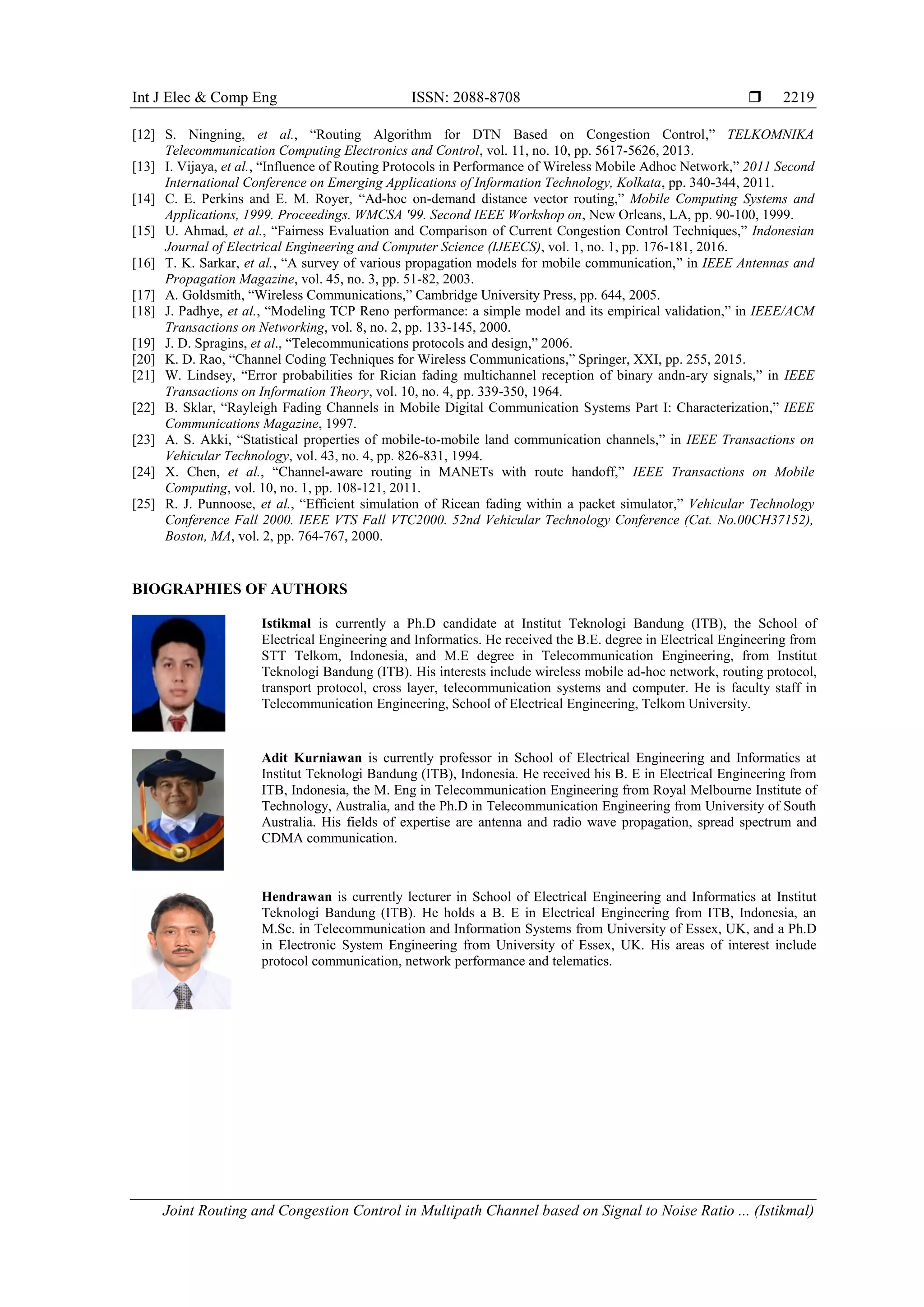 Int J Elec & Comp Eng ISSN: 2088-8708 
Joint Routing and Congestion Control in Multipath Channel based on Signal to Noise Ratio ... (Istikmal)
2219
[12] S. Ningning, et al., “Routing Algorithm for DTN Based on Congestion Control,” TELKOMNIKA
Telecommunication Computing Electronics and Control, vol. 11, no. 10, pp. 5617-5626, 2013.
[13] I. Vijaya, et al., “Influence of Routing Protocols in Performance of Wireless Mobile Adhoc Network,” 2011 Second
International Conference on Emerging Applications of Information Technology, Kolkata, pp. 340-344, 2011.
[14] C. E. Perkins and E. M. Royer, “Ad-hoc on-demand distance vector routing,” Mobile Computing Systems and
Applications, 1999. Proceedings. WMCSA '99. Second IEEE Workshop on, New Orleans, LA, pp. 90-100, 1999.
[15] U. Ahmad, et al., “Fairness Evaluation and Comparison of Current Congestion Control Techniques,” Indonesian
Journal of Electrical Engineering and Computer Science (IJEECS), vol. 1, no. 1, pp. 176-181, 2016.
[16] T. K. Sarkar, et al., “A survey of various propagation models for mobile communication,” in IEEE Antennas and
Propagation Magazine, vol. 45, no. 3, pp. 51-82, 2003.
[17] A. Goldsmith, “Wireless Communications,” Cambridge University Press, pp. 644, 2005.
[18] J. Padhye, et al., “Modeling TCP Reno performance: a simple model and its empirical validation,” in IEEE/ACM
Transactions on Networking, vol. 8, no. 2, pp. 133-145, 2000.
[19] J. D. Spragins, et al., “Telecommunications protocols and design,” 2006.
[20] K. D. Rao, “Channel Coding Techniques for Wireless Communications,” Springer, XXI, pp. 255, 2015.
[21] W. Lindsey, “Error probabilities for Rician fading multichannel reception of binary andn-ary signals,” in IEEE
Transactions on Information Theory, vol. 10, no. 4, pp. 339-350, 1964.
[22] B. Sklar, “Rayleigh Fading Channels in Mobile Digital Communication Systems Part I: Characterization,” IEEE
Communications Magazine, 1997.
[23] A. S. Akki, “Statistical properties of mobile-to-mobile land communication channels,” in IEEE Transactions on
Vehicular Technology, vol. 43, no. 4, pp. 826-831, 1994.
[24] X. Chen, et al., “Channel-aware routing in MANETs with route handoff,” IEEE Transactions on Mobile
Computing, vol. 10, no. 1, pp. 108-121, 2011.
[25] R. J. Punnoose, et al., “Efficient simulation of Ricean fading within a packet simulator,” Vehicular Technology
Conference Fall 2000. IEEE VTS Fall VTC2000. 52nd Vehicular Technology Conference (Cat. No.00CH37152),
Boston, MA, vol. 2, pp. 764-767, 2000.
BIOGRAPHIES OF AUTHORS
Istikmal is currently a Ph.D candidate at Institut Teknologi Bandung (ITB), the School of
Electrical Engineering and Informatics. He received the B.E. degree in Electrical Engineering from
STT Telkom, Indonesia, and M.E degree in Telecommunication Engineering, from Institut
Teknologi Bandung (ITB). His interests include wireless mobile ad-hoc network, routing protocol,
transport protocol, cross layer, telecommunication systems and computer. He is faculty staff in
Telecommunication Engineering, School of Electrical Engineering, Telkom University.
Adit Kurniawan is currently professor in School of Electrical Engineering and Informatics at
Institut Teknologi Bandung (ITB), Indonesia. He received his B. E in Electrical Engineering from
ITB, Indonesia, the M. Eng in Telecommunication Engineering from Royal Melbourne Institute of
Technology, Australia, and the Ph.D in Telecommunication Engineering from University of South
Australia. His fields of expertise are antenna and radio wave propagation, spread spectrum and
CDMA communication.
Hendrawan is currently lecturer in School of Electrical Engineering and Informatics at Institut
Teknologi Bandung (ITB). He holds a B. E in Electrical Engineering from ITB, Indonesia, an
M.Sc. in Telecommunication and Information Systems from University of Essex, UK, and a Ph.D
in Electronic System Engineering from University of Essex, UK. His areas of interest include
protocol communication, network performance and telematics.
 
