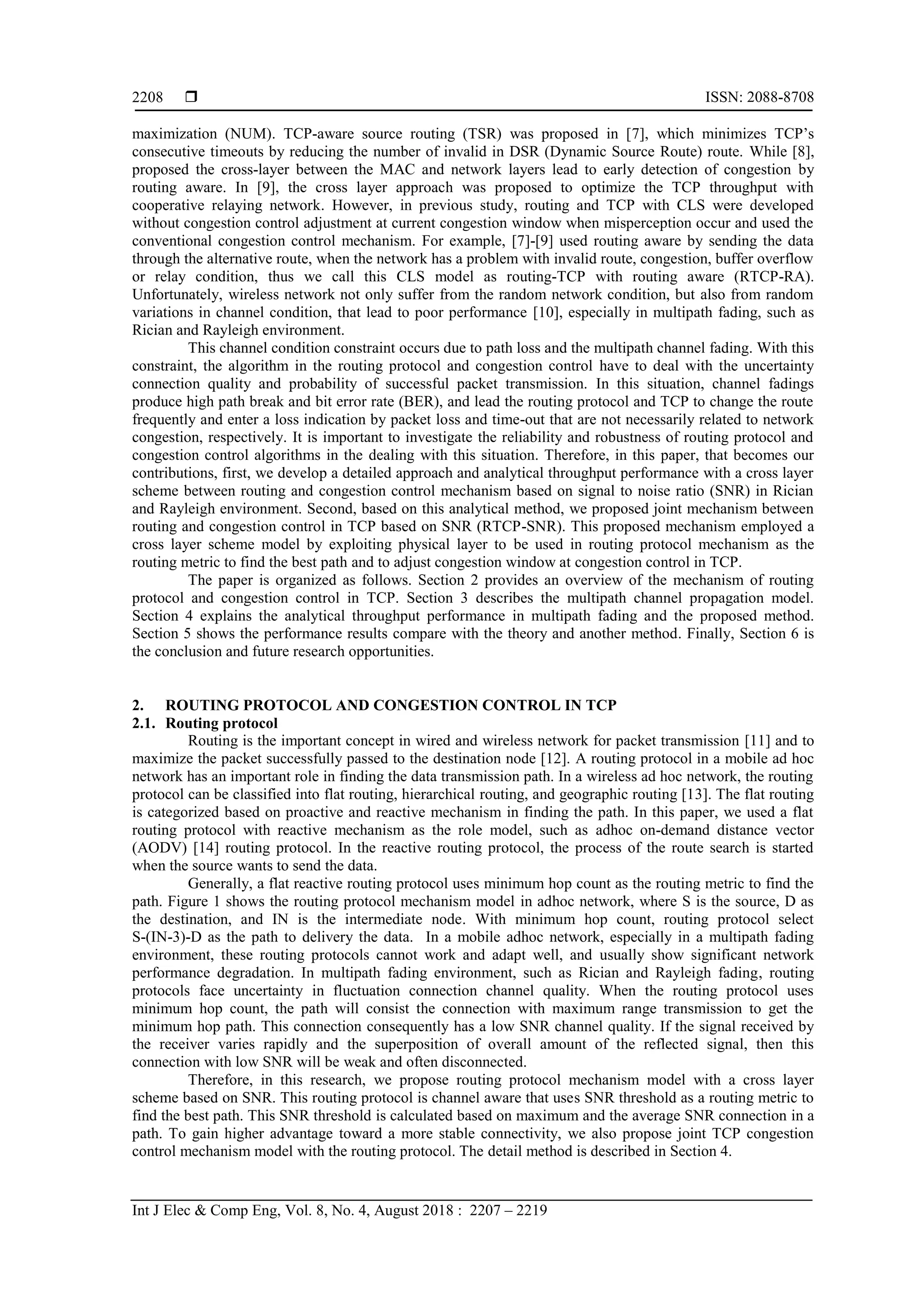  ISSN: 2088-8708
Int J Elec & Comp Eng, Vol. 8, No. 4, August 2018 : 2207 – 2219
2208
maximization (NUM). TCP-aware source routing (TSR) was proposed in [7], which minimizes TCP’s
consecutive timeouts by reducing the number of invalid in DSR (Dynamic Source Route) route. While [8],
proposed the cross-layer between the MAC and network layers lead to early detection of congestion by
routing aware. In [9], the cross layer approach was proposed to optimize the TCP throughput with
cooperative relaying network. However, in previous study, routing and TCP with CLS were developed
without congestion control adjustment at current congestion window when misperception occur and used the
conventional congestion control mechanism. For example, [7]-[9] used routing aware by sending the data
through the alternative route, when the network has a problem with invalid route, congestion, buffer overflow
or relay condition, thus we call this CLS model as routing-TCP with routing aware (RTCP-RA).
Unfortunately, wireless network not only suffer from the random network condition, but also from random
variations in channel condition, that lead to poor performance [10], especially in multipath fading, such as
Rician and Rayleigh environment.
This channel condition constraint occurs due to path loss and the multipath channel fading. With this
constraint, the algorithm in the routing protocol and congestion control have to deal with the uncertainty
connection quality and probability of successful packet transmission. In this situation, channel fadings
produce high path break and bit error rate (BER), and lead the routing protocol and TCP to change the route
frequently and enter a loss indication by packet loss and time-out that are not necessarily related to network
congestion, respectively. It is important to investigate the reliability and robustness of routing protocol and
congestion control algorithms in the dealing with this situation. Therefore, in this paper, that becomes our
contributions, first, we develop a detailed approach and analytical throughput performance with a cross layer
scheme between routing and congestion control mechanism based on signal to noise ratio (SNR) in Rician
and Rayleigh environment. Second, based on this analytical method, we proposed joint mechanism between
routing and congestion control in TCP based on SNR (RTCP-SNR). This proposed mechanism employed a
cross layer scheme model by exploiting physical layer to be used in routing protocol mechanism as the
routing metric to find the best path and to adjust congestion window at congestion control in TCP.
The paper is organized as follows. Section 2 provides an overview of the mechanism of routing
protocol and congestion control in TCP. Section 3 describes the multipath channel propagation model.
Section 4 explains the analytical throughput performance in multipath fading and the proposed method.
Section 5 shows the performance results compare with the theory and another method. Finally, Section 6 is
the conclusion and future research opportunities.
2. ROUTING PROTOCOL AND CONGESTION CONTROL IN TCP
2.1. Routing protocol
Routing is the important concept in wired and wireless network for packet transmission [11] and to
maximize the packet successfully passed to the destination node [12]. A routing protocol in a mobile ad hoc
network has an important role in finding the data transmission path. In a wireless ad hoc network, the routing
protocol can be classified into flat routing, hierarchical routing, and geographic routing [13]. The flat routing
is categorized based on proactive and reactive mechanism in finding the path. In this paper, we used a flat
routing protocol with reactive mechanism as the role model, such as adhoc on-demand distance vector
(AODV) [14] routing protocol. In the reactive routing protocol, the process of the route search is started
when the source wants to send the data.
Generally, a flat reactive routing protocol uses minimum hop count as the routing metric to find the
path. Figure 1 shows the routing protocol mechanism model in adhoc network, where S is the source, D as
the destination, and IN is the intermediate node. With minimum hop count, routing protocol select
S-(IN-3)-D as the path to delivery the data. In a mobile adhoc network, especially in a multipath fading
environment, these routing protocols cannot work and adapt well, and usually show significant network
performance degradation. In multipath fading environment, such as Rician and Rayleigh fading, routing
protocols face uncertainty in fluctuation connection channel quality. When the routing protocol uses
minimum hop count, the path will consist the connection with maximum range transmission to get the
minimum hop path. This connection consequently has a low SNR channel quality. If the signal received by
the receiver varies rapidly and the superposition of overall amount of the reflected signal, then this
connection with low SNR will be weak and often disconnected.
Therefore, in this research, we propose routing protocol mechanism model with a cross layer
scheme based on SNR. This routing protocol is channel aware that uses SNR threshold as a routing metric to
find the best path. This SNR threshold is calculated based on maximum and the average SNR connection in a
path. To gain higher advantage toward a more stable connectivity, we also propose joint TCP congestion
control mechanism model with the routing protocol. The detail method is described in Section 4.
 