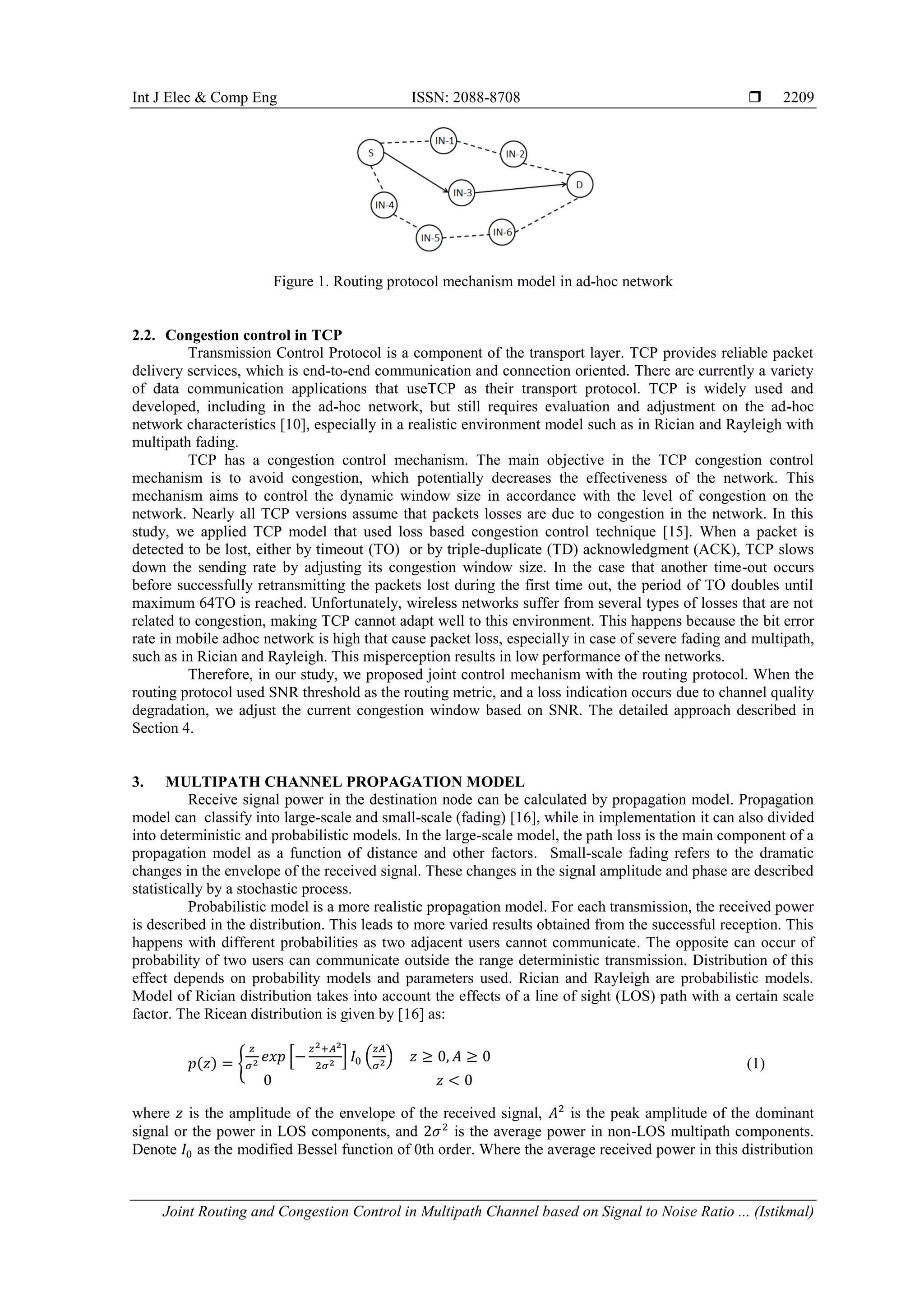 Int J Elec & Comp Eng ISSN: 2088-8708 
Joint Routing and Congestion Control in Multipath Channel based on Signal to Noise Ratio ... (Istikmal)
2209
Figure 1. Routing protocol mechanism model in ad-hoc network
2.2. Congestion control in TCP
Transmission Control Protocol is a component of the transport layer. TCP provides reliable packet
delivery services, which is end-to-end communication and connection oriented. There are currently a variety
of data communication applications that useTCP as their transport protocol. TCP is widely used and
developed, including in the ad-hoc network, but still requires evaluation and adjustment on the ad-hoc
network characteristics [10], especially in a realistic environment model such as in Rician and Rayleigh with
multipath fading.
TCP has a congestion control mechanism. The main objective in the TCP congestion control
mechanism is to avoid congestion, which potentially decreases the effectiveness of the network. This
mechanism aims to control the dynamic window size in accordance with the level of congestion on the
network. Nearly all TCP versions assume that packets losses are due to congestion in the network. In this
study, we applied TCP model that used loss based congestion control technique [15]. When a packet is
detected to be lost, either by timeout (TO) or by triple-duplicate (TD) acknowledgment (ACK), TCP slows
down the sending rate by adjusting its congestion window size. In the case that another time-out occurs
before successfully retransmitting the packets lost during the first time out, the period of TO doubles until
maximum 64TO is reached. Unfortunately, wireless networks suffer from several types of losses that are not
related to congestion, making TCP cannot adapt well to this environment. This happens because the bit error
rate in mobile adhoc network is high that cause packet loss, especially in case of severe fading and multipath,
such as in Rician and Rayleigh. This misperception results in low performance of the networks.
Therefore, in our study, we proposed joint control mechanism with the routing protocol. When the
routing protocol used SNR threshold as the routing metric, and a loss indication occurs due to channel quality
degradation, we adjust the current congestion window based on SNR. The detailed approach described in
Section 4.
3. MULTIPATH CHANNEL PROPAGATION MODEL
Receive signal power in the destination node can be calculated by propagation model. Propagation
model can classify into large-scale and small-scale (fading) [16], while in implementation it can also divided
into deterministic and probabilistic models. In the large-scale model, the path loss is the main component of a
propagation model as a function of distance and other factors. Small-scale fading refers to the dramatic
changes in the envelope of the received signal. These changes in the signal amplitude and phase are described
statistically by a stochastic process.
Probabilistic model is a more realistic propagation model. For each transmission, the received power
is described in the distribution. This leads to more varied results obtained from the successful reception. This
happens with different probabilities as two adjacent users cannot communicate. The opposite can occur of
probability of two users can communicate outside the range deterministic transmission. Distribution of this
effect depends on probability models and parameters used. Rician and Rayleigh are probabilistic models.
Model of Rician distribution takes into account the effects of a line of sight (LOS) path with a certain scale
factor. The Ricean distribution is given by [16] as:
( ) , * + ( ) (1)
where is the amplitude of the envelope of the received signal, is the peak amplitude of the dominant
signal or the power in LOS components, and is the average power in non-LOS multipath components.
Denote as the modified Bessel function of 0th order. Where the average received power in this distribution
 